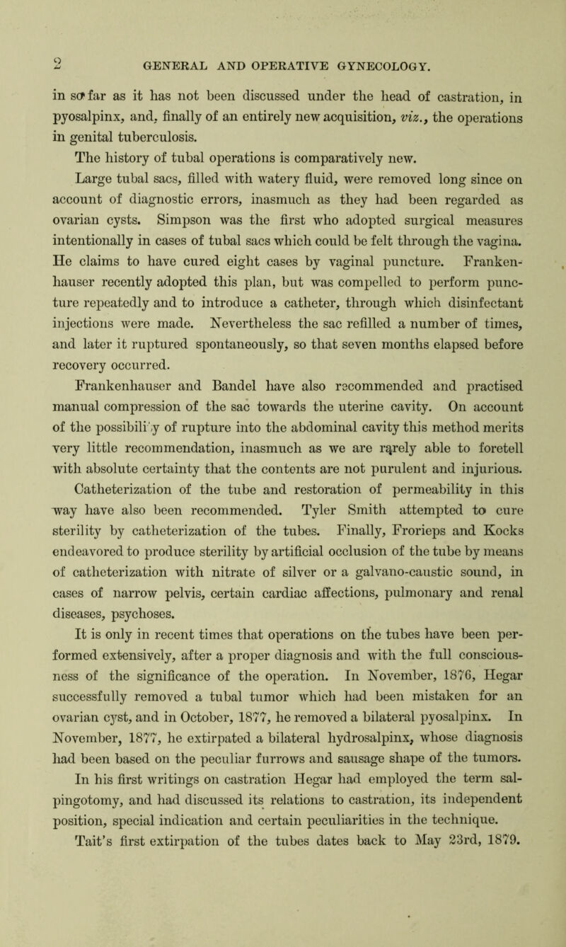 in s(?far as it has not been discussed under the head of castration, in pyosalpinx, and, finally of an entirely new acquisition, viz., the operations in genital tuberculosis. The history of tubal operations is comparatively new. Large tubal sacs, filled with watery fiuid, were removed long since on account of diagnostic errors, inasmuch as they had been regarded as ovarian cysts. Simpson was the first who adopted surgical measures intentionally in cases of tubal sacs which could be felt through the vagina. He claims to have cured eight cases by vaginal puncture. Franken- hauser recently adopted this plan, but was compelled to perform punc- ture repeatedly and to introduce a catheter, through which disinfectant injections were made. Nevertheless the sac refilled a number of times, and later it ruptured spontaneously, so that seven months elapsed before recovery occurred. Frankenhauser and Bandel have also recommended and practised manual compression of the sac towards the uterine cavity. On account of the possibili',y of rupture into the abdominal cavity this method merits very little recommendation, inasmuch as we are rarely able to foretell with absolute certainty that the contents are not purulent and injurious. Catheterization of the tube and restoration of permeability in this way have also been recommended. Tyler Smith attempted to cure sterility by catheterization of the tubes. Finally, Frorieps and Kocks endeavored to produce sterility by artificial occlusion of the tube by means of catheterization with nitrate of silver or a galvano-caustic sound, in cases of narrow pelvis, certain cardiac affections, pulmonary and renal diseases, psychoses. It is only in recent times that operations on the tubes have been per- formed extensively, after a proper diagnosis and with the full conscious- ness of the significance of the operation. In November, 1876, Hegar successfully removed a tubal tumor which had been mistaken for an ovarian cyst, and in October, 1877, he removed a bilateral pyosalpinx. In November, 1877, he extirpated a bilateral hydrosalpinx, whose diagnosis had been based on the peculiar furrows and sausage shape of the tumors. In his first writings on castration Hegar had employed the term sal- pingotomy, and had discussed its relations to castration, its independent position, special indication and certain peculiarities in the technique. Tait’s first extirpation of the tubes dates back to May 23rd, 1879.