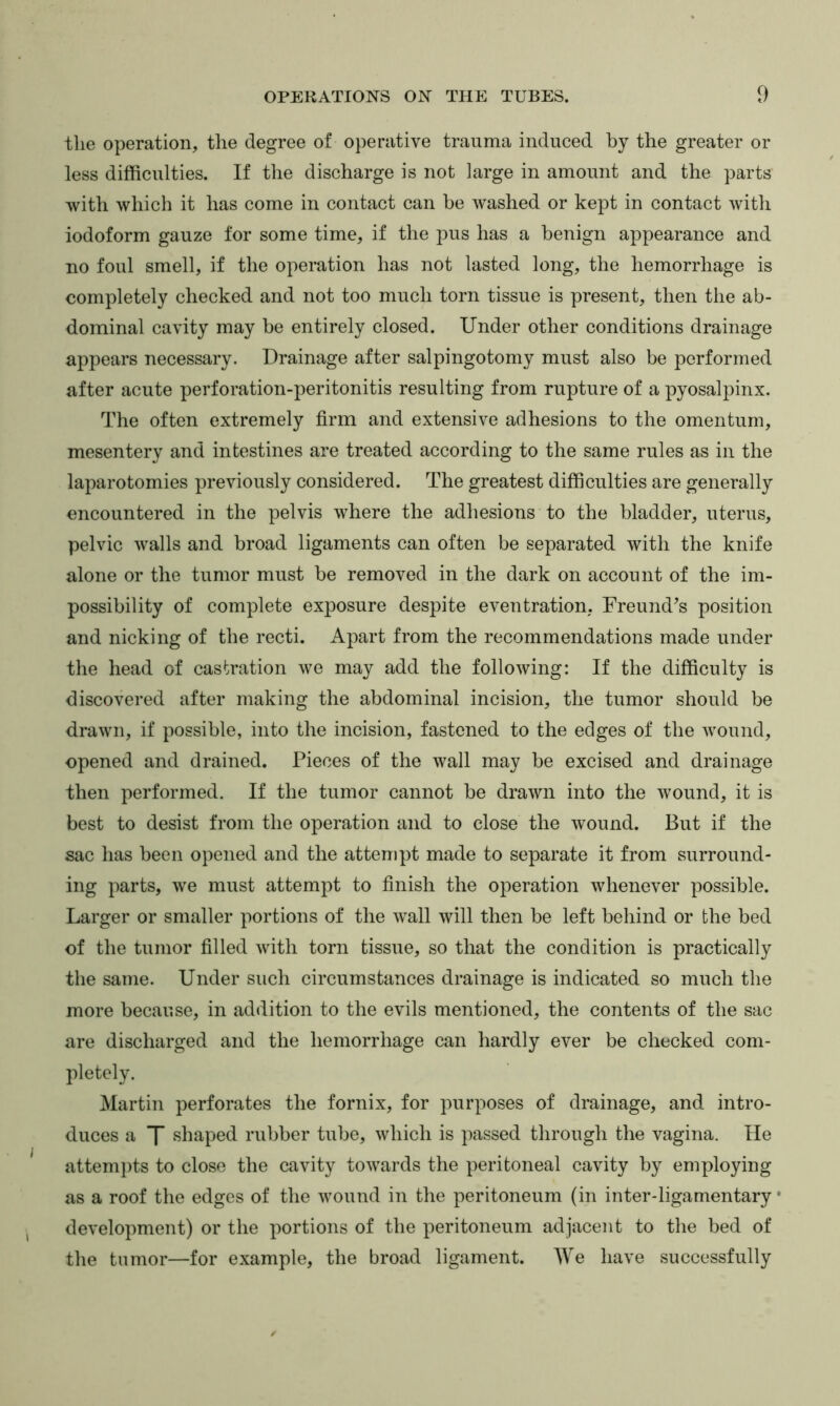 the operation, the degree of operative trauma induced by the greater or less difficulties. If the discharge is not large in amount and the parts with which it has come in contact can be washed or kept in contact with iodoform gauze for some time, if the pus has a benign appearance and no foul smell, if the operation has not lasted long, the hemorrhage is completely checked and not too much torn tissue is present, then the ab- dominal cavity may be entirely closed. Under other conditions drainage appears necessary. Drainage after salpingotomy must also be performed after acute perforation-peritonitis resulting from rupture of a pyosalpinx. The often extremely firm and extensive adhesions to the omentum, mesentery and intestines are treated according to the same rules as in the laparotomies previously considered. The greatest difficulties are generally encountered in the pelvis where the adhesions to the bladder, uterus, pelvic walls and broad ligaments can often be separated with the knife alone or the tumor must be removed in the dark on account of the im- possibility of complete exposure despite eventration, Freund^s position and nicking of the recti. Apart from the recommendations made under the head of castration we may add the following: If the difficulty is discovered after making the abdominal incision, the tumor should be drawn, if possible, into the ineision, fastened to the edges of the wound, opened and drained. Pieces of the wall may be excised and drainage then performed. If the tumor cannot be drawn into the wound, it is best to desist from the operation and to close the wound. But if the sac has been opened and the attempt made to separate it from surround- ing parts, we must attempt to finish the operation whenever possible. Larger or smaller portions of the wall will then be left behind or the bed of the tumor filled with torn tissue, so that the condition is practically the same. Under such circumstances drainage is indicated so much the more because, in addition to the evils mentioned, the contents of the sac are discharged and the hemorrhage can hardly ever be checked com- pletely. Martin perforates the fornix, for purposes of drainage, and intro- duces a T shaped rubber tube, which is passed through the vagina. He attemj)ts to close the cavity towards the peritoneal cavity by employing as a roof the edges of the wound in the peritoneum (in inter-ligamentary • development) or the portions of the peritoneum adjacent to the bed of the tumor—for example, the broad ligament. We have successfully