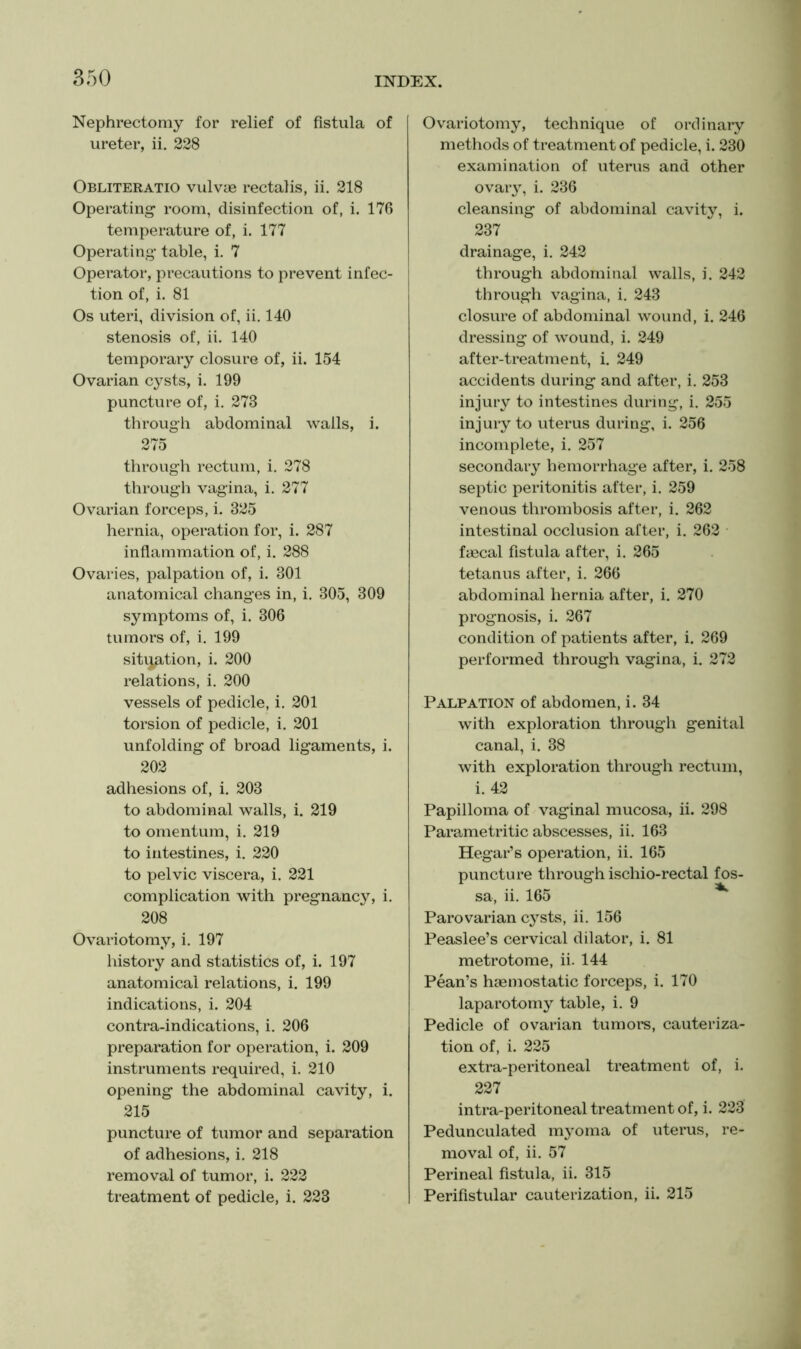 Nephrectomy for relief of fistula of ureter, ii. 228 Obliteratio vulvue rectalis, ii. 218 Operating room, disinfection of, i. 176 temperature of, i. 177 Operating table, i. 7 Operator, precautions to prevent infec- tion of, i. 81 Os uteri, division of, ii, 140 stenosis of, ii. 140 temporary closure of, ii. 154 Ovarian cysts, i. 199 puncture of, i. 273 through abdominal walls, i. 275 through rectum, i. 278 through vagina, i. 277 Ovarian forceps, i. 325 hernia, operation for, i. 287 inflammation of, i. 288 Ovaries, palpation of, i. 301 anatomical changes in, i. 305, 309 symptoms of, i. 306 tumors of, i. 199 sitijation, i. 200 relations, i. 200 vessels of pedicle, i. 201 torsion of pedicle, i. 201 unfolding of broad ligaments, i. 202 adhesions of, i, 203 to abdominal walls, i. 219 to omentum, i. 219 to intestines, i. 220 to pelvic viscera, i. 221 complication with pregnancy, i. 208 Ovariotomy, i. 197 history and statistics of, i. 197 anatomical relations, i. 199 indications, i. 204 contra-indications, i. 206 preparation for operation, i. 209 instruments required, i. 210 opening the abdominal cavity, i. 215 puncture of tumor and separation of adhesions, i. 218 removal of tumor, i. 222 treatment of pedicle, i. 223 Ovariotomy, technique of ordinary methods of treatment of pedicle, i. 230 examination of uterus and other ovaiy, i. 236 cleansing of abdominal cavity, i. 237 drainage, i. 242 through abdominal walls, i. 242 through vagina, i. 243 closure of abdominal wound, i. 246 dressing of wound, i. 249 after-treatment, i. 249 accidents during and after, i. 253 injury to intestines during, i. 255 injury to uterus during, i. 256 incomplete, i. 257 secondary hemorrhage after, i. 258 septic peritonitis after, i. 259 venous thrombosis after, i. 262 intestinal occlusion after, i. 262 fmcal fistula after, i. 265 tetanus after, i. 266 abdominal hernia after, i. 270 prognosis, i. 267 condition of patients after, i. 269 performed through vagina, i. 272 Palpation of abdomen, i. 34 with exploration through genital canal, i. 38 with exploration through rectum, i. 42 Papilloma of vaginal mucosa, ii. 298 Parametritic abscesses, ii. 163 Hegar’s operation, ii. 165 puncture through ischio-rectal fos- sa, ii. 165 ^ Parovarian cysts, ii. 156 Peaslee’s cervical dilator, i. 81 metrotome, ii. 144 Pean’s haemostatic forceps, i. 170 laparotomy table, i. 9 Pedicle of ovarian tumoi’S, cauteriza- tion of, i. 225 extra-peritoneal treatment of, i. 227 intra-peritoneal treatment of, i. 223 Pedunculated myoma of uterus, re- moval of, ii. 57 Perineal fistula, ii. 315 Perifistular cauterization, ii. 215