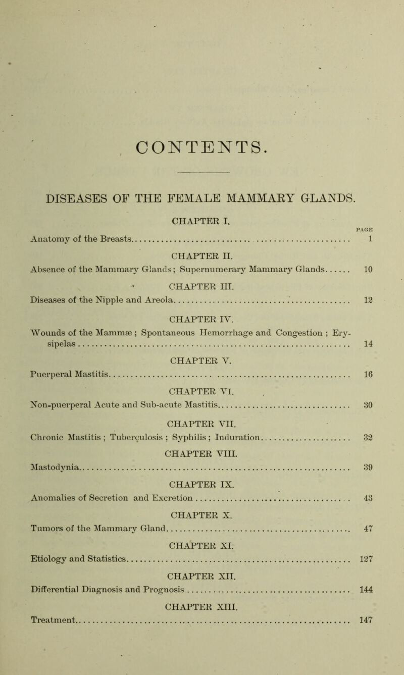 CONTENTS. DISEASES OF THE FEMALE MAMMAEY GLANDS. CHAPTER I, PAGE Anatomy of the Breasts 1 CHAPTER II. Absence of the Mammary Glands; Supernumerary Mammary Glands 10 CHAPTER III. Diseases of the Nipple and Areola 12 CHAPTER IV. Wounds of the Mammae ; Spontaneous Hemorrhage and Congestion ; Ery- sipelas 14 CHAPTER V. Puerperal Mastitis 16 CHAPTER VI. Non-puerperal Acute and Sub-acute Mastitis 30 CHAPTER VII. Chronic Mastitis; Tuberculosis; Syphilis; Induration 32 CHAPTER VIII. Mastodynia 39 CHAPTER IX. Anomalies of Secretion and Excretion . 43 CHAPTER X. Tumors of the Mammary Gland 47 CHAPTER XI. Etiology and Statistics 127 CHAPTER XII. Differential Diagnosis and Prognosis 144 CHAPTER XIII. Treatment 147