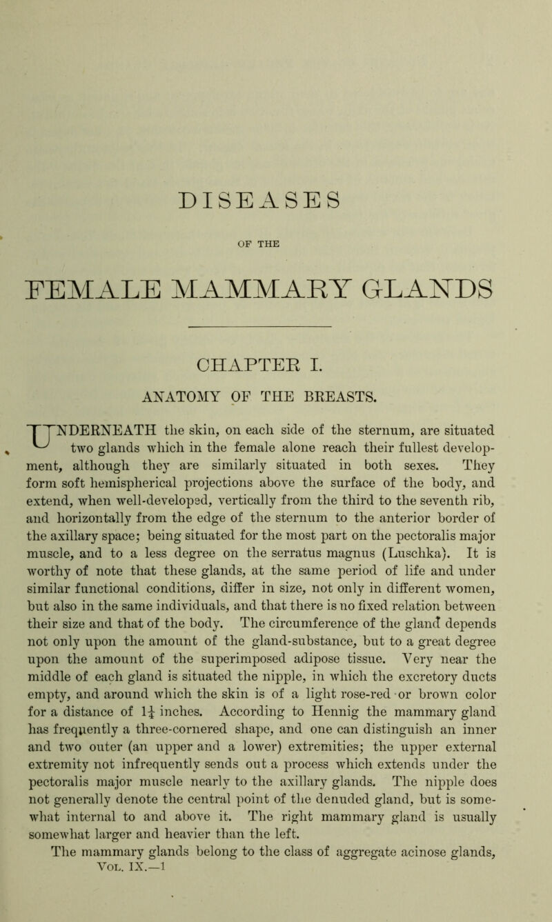 OF THE FEMALE MAMMARY GLANDS CHAPTER I. ANATOMY OF THE BREASTS. TTNDERNEATH the skin, on each side of the sternum, are situated ^ two glands which in the female alone reach their fullest develop- ment, although they are similarly situated in both sexes. They form soft hemispherical projections above the surface of the body, and extend, when well-developed, vertically from the third to the seventh rib, and horizontally from the edge of the sternum to the anterior border of the axillary space; being situated for the most part on the pectoralis major muscle, and to a less degree on the serratus magnus (Luschka). It is worthy of note that these glands, at the same period of life and under similar functional conditions, differ in size, not only in different women, but also in the same individuals, and that there is no fixed relation between their size and that of the body. The circumference of the glancT depends not only upon the amount of the gland-substance, but to a great degree upon the amount of the superimposed adipose tissue. Very near the middle of each gland is situated the nipple, in which the excretory ducts empty, and around which the skin is of a light rose-red or brown color for a distance of 1^ inches. According to Hennig the mammary gland has frequently a three-cornered shape, and one can distinguish an inner and two outer (an upper and a lower) extremities; the upper external extremity not infrequently sends out a process which extends under the pectoralis major muscle nearly to the axillary glands. The nipple does not generally denote the central point of the denuded gland, but is some- what internal to and above it. The right mammary gland is usually somewhat larger and heavier than the left. The mammary glands belong to the class of aggregate acinose glands, Vol. IX.—1