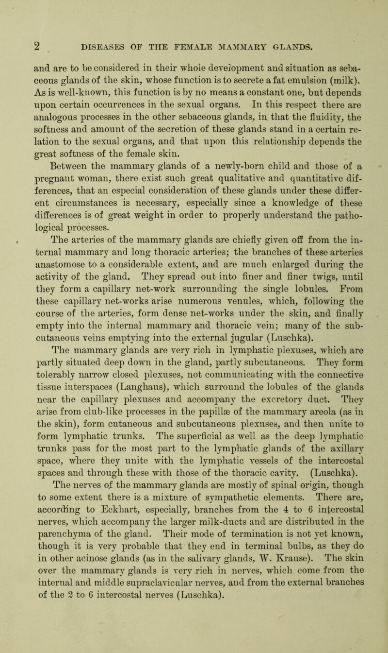 and are to be considered in their whole development and situation as seba- ceous glands of the skin, whose function is to secrete a fat emulsion (milk). As is well-known, this function is by no means a constant one, but depends upon certain occurrences in the sexual organs. In this respect there are analogous processes in the other sebaceous glands, in that the fluidity, the softness and amount of the secretion of these glands stand in a certain re- lation to the sexual organs, and that upon this relationship depends the great softness of the female skin. Between the mammary glands of a newly-born child and those of a pregnant woman, there exist such great qualitative and quantitative dif- ferences, that an especial consideration of these glands under these differ- ent circumstances is necessary, especially since a knowledge of these differences is of great weight in order to properly understand the patho- logical processes. The arteries of the mammary glands are chiefly given off from the in- ternal mammary and long thoracic arteries; the branches of these arteries anastomose to a considerable extent, and are much enlarged during the activity of the gland. They spread out into finer and finer twigs, until they form a capillary net-work surrounding the single lobules. From these capillary net-works arise numerous venules, which, following the course of the arteries, form dense net-works under the skin, and finally empty into the internal mammary and thoracic vein; many of the sub- cutaneous veins emptying into the external jugular (Luschka). The mammary glands are very rich in lymphatic plexuses, which are partly situated deep down in the gland, partly subcutaneous. They form tolerably narrow closed plexuses, not communicating with the connective tissue interspaces (Langhaus), which surround the lobules of the glands near the capillary plexuses and accompany the excretory duct. They arise from club-like processes in the papillee of the mammary areola (as in the skin), form cutaneous and subcutaneous plexuses, and then unite to form lymphatic trunks. The superficial as well as the deep lymphatic trunks pass for the most part to the lymphatic glands of the axillary space, where they unite with the lymphatic vessels of the intercostal spaces and through these with those of the thoracic cavity. (Luschka). The nerves of the mammary glands are mostly of spinal origin, though to some extent there is a mixture of sympathetic elements. There are, according to Eckhart, especially, branches from the 4 to 6 intercostal nerves, which accompany the larger milk-ducts and are distributed in the parenchyma of the gland. Their mode of termination is not yet known, though it is very probable that they end in terminal bulbs, as they do in other acinose glands (as in the salivary glands, W. Krause). The skin over the mammary glands is very rich in nerves, which come from the internal and middle supraclavicular nerves, and from the external branches of the 2 to 6 intercostal nerves (Luschka).