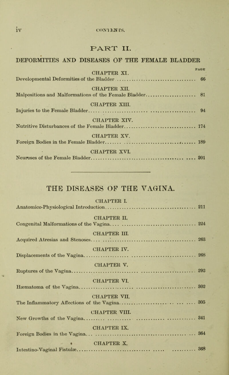 PART II. DEFOKMITIES AND DISEASES OF THE FEMALE BLADDER PAGE CHAPTER XI. Developmental Deformities of the Bladder 6G CHAPTER XII. Malpositions and Malformations of the Female Bladder 81 CHAPTER XIII. Injuries to the Female Bladder 94 CHAPTER XIV. Nutritive Disturbances of the Female Bladder. 174 CHAPTER XV. Foreig’n Bodies in the Female Bladder 189 CHAPTER XVI. Neuroses of the Female Bladder 201 THE DISEASES OE THE VAGINA. CHAPTER I. Anatomico-Physiological Introduction 211 CHAPTER II. Congenital Malformations of the Vagina 224 CHAPTER III. Acquired Atresias and Stenoses *. 263 CHAPTER IV. Displacements of the Vagina 268 CHAPTER V. Ruptures of the Vagina 292 CHAPTER VI. Hiematoma of the Vagina 302 CHAPTER VII. The Inflammatoiy Affections of the Vagina 305 CHAPTER VIII. New Growths of the Vagina 341 CHAPTER IX. Foreign Bodies in the Vagina ... 364 • CHAPTER X. Intestino-Vaginal Fistulae 368