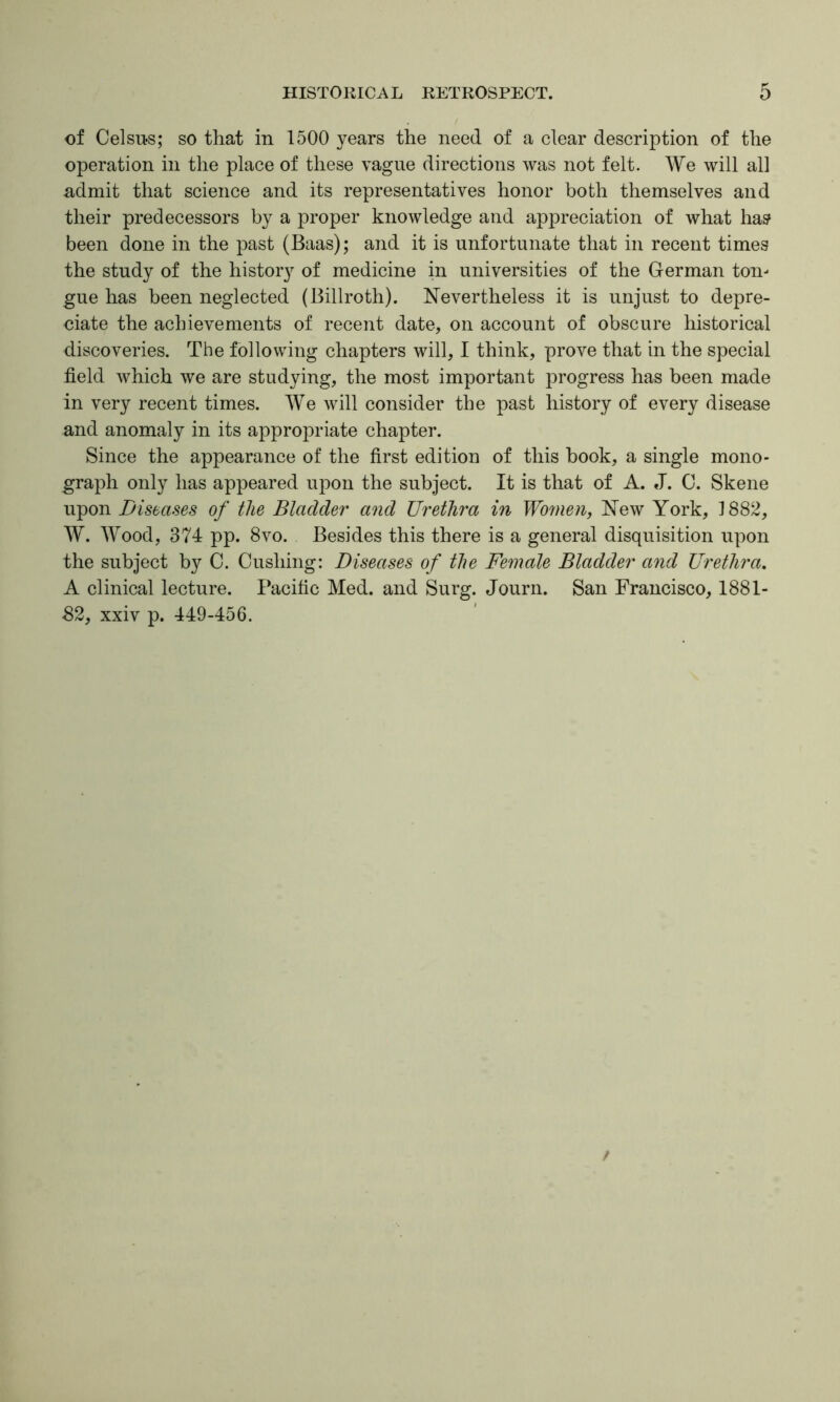 of Celsu-s; so that in 1500 years the need of a clear description of the operation in the place of these vague directions was not felt. We will all admit that science and its representatives honor both themselves and their predecessors by a proper knowledge and appreciation of what ha? been done in the past (Baas); and it is unfortunate that in recent times the study of the history of medicine in universities of the German ton- gue has been neglected (Billroth). Nevertheless it is unjust to depre- ciate the achievements of recent date, on account of obscure historical discoveries. The following chapters will, I think, prove that in the special field which we are studying, the most important progress has been made in very recent times. We will consider the past history of every disease and anomaly in its appropriate chapter. Since the appearance of the first edition of this book, a single mono- graph only has appeared upon the subject. It is that of A. J. C. Skene upon Diseases of the Bladder and Urethra in Women, New York, 1882, W. Wood, 374 pp. 8VO. Besides this there is a general disquisition upon the subject by 0. Cushing: Diseases of the Female Bladder and Urethra, A clinical lecture. Pacific Med. and Surg. Journ. San Francisco, 1881- 82, xxiv p. 449-456.