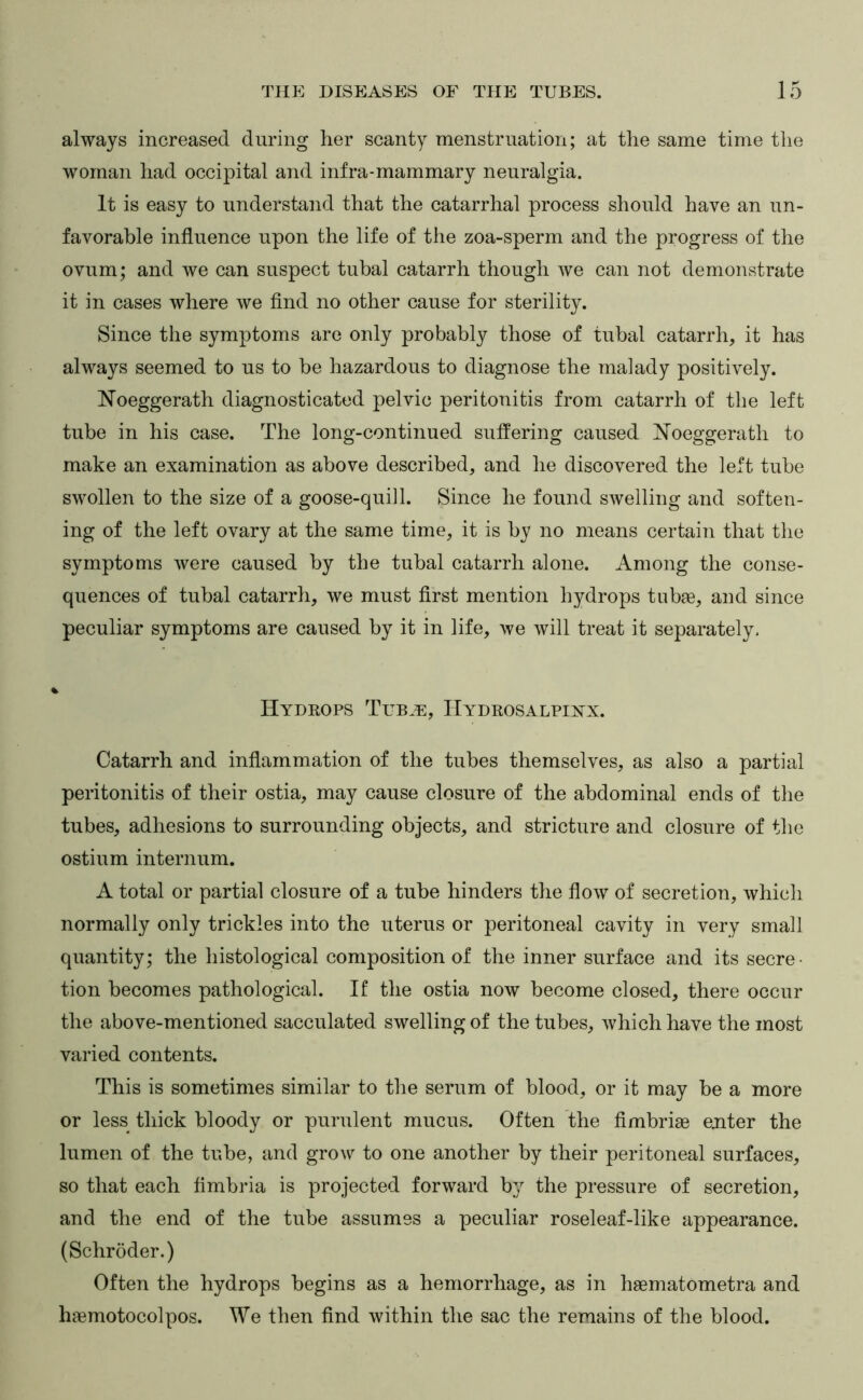 always increased during her scanty menstruation; at the same time the woman had occipital and infra-mammary neuralgia. It is easy to understand that the catarrhal process should have an un- favorable influence upon the life of the zoa-sperm and the progress of the ovum; and we can suspect tubal catarrh though we can not demonstrate it in cases where we find no other cause for sterility. Since the symptoms are only probably those of tubal catarrh, it has always seemed to us to be hazardous to diagnose the malady positively. Noeggerath diagnosticated pelvic peritonitis from catarrh of the left tube in his case. The long-continued suffering caused Noeggerath to make an examination as above described, and he discovered the left tube swollen to the size of a goose-quill. Since he found swelling and soften- ing of the left ovary at the same time, it is by no means certain that the symptoms were caused by the tubal catarrh alone. Among the conse- quences of tubal catarrh, we must first mention hydrops tubge, and since peculiar symptoms are caused by it in life, we will treat it separately. Hydkops Tuba:, Hydrosalphsx. Catarrh and inflammation of the tubes themselves, as also a partial peritonitis of their ostia, may cause closure of the abdominal ends of the tubes, adhesions to surrounding objects, and stricture and closure of the ostium internum. A total or partial closure of a tube hinders the flow of secretion, which normally only trickles into the uterus or peritoneal cavity in very small quantity; the histological composition of the inner surface and its secre- tion becomes pathological. If the ostia now become closed, there occur the above-mentioned sacculated swelling of the tubes, which have the most varied contents. This is sometimes similar to the serum of blood, or it may be a more or less thick bloody or purulent mucus. Often the fimbrias ejiter the lumen of the tube, and grow to one another by their peritoneal surfaces, so that each fimbria is projected forward by the pressure of secretion, and the end of the tube assumes a peculiar roseleaf-like appearance. (Schroder.) Often the hydrops begins as a hemorrhage, as in hsematometra and haemotocolpos. We then find within the sac the remains of the blood.