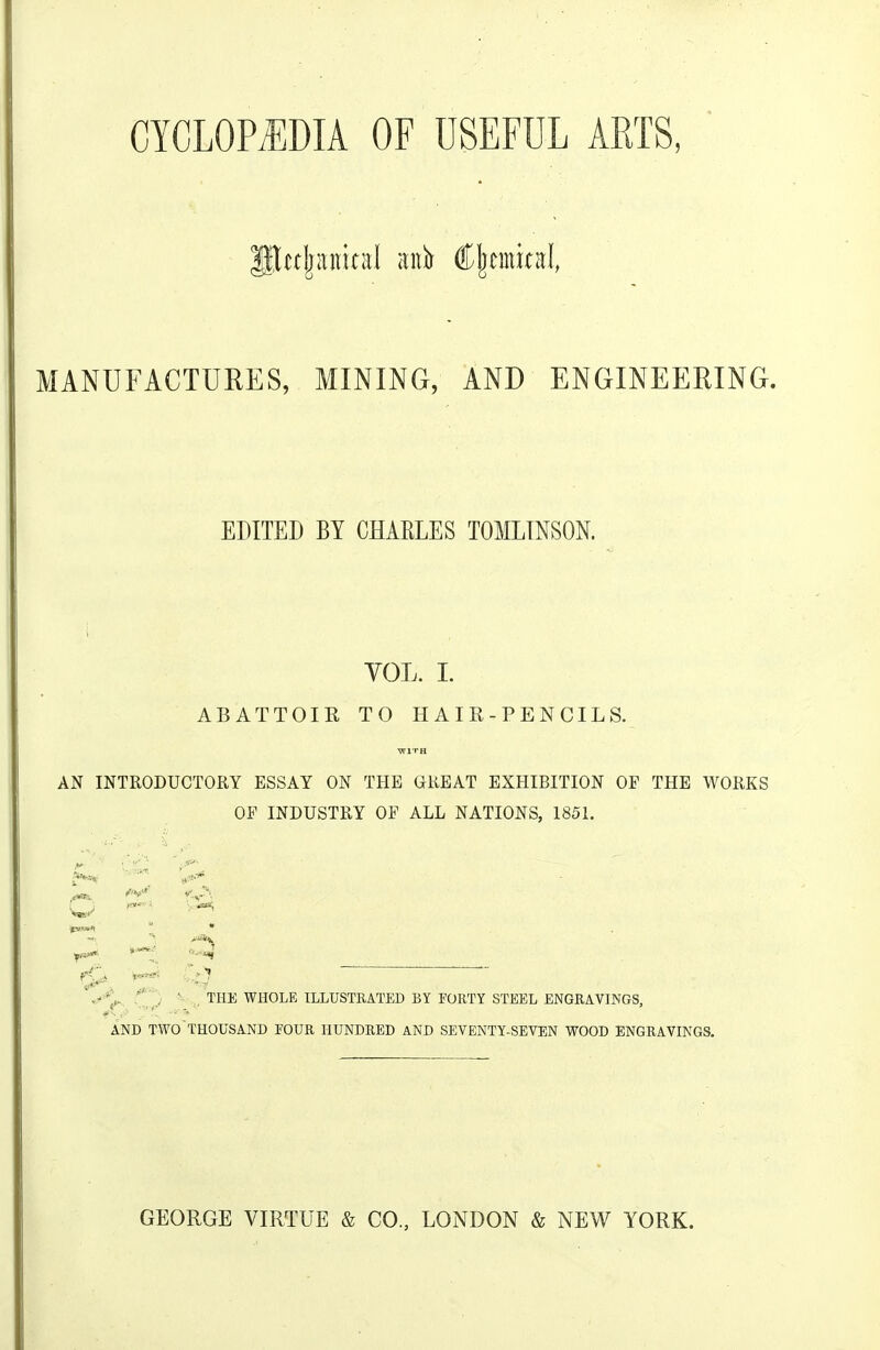 MANUFACTURES, MINING, AND ENGINEERING. EDITED BY CHAKLES TOMLTNSON. VOL. I. ABATTOIR TO HAIR-PENCILS. WITH AN INTRODUCTORY ESSAY ON THE GREAT EXHIBITION OP THE WORKS OF INDUSTRY OF ALL NATIONS, 1851. I' 'i^'M,' ^ C^^ -.''L THE WHOLE ILLUSTRATED BY FORTY STEEL ENGRAVINGS, AND TWO thousand FOUR HUNDRED AND SEVENTY-SEVEN WOOD ENGRAVINGS. GEORGE VIRTUE & CO, LONDON & NEW YORK.