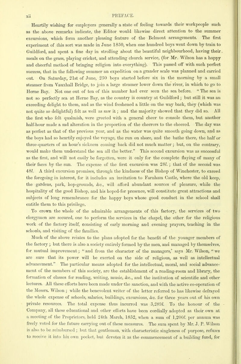 Heartily wishing for employers generally a state of feeling towards their workpeople such as the above remarks indicate, the Editor would likewise direct attention to the summer excursions, which form another pleasing feature of the Belmont arrangements. The first experiment of this sort was made in June 18-50, when one hundred boys went down by train to Guildford, and spent a fine day in strolling about the beautiful neighbourhood, having their meals on the grass, playing cricket, and attending church service, (for Mr. Wilson has a happy and cheerful method of bringing religion into everything). This passed off with such perfect success, that in the following summer an expedition on a grander scale was planned and carried out. On Saturday, 21st of June, 2.50 boys started before six in the morning by a small steamer from Vauxhall Bridge, to join a large steamer lower down the river, in which to go to Heme Bay. Not one out of ten of this number had ever seen the sea before.  The sea is not so perfectly sea at Heme Bay, as the country is country at Guildford; but still it was an exceeding delight to them, and as the wind freshened a little on the way back, they (which was not quite so delightful) felt as well as saw it; and the majority showed that they did so. All the first who felt qualmish, were greeted with a general cheer to console them, but another half-hour made a sad alteration in the proportion of the cheerers to the cheered. The day was as perfect as that of the previous year, and as the water was quite smooth going down, and as the boys had so heartily enjoyed the voyage, the run on shore, and the bathe there, the half or three-quarters of an hour's sickness coming back did not much matter; but, on the contrary, would make them understand the sea all the better. This second excursion was as successful as the first, and will not easily be forgotten, were it only for the complete flaying of many of their faces by the sun. The expense of the first excm-sion was 281. ; that of the second was 48^. A third excursion promises, through the kindness of the Bishop of Winchester, to exceed the foregoing in interest, for it includes an invitation to Farnham Castle, where the old keep, the gardens, park, hop-grounds, &c., will afford abundant sources of pleasure, while the hospitality of the good Bishop, and his hoped-for presence, wiU constitute great attractions and subjects of long remembrance for the happy boys whose good conduct in the school shall entitle them to this privilege. To crown the whole of the admirable arrangements of this factory, the services of two clergymen are secured, one to perform the services in the chapel, the other for the religious work of the factory itself, consisting of early morning and evening prayers, teaching in the schools, and visiting of the families. Much of the above relates to the plans adopted for the benefit of the younger members of the factory ; but there is also a society entirely formed by the men, and managed by themselves, for mutual improvement;  and from the character of the managers,'' says Mr. Wilson,  we are sm-e that its power wiU be exerted on the side of religious, as well as intellectual advancement. The particular means adopted for the intellectual, moral, and social advance- ment of the members of this society, are the establishment of a reading-room and library, the formation of classes for reading, writing, music, &c., and the institution of scientific and other lectures. All these efforts have been made under the sanction, and with the active co-operation of the Messrs. Wilson; while the benevolent writer of the letter referred to has likewise defrayed the whole expense of schools, salaries, buildings, excursions, &c. for three years out of his own private resources. The total expense thus incurred was 3,2891. To the honour of the Company, all these educational and other efforts have been cordially adopted as their own at a meeting of the Proprietors, held 24th March, 1852, when a sum of 1,200^. per annum was freely voted for the future carrying out of these measures. The sum spent by Mr. J. P. Wilson is also to be reimbursed ; but that gentleman, with characteristic singleness of purpose, refuses to receive it into his own pocket, but devotes it as the commencement of a building fund, for