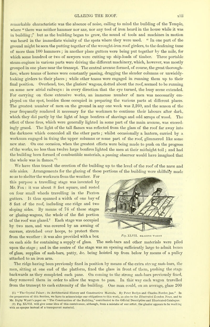 GLAZING THE ROOF. remarkable characteristic was the absence of noise, caUing to mind the building of the Temple, where  there was neither hammer nor axe, nor any tool of iron heard in the house while it was in buildiiig; but as the building began to grow, the sound of tools and machines in motion was heard in the immediate vicinity of the spots where they were used.  In one part of the ground might be seen the putting together of the wrought-iron roof girders, to the deafening tune of more than 100 hammers; in another place gutters were being put together by the mile, for which some hundred or two of sawyers were cutting up ship-loads of timber. Three portable steam-engines in various parts were driving the different machinery, which, however, was mostly grouped in one place near the transept. The central avenue formed, of course, the gi'eat thorough- fare, where teams of horses were constantly passing, dragging the slender columns or unwieldy- looking girders to their places; while other teams were engaged in running them up to their final position. Overhead, too, the glaziers' wagons, dotted about the roof, seemed to be running on some new aerial railways : in every direction that the eye turned, the busy scene extended. For carrying on these extensive works, an immense number of men was necessarily em- ployed on the spot, besides those occupied in preparing the various parts at different places. The greatest number of men on the ground in any one week was 2,260, and the season of the year frequently rendered it necessary for the workmen to continue their labours after dark, which they did partly by the light of huge bonfires of shavings and odd scraps of wood. The effect of these fires, which were generally lighted in some part of the main avenue, was exceed- ingly gxand. The light of the tall flames was reflected from the glass of the roof far away into the darkness which concealed all the other parts; whilst occasionally a lantern, earned by a workman engaged in fixing the upper columns or some part of the roof, glimmered like some new star. On one occasion, when the gi-eatest efforts were being made to push on the progress of thp works, no less than twelve large bonfires lighted the men at their midnight toil; and had the building been formed of combustible materials, a passing observer would have imagined that the whole was in flames.' We have thus traced the erection of the building up to the level of the i-oof of the nave and side aisles. AiTangements for the glazing of these portions of the building were skilfully made so as to shelter the workmen from the weather. For this purpose a travelling stage was invented by Mr. Fox : it was about 8 feet square, and rested on four small wheels travelling in the Paxton gutters. It thus spanned a width of one bay of 8 feet of the roof, including one ridge and two sloping sides. By means of 76 of these stages or glazing-wagons, the whole of the flat portion of the roof was glazed.^ Each stage was occupied by two men, and was covered by an awning of canvass, stretched over hoops, to protect them from the weather : it was also provided with a box ^'o- xlvii. glazing wagon on each side for containing a supply of glass. The sash-bars and other materials were piled upon the stage ; and in the centre of the stage was an opening sufficiently large to admit boxes of glass, supplies of sash-bars, putty, &c. being hoisted up from below by means of a pulley attached to an iron arm. The ridge having been previously fixed in position by means of the extra strong sash-bars, the men, sitting at one end of the platform, fixed the glass in front of them, pushing the stage backwards as they completed each pane. On coming to the strong sash-bars previously fixed, they removed them in order to allow the wagon to pass. In this way each wagon travelled from the transept to each extremity of the building. One man could, on an average, glaze 200 (1)  The Crystal Palace; its Architectural History and Constructive Marvels. By Peter Berlyn and Charles Fowler, jun. In the preparation of this Section, we have to acknowledge our obligations to this work, as also to the Illustrated London I\'ews, and to Mr. Digby Wyatt's paper on  The Construction of the Building, contributed to the Official Descriptive and Illustrated Catalogue. (2) Fig. XLVII. will give some idea of this contrivance, although, from a mistake of our artist, the glazier appears to be working with an opaque instead of a transparent material.