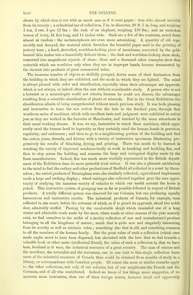 shears by which iron is cut with as much ease as if it were paper : iron wire ahiiost invisible from its tenuity ; a cyUndrical bar of rolled iron, 7 in. in diameter, 20 ft. 1 in. long, and weighing 1 ton, 2 cwt. 3 qrs. 12 lbs. : the tusk of an elephant, weighing 139 lbs.; and an unbroken veneer of ivory, 41 feet long, and 14 inches wide. Such are a few of the contrasts, noted down almost at random : the metamorphoses are even more astonishing. A quantity of old rope, mouldy and decayed, the material which fm-nishes the beautiful paper used in the printing of pottery ware ; a hard, shrivelled, worthless-looking piece of membrane, converted by the gold- beaters' skin maker into a beautifully delicate tissue ; the dark and worthless-looking alum shale, converted into magnificent ci'ystals of alum : these and a thousand other examples show that materials which are worthless only when they are in improper hands, become transmuted by the chemist into products of great commercial value. The immense number of objects so skilfully grouped, derive some of their fascination from the building in which they are exhibited, and the mode in which they ai-e lighted. The mind is always pleased with order and classification, especially when their advantages are apparent, which is not always, or indeed often the case without considerable study. A person who is not a botanist or a mineralogist could not admire, because he could not discern, the advantages resulting from a scientific classification of plants or minerals. But in the Great Exhibition tlie classification admits of being comprehended without much previous study. It was both pleasing and instructive to trace the raw cotton from the bale to the finished yarn, through that wondrous series of machines, which with excellent taste and judgment were exhibited in action just as they are woi-ked in the factories at Manchester, and watched by the same attendants in their usual working dresses. It was, we say, instructive to watch these machines, which appa- rently excel the human head in ingenuity as they certainly excel the himan hands in precision, regularity, and endurance ; and then to go to a neighbouring portion of the building and find the cotton yarns, threads, and fiibrics, with a variety of instructive specimens illustrating pro- gressively the results of bleaching, dyeing, and printing. There was much to be learned in watching the variety of improved machines busily at work in breaking and heckling flax, and then to step across the building and examine the large and variegated display made by the linen manufacturers. Indeed, flax was much more worthily represented in the British depart- ment of the Exhibition than its more powerful rival cotton. It was also a pleasant satisfaction to the mind to find the cutlery and other productions of Shefiield all collected in a court by them- selves ; the varied products of Birmingham were also similarly collected; agricultural implements made a large and striking display; wheel carriages also collected together gave the rare oppor- tunity of studying the immense variety of vehicles to which om* useful servant the horse is yoked. This instructive system of grouping was as far as possible followed in respect of British products. A totally different system was observed for our Colonies, but one producing equally harmonious and instructive results. The industrial products of Canada, for example, were collected in pne court, before the entrance of which, as if to guard its approach, stood two noble deer, admirably stuffed. Passing by the comfortable sleigh which reminded one of a long- winter and admirable roads made by the snow, where roads at other seasons of the year scarcely exist, we find ourselves in the midst of a motley collection of raw and manufactured produce belonging to all the kingdoms of nature; much that is quite new and singularly interesting from its novelty as well as intrinsic value; something also that is old, and something common to all the members of the human family. But the great value of such a collection (which once made ought never to have been dispersed, but cherished with the love that we feel towards a valuable book or other mute intellectual fi'iend), the value of such a collection is, that we have here, focalized as it were, the industrial resources of a great country. The man of science and the merchant, the naturalist and the statesman, can in one visit to this single collection learn more of the industrial resources of Canada than could be obtained from months of study in a library, or correspondence with Canadian people. Of course the same or similar remarks apply to the other collections, not only of our colonies, but of our neighbom-s the French and the Germans, and of all who contributed. Indeed we know of few things more suggestive, of no museum more instructive, than one of these foreign courts, however small and apparently