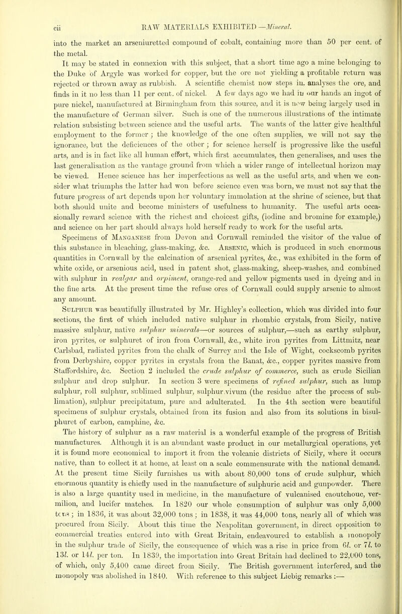 into the market an arseniuretteil compound of cobalt, containing more tlian 50 per cent, of the metal. It may be stated in connexion with this subject, that a short time ago a mine belonging to the Duke of Argyle was worked for copper, but the ore not yielding a profitable return was rejected or thrown away as rubbish. A scientific chemist now steps iu. analyses the ore, and finds in it no less than 11 per cent, of nickel. A few days ago we had iu oar hands an ingot of pure nickel, manufactured at Birmingham from this source, and it is now being largely used in the iTianufacture of German silver. Such is one of the numerous illustrations of the intimate relation subsisting between science and the useful arts. The wants of the latter give healthfiU employment to the former ; the knowledge of the one often supplies, we will not say the ignorance, but the deficiences of tlie other ; for science he]-self is progressive like the useful arts, and is in fact like all human effort, wliich first accumulates, then generalises, and uses the last generalisation as the vantage ground from which a wider range of intellectual horizon may be viewed. Hence science has her imperfections as well as the useful arts, and when we con- sider what triumphs the latter had won before science even was born, we must not say that the future progress of art depends upon her voluntary immolation at the shrine of science, but that both should unite and become ministers of usefulness to humanity. The useful arts occa- sionally reward science with the richest and choicest gifts, (iodine and bromine for example,) and science on her part should always hold herself ready to work for the useful arts. Specimens of Manganese from Devon and Cornwall reminded the visitor of the value of this substance in bleaching, glass-making, &c. Arsenic, which is produced in such enormous quantities in Cornwall by the calcination of arsenical pyrites, &c., was exhibited in the form of white oxide, or arsenious acid, used in patent shot, glass-making, sheep-washes, and combined with svilpliuj* in realgar and orpiment, orange-red and yellow pigments used in dyeing and in the fine arts. At the present time the refuse ores of Cornwall could supply arsenic to almost any amount. Sulphur was beautifully illustrated by Mr. Highley's collection, which was divided into four sections, the first of which included native sulphur in rhombic crystals, from Sicily, native massive sulphur, native sulphur minerals—or sources of sulphur,—such as earthy sulphur, iron pyrites, or sulphuret of iron from Cornwall, &c., white iron pyrites from Littmitz, near Carlsbad, radiated pyrites from the chalk of Surrey and the Isle of Wight, cockscomb pyrites from Derbyshire, copper pyrites in crystals from the Banat, &c., copper pyrites massive from Staffordshire, &c. Section 2 included the crude sulphur of commerce, such as crude Sicilian sulphur and drop sulphur. In section 3 were specimens of refined sulphur, such as lump sulphur, roll sulphur, sublimed sulphur, sulphur.vivum (the residue after the process of sub- limation), sulphur precipitatum, pure and adulterated. In the 4th section were beautiful specimens of sulphiu crystals, obtained from its fusion and also from its solutions in bisul- phuret of carbon, camphine, &c. The history of sulphur as a raw material is a wonderful example of the progress of British manufactures. Although it is an abundant waste product in our metallurgical operations, yet it is found more economical to import it from the volcanic districts of Sicily, where it occurs native, than to collect it at home, at least on a scale commensurate with the national demand. At the present time Sicily furnishes us with about 80,000 tons of crude sulphur, which enormous quantity is chiefly used in the manufacture of sulphuric acid and gunpowder. There is also a large quantity used in medicine, in the manufacture of vulcanised caoutchouc, ver- milion, and lucifer matches. In 1820 our whole consumption of sulphur was only 5,000 tcui?; in 183G, it was about 32,000 tons; in 1838, it was 44,000 tons, neai-ly all of which was procured from Sicily. About this time the Neapolitan government, in direct opposition to commercial treaties entered into with Great Britain, endeavoured to establish a monopoly in the sulphur trade of Sicily, the consequence of which was a rise in price from 6Z. or 11. to I'il. or 14^. per ton. In 1839, the importation into Great Britain had decliiaed to 22,000 tons, of which, only 5,400 came direct from Sicily. The British government interfered, and the monopoly was abolished in 1840. With reference to this subject Liebig remarks :—