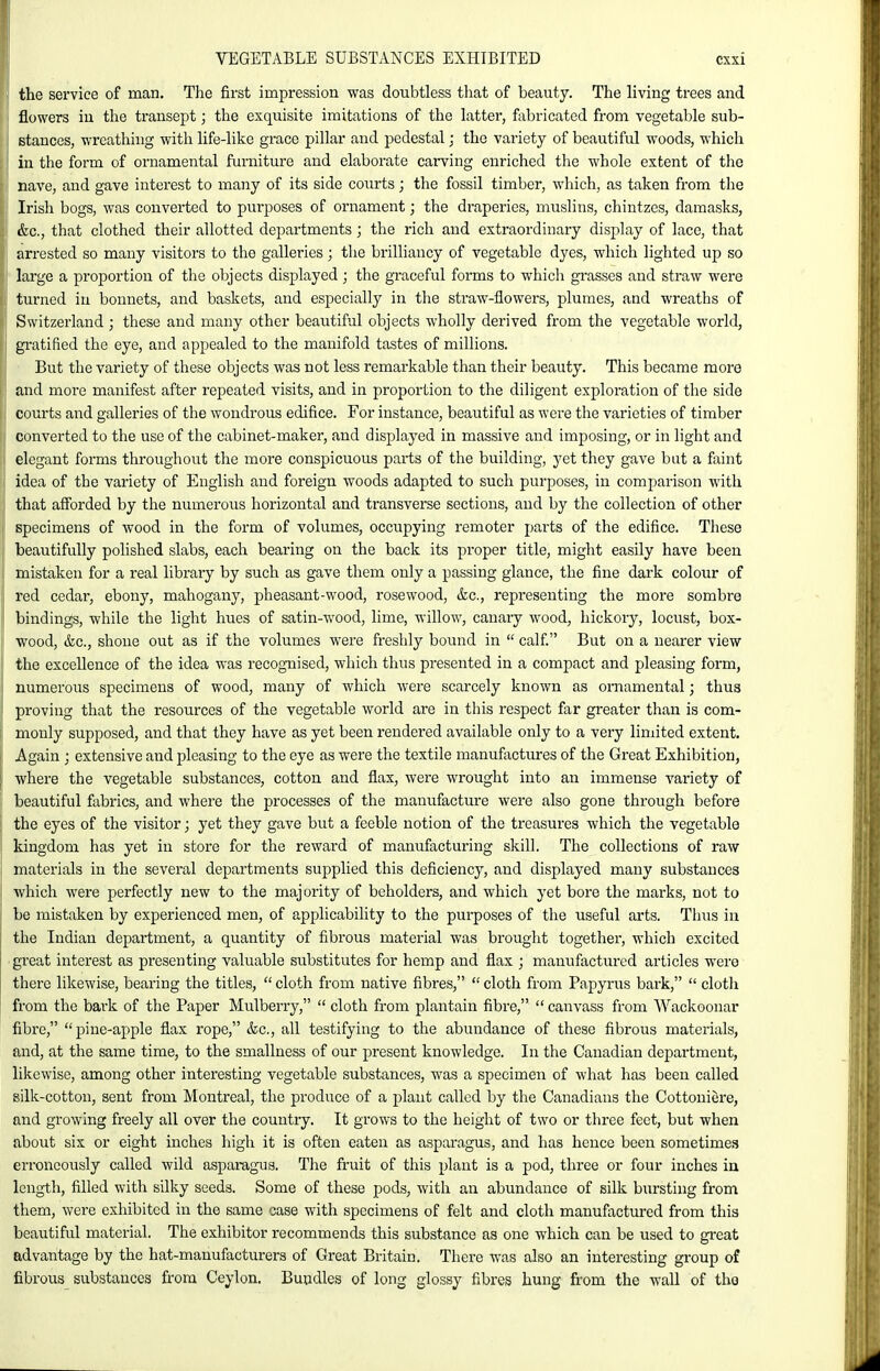 the service of man. The first impression was doubtless that of beauty. The living trees and flowers iu the transept; the exquisite imitations of the latter, fabricated from vegetable sub- stances, wreathing with life-like grace pillar and pedestal; the variety of beautiful woods, which in the form of ornamental furniture and elaborate carving enriched the whole extent of the nave, and gave interest to many of its side courts; the fossil timber, which, as taken from the Irish bogs, was converted to purposes of ornament; the draperies, muslins, chintzes, damasks, &c., that clothed their allotted departments; the rich and extraordinary display of lace, that arrested so many visitors to the galleries; the brilliancy of vegetable dyes, which lighted up so large a proportion of the objects displayed; the graceful forms to which grasses and straw were turned in bonnets, and baskets, and especially in the straw-flowers, plumes, and wreaths of Switzerland ; these and many other beautiful objects wholly derived from the vegetable world, gratified the eye, and appealed to the manifold tastes of millions. ■ But the variety of these objects was not less remarkable than their beauty. This became more and more manifest after repeated visits, and in proportion to the diligent exploration of the side courts and galleries of the wondrous edifice. For instance, beautiful as were the varieties of timber converted to the use of the cabinet-maker, and displayed in massive and imposing, or in light and 'I elegant forms throughout the more conspicuous parts of the building, yet they gave but a faint !' idea of the variety of English and foreign woods adapted to such purposes, in comparison with that afforded by the numerous horizontal and transverse sections, and by the collection of other specimens of wood in the form of volumes, occupying remoter j)arts of the edifice. These beautifully polished slabs, each bearing on the back its proper title, might easily have been mistaken for a real library by such as gave them only a passing glance, the fine dark colour of red cedar, ebony, mahogany, pheasant-wood, rosewood, &c., representing the more sombre bindings, while the light hues of satin-wood, lime, willow, canary wood, hickory, locust, box- wood, &c., shone out as if the volumes were freshly bound in  calf. But on a nearer view the excellence of the idea was recog-nised, which thus presented in a compact and pleasing form, numerous specimens of wood, many of which were scarcely known as ornamental; thus proving that the resources of the vegetable world are in this respect far greater than is com- monly supposed, and that they have as yet been rendered available only to a very limited extent. Again ; extensive and pleasing to the eye as were the textile manufactures of the Great Exhibition, where the vegetable substances, cotton and flax, were wrought into an immense variety of beautiful fabrics, and where the processes of the manufacture were also gone through before the eyes of the visitor; yet they gave but a feeble notion of the treasures which the vegetable kingdom has yet in store for the reward of manufacturing skill. The collections of raw materials in the several departments supplied this deficiency, and displayed many substances which were perfectly new to the majority of beholders, and which yet bore the marks, not to be mistaken by experienced men, of applicability to the purposes of the useful arts. Tluis in the Indian department, a quantity of fibrous material was brought togethei, which excited • great interest as presenting valuable substitutes for hemp and flax ; manufactured articles were there likewise, bearing the titles,  cloth from native fibres,  cloth from Papyrus bark,  cloth from the bark of the Paper Mulberry,  cloth from plantain fibre,  canvass from Wackoonar fibre, pine-apple flax rope, &c., all testifying to the abundance of these fibrous materials, and, at the same time, to the smallness of our present knowledge. In the Canadian department, likewise, among other interesting vegetable substances, was a specimen of what has been called silk-cotton, sent from Montreal, the produce of a plant called by the Canadians the Cottoniere, and growing freely all over the country. It grows to the height of two or three feet, but when about six or eight inches high it is often eaten as asparagus, and has hence been sometimes erroneously called wild asparagus. The fruit of this plant is a pod, three or four inches in length, filled with silky seeds. Some of these pods, with an abundance of silk bursting from them, were exhibited in the same case with specimens of felt and cloth manufactured from this beautiful material. The exhibitor recommends this substance as one which can be used to great advantage by the hat-manufacturers of Great Britain. There was also an interesting gi-oup of fibrous substances from Ceylon, Bundles of long glossy fibres hung from the M'all of the