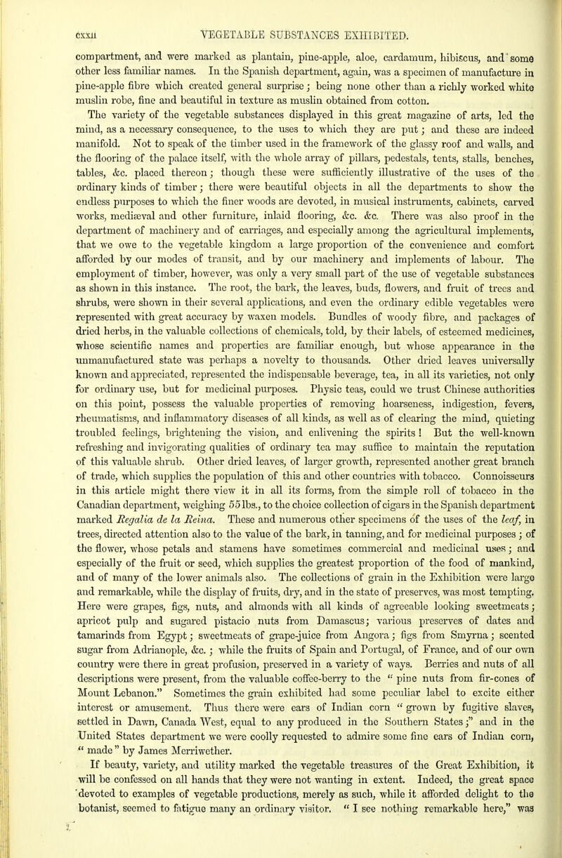 compartment, and were marked as plantain, pine-apple, aloe, cardamum, hibiscus, and'some other less familiar names. In the Spanish department, again, was a specimen of manufacture in pine-apple fibre which created general surprise ; being none other than a richly worked white muslin robe, fine and beautiful in texture as muslin obtained from cotton. The variety of the vegetable substances displayed in this great magazine of arts, led the mind, as a necessary consequence, to the uses to which they are put; and these are indeed manifold. Not to speak of the timber used in the framework of the glassy roof and walls, and the flooring of the palace itself, with the whole array of pillars, pedestals, tents, stalls, benches, tables, &c. placed thereon; though tliese were sufficiently illustrative of the uses of the ordinary kinds of titnber; there were beautiful objects in all the departments to show the endless purposes to which the finer woods are devoted, in musical instruments, cabinets, carved works, medieeval and other furniture, inlaid flooring, &c. &c. There was also proof in the department of machinery and of carriages, and especially among the agricultural implements, that we owe to the vegetable kingdom a large proportion of the convenience and comfort afforded by our modes of transit, and by our machinery and implements of labour. The employment of timber, however, was only a very small part of the use of vegetable substances as shown in this instance. The root, the bark, the leaves, buds, flowers, and fruit of trees and shrubs, were shown in their several applications, and even the ordinary edible vegetables were represented with great accuracy by waxen models. Bundles of woody fibre, and packages of dried herbs, in the valuable collections of chemicals, told, by their labels, of esteemed medicines, whose scientific names and properties are familiar enough, but whose appearance in the unmanufixctured state was perhaps a novelty to thousands. Other dried leaves universally known and appreciated, represented the indispensable beverage, tea, in all its varieties, not only for ordinary use, but for medicinal purposes. Physic teas, could we trust Chinese authorities on this point, possess the valuable properties of removing hoarseness, indigestion, fevers, rheumatisms, and inflammatory diseases of all kinds, as well as of clearing the mind, quieting troubled feelings, brightening the vision, and enlivening the spirits ! But the well-known refreshing and invigorating qualities of ordinary tea may suffice to maintain the reputation of this valuable shrub. Other dried leaves, of larger growth, represented another great branch of trade, which supplies the population of this and other countries with tobacco. Connoisseurs in this article might there view it in all its fonns, from the simple roll of tobacco in the Canadian department, weighing 55 lbs., to the choice collection of cigars in the Spanish department marked Regalia de la Reina. These and numerous other specimens of the uses of the leaf, in trees, directed attention also to the value of the bark, in tanning, and for medicinal purposes ; of the flower, whose petals and stamens have sometimes commercial and medicinal uses; and especially of the fruit or seed, which supplies the greatest proportion of the food of mankind, and of many of the lower animals also. The collections of grain in the Exhibition were large and remarkable, while the display of fruits, dry, and in the state of preserves, was most tempting. Here were grapes, figs, nuts, and almonds with all kinds of agreeable looking sweetmeats; apricot pulp and sugared pistacio nuts from Damascus; various pi-eserves of dates and tamarinds from Egypt; sweetmeats of gi-ape-juice from Angora; figs from Smyi-na; scented sugar from Adrianople, &c. ; while the fruits of Spain and Portugal, of France, and of our own country were there in great profusion, preserved in a variety of ways. Berries and nuts of all descriptions were present, from the valuable coffee-berry to the  pine nuts from fir-cones of Mount Lebanon. Sometimes the gi'ain exhibited had some peculiar label to excite either interest or amusement. Thus there were ears of Indian corn  grown by fugitive slaves, settled in Dawn, Canada West, equal to any produced in the Southern Statesand in the United States department we were coolly requested to admii-e some fine ears of Indian corn,  made  by James Mcrriwether. If beauty, variety, and utility marked the vegetable treasures of the Great Exhibition, it will be confessed on all hands that they were not wanting in extent. Indeed, the great space 'devoted to examples of vegetable productions, merely as such, while it afforded delight to the botanist, seemed to fatigue many an ordinary visitor.  I see nothing remarkable here, was