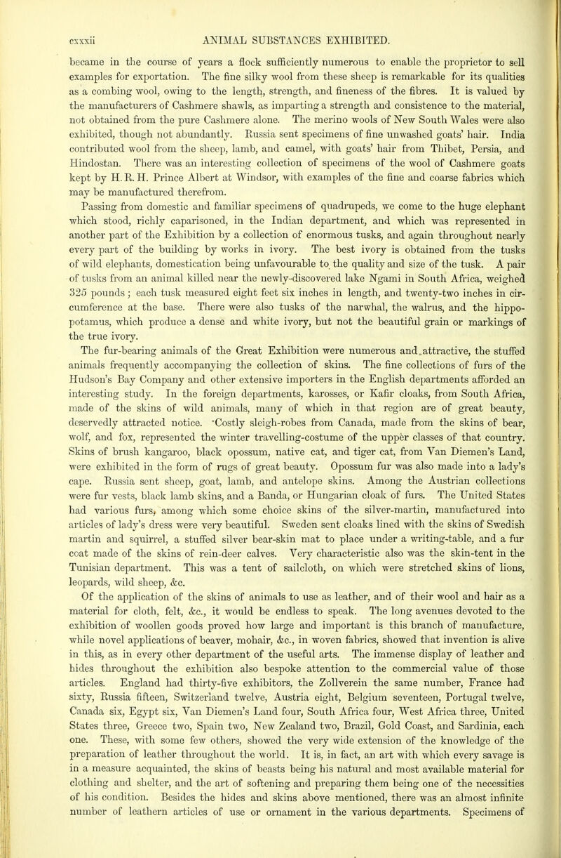 became in the course of years a flock sufficiently numerous to enable the proprietor to sell examples for exportation. The fine silky wool from these sheep is remarkable for its qualities as a combing wool, owing to the length, strength, and fineness of the fibres. It is valued by the manufacturers of Cashmere shawls, as imparting a strength and consistence to the material, not obtained from the pure Cashmere alone. The merino wools of New South Wales were also exhibited, though not abundantly. Eussia sent specimens of fine unwashed goats' hair. India contributed wool from the sheep, lamb, and camel, with goats' hair from Thibet, Persia, and Hindostan. There was an interesting collection of specimens of the wool of Cashmere goats kept by H. R. H. Prince Albert at Windsor, with examples of the fine and coarse fabrics which may be manufactured therefrom. Passing from domestic and familiar specimens of quadrupeds, we come to the huge elephant which stood, richly caparisoned, in the Indian department, and which was represented in another part of the Exhibition by a collection of enormous tusks, and again throughout nearly every part of the building by works in ivory. The best ivory is obtained from the tusks of wild elephants, domestication being unfavourable to the quality and size of the tusk. A pair of tusks from an animal killed near the newly-discovered lake Ngami in South Africa, weighed 325 pounds ; each tusk measured eight feet six inches in length, and twenty-two inches in cir- cumference at the base. There were also tusks of the narwhal, the walrus, and the hippo- potamus, which produce a dense and white ivory, but not the beautiful grain or markings of the true ivory. The fur-bearing animals of the Great Exhibition were numerous and.attractive, the stuffed animals frequently accompanying the collection of skins. The fine collections of furs of the Hudson's Bay Company and other extensive importers in the English departments afforded an interesting study. In the foreign departments, karosses, or Kafir cloaks, from South Africa, made of the skins of wild animals, many of which in that region are of great beauty, deservedly attracted notice. Costly sleigh-robes from Canada, made from the skins of bear, wolf, and fox, represented the winter travelling-costume of the upper classes of that country. Skins of brush kangaroo, black opossum, native cat, and tiger cat, from Van Diemen's Land, were exhibited in the form of rugs of great beauty. Opossum fur was also made into a lady's cape. Russia sent sheep, goat, lamb, and antelope skins. Among the Austrian collections were fur vests, black lamb skins, and a Banda, or Hungarian cloak of furs. The United States had various fiu's, among which some choice skins of the silver-martin, manufactured into articles of lady's dress were veiy beautiful. Sweden sent cloaks lined with the skins of Swedish martin and squirrel, a stuffed silver bear-skin mat to place under a writing-table, and a fur coat made of the skins of rein-deer calves. Very characteristic also was the skin-tent in the Tunisian department. This was a tent of sailcloth, on which were stretched skins of lions, leopards, wild sheep, &c. Of the application of the skins of animals to use as leather, and of their wool and hair as a material for cloth, felt, &c., it would be endless to speak. The long avenues devoted to the exhibition of woollen goods proved how large and important is this branch of manufacture, while novel applications of beaver, mohair, &c., in woven fabrics, showed that invention is alive in this, as in every other department of the useful arts. The immense display of leather and hides throughout the exhibition also bespoke attention to the commercial value of those articles. England had thirty-five exhibitors, the Zollverein the same number, France had sixty, Russia fifteen, Switzerland twelve, Austria eight, Belgium seventeen, Portugal twelve, Canada six, Egypt six, Van Diemen's Land four. South Africa four. West Africa three, United States three, Greece two, Spain two. New Zealand two, Brazil, Gold Coast, and Sardinia, each one. These, with some few others, showed the very wide extension of the knowledge of the preparation of leather throughout the world. It is, in fact, an art with which every savage is in a measure acquainted, the skins of beasts being his natural and most available material for clothing and shelter, and the art of softening and preparing them being one of the necessities of his condition. Besides the hides and skins above mentioned, there was an almost infinite number of leathern articles of use or ornament in the various departments. Specimens of