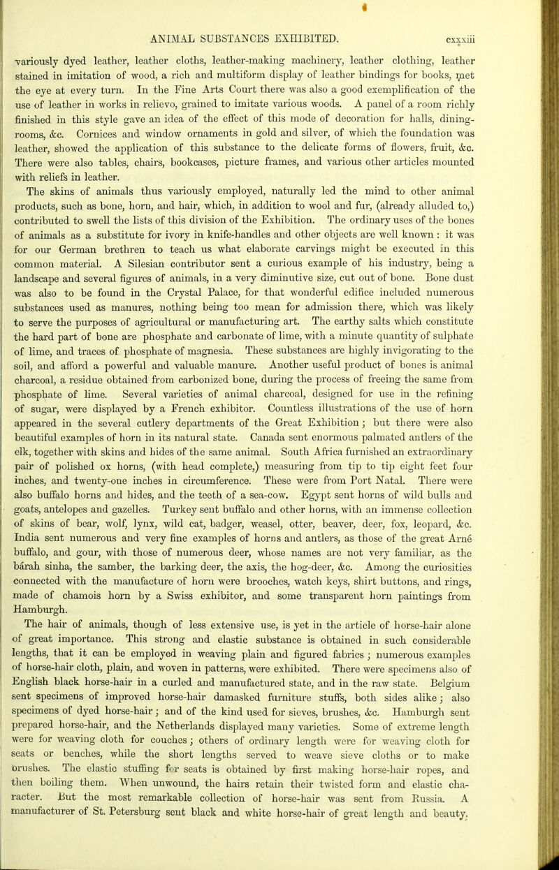 ■variously dyed leather, leather cloths, leather-making machinery, leather clothing, leather stained in imitation of wood, a rich and multiform display of leather bindings for books, met the eye at every turn. In the Fine Arts Court there was also a good exemplification of the use of leather in works in relievo, grained to imitate various woods. A panel of a room richly finished in this style gave an idea of the effect of this mode of decoration for halls, dining- rooms, &c. Cornices and window ornaments in gold and silver, of which the foundation was leather, showed the application of this substance to the delicate forms of flowers, fruit, &o. There were also tables, chairs, bookcases, picture frames, and various other articles mounted with reliefs in leather. The skins of animals thus variously employed, naturally led the mind to other animal products, such as bone, horn, and hair, which, in addition to wool and fur, (already alluded to,) contributed to swell the lists of this division of the Exhibition. The ordinary uses of the bones of animals as a substitute for ivory in knife-handles and other objects are well known : it was for our German brethren to teach us what elaborate carvings might be executed in this common material. A Silesian contributor sent a curious example of his industry, being a landscape and several figures of animals, in a very diminutive size, cut out of bone. Bone dust was also to be found in the Crystal Palace, for that wonderful edifice included numerous substances used as manures, nothing being too mean for admission there, which was likely to serve the purposes of agricultural or manufacturing art. The earthy salts which constitute the hard part of bone are phosphate and carbonate of lime, with a minute quantity of sulphate of lime, and traces of phosphate of magnesia. These substances are highly invigorating to the soil, and afford a powerful and valuable manure. Another useful product of bones is animal charcoal, a residue obtained from carbonized bone, during the process of freeing the same from phosphate of lime. Several varieties of animal charcoal, designed for use in the refining of sugar, were displayed by a French exhibitor. Countless illustrations of the use of horn appeared in the several cutlery departments of the Great Exhibition; but there were also beautiful examples of horn in its natural state. Canada sent enormous palmated antlers of the elk, together with skins and hides of the same animal. South Africa furnished an extraordinary pair of polished ox horns, (with head complete,) measuring from tip to tip eight feet four inches, and twenty-one inches in circumference. These were from Port Natal. There were also buffalo horns and hides, and the teeth of a sea-cow. Egypt sent horns of wild bulls and goats, antelopes and gazelles. Turkey sent buffalo and other horns, with an immense collection of skins of bear, wolf, lynx, wild cat, badger, weasel, otter, beaver, deer, fox, leopard, &c. India sent numerous and very fine examples of horns and antlers, as those of the great Arne buffalo, and gour, with those of numerous deer, whose names are not very familiar, as the barah sinha, the samber, the barking deer, the axis, the hog-deer, &c. Among the curiosities connected with the manufacture of horn were brooches, watch keys, shirt buttons, and rings, made of chamois horn by a Swiss exhibitor, and some transparent horn paintings from Hambiu-gh. The hair of animals, though of less extensive use, is yet in the article of horse-hair alone of great importance. This strong and elastic substance is obtained in such considerable lengths, that it can be employed in weaving plain and figured fabrics ; numerous examples of horse-hair cloth, plain, and woven in patterns, were exhibited. There were specimens also of English black horse-hair in a curled and manufactured state, and in the raw state. Belgium sent specimens of improved horse-hair damasked furniture stuffs, both sides alike; also specimens of dyed horse-hair; and of the kind used for sieves, brushes, &o. Hiimburgh sent prepared horse-hair, and the Netherlands displayed many varieties. Some of extreme length were for weaving cloth for couches; others of ordinary length were for weaving cloth for seats or benches, while the short lengths served to weave sieve cloths or to make brushes. The elastic stuffing fi r seats is obtained by first making horse-hair ropes, and then boiling them. When unwound, the hairs retain their twisted form and elastic cha- racter. But the most remarkable collection of horse-hair was sent from Russia. A manufacturer of St. Petersburg sent black and white horse-hair of great length and beauty.
