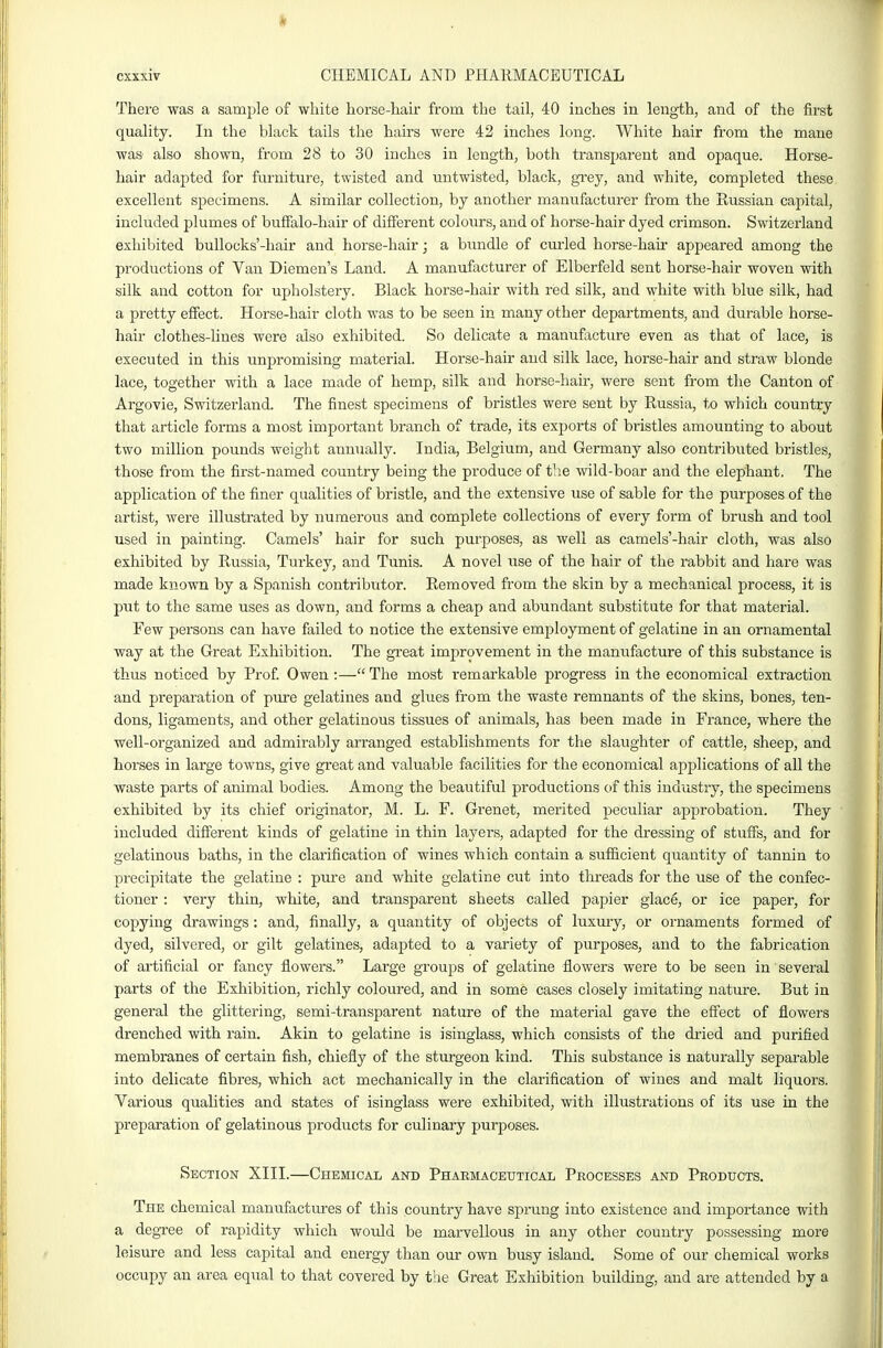 I cxxxiv CHEMICAL AND PHARMACEUTICAL There was a sample of white horse-hair from the tail, 40 inches in length, and of the first quality. In the black tails the hairs were 42 inches long. White hair from the mane was also shown, from 28 to 30 inches in length, both transparent and opaque. Horse- hair adapted for furniture, twisted and untwisted, black, gi'ey, and white, completed these excellent specimens. A similar collection, by another manufacturer from the Russian capital, included plumes of buflfalo-hair of different colours, and of horse-hair dyed crimson. Switzerland exhibited buUocks'-hair and horse-hair j a bixndle of curled horse-hair appeared among the productions of Van Diemen's Land. A manufacturer of Elberfeld sent horse-hair woven with silk and cotton for upholstery. Black horse-hair with red silk, and white with blue silk, had a pretty effect. Horse-hair cloth was to be seen in many other departments, and durable horse- hair clothes-lines were also exhibited. So delicate a manufacture even as that of lace, is executed in this unpromising material. Horse-hair and silk lace, horse-hair and straw blonde lace, together with a lace made of hemp, silk and horse-hair, were sent from the Canton of Argovie, Switzerland. The finest specimens of bristles were sent by Russia, to which country that article forms a most important branch of trade, its exports of bristles amounting to about two million pounds weight annually. India, Belgium, and Germany also contributed bristles, those from the first-named country being the produce of tlie wild-boar and the elephant. The application of the finer qualities of bristle, and the extensive use of sable for the purposes of the artist, were illustrated by numerous and complete collections of every form of brush and tool used in painting. Camels' hair for such purposes, as well as camels'-hair cloth, was also exhibited by Russia, Turkey, and Tunis. A novel use of the hair of the rabbit and hare was made known by a Spanish contributor. Removed from the skin by a mechanical process, it is put to the same uses as down, and forms a cheap and abundant substitute for that material. Few persons can have failed to notice the extensive employment of gelatine in an ornamental way at the Great Exhibition. The great improvement in the manufacture of this substance is thus noticed by Prof Owen :— The most remarkable progress in the economical extraction and preparation of pure gelatines and glues from the waste remnants of the skins, bones, ten- dons, ligaments, and other gelatinous tissues of animals, has been made in France, where the well-organized and admirably arranged establishments for the slaughter of cattle, sheep, and horses in large towns, give great and valuable facilities for the economical apjjlications of all the waste parts of animal bodies. Among the beautiful productions of this industry, the specimens exhibited by its chief originator, M. L. F. Grenet, merited peculiar approbation. They included different kinds of gelatine in thin layers, adapted for the di-essing of stuffs, and for gelatinous baths, in the clarification of wines which contain a sufficient quantity of tannin to precipitate the gelatine : pure and white gelatine cut into threads for the use of the confec- tioner : very thin, white, and transparent sheets called papier glace, or ice paper, for copying drawings: and, finally, a quantity of objects of luxury, or ornaments formed of dyed, silvered, or gilt gelatines, adapted to a variety of purposes, and to the fabrication of artificial or fancy flowers. Large groups of gelatine flowers were to be seen in several parts of the Exhibition, richly coloured, and in some cases closely imitating nature. But in general the glittering, semi-transparent nature of the material gave the effect of flowers drenched with rain. Akin to gelatine is isinglass, which consists of the dried and purified membranes of certain fish, chiefly of the sturgeon kind. This substance is naturally separable into delicate fibres, which act mechanically in the clarification of wines and malt liquors. Various qualities and states of isinglass were exhibited, with illustrations of its use in the preparation of gelatinous products for culinary purposes. Section XIII.—Chemical and Pharmaceutical Processes and Products. The chemical manufactures of this country have sprung into existence and importance with a degree of rapidity which would be marvellous in any other country possessing more leisure and less capital and energy than our own busy island. Some of our chemical works occupy an area equal to that covered by the Great Exhibition building, and are attended by a