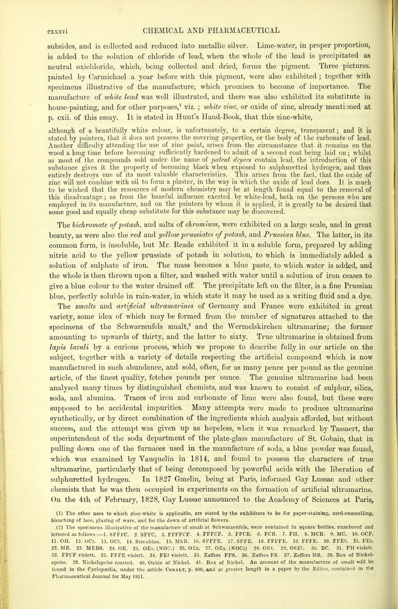 subsides, and is collected and reduced into metallic silver. Lime-water, in proper proportion, is added to the solution of chloride of lead, when the whole of the lead is precipitated as neutral oxichloride, which, being collected and dried, forms the pigment. Three pictures, painted by Carmichael a year before with this pigment, were also exhibited ; together with specimens illustrative of the manufacture, which promises to become of importance. The manufacture of white lead was well illustrated, and there was also exhibited its substitute in house-painting, and for other purposes,^ viz. ; white zinc, or oxide of zinc, already mentioned at p. cxii. of this essay. It is stated in Hunt's Hand-Book, that this zinc-white, filthoiigli of a beautifully white colour, is unfortuuately, to a certain degree, transparent; and it is stated by piiinters, that it does not possess the covering properties, or the body of the carbonate of lead. Another difBculty attending the use of zinc paint, arises from the circumstance that it remains on the wood a long time before becoming sufficiently hardened to admit of a second coat being laid on; whilst as most of the compounds sold under the name of patent dryers contain lead, the introduction of this substance gives it the property of becoming black when exposed to sulphuretted hydrogen, and thus entirely destroys one of its most valuable characteristics. This arises from the fact, that the oxide of zinc will not combine with oil to form a piaster, in the way in whicli tlie oxide of lead does. It is much to be wished that the resources of modern chemistry may be at length found equal to the removal of this disadvantage; as from the baneful influence exerted by white-lead, both on the persons who are employed in its manufacture, and on the painters by whom it is applied, it is greatly to be desired that some good and equally cheap substitute for this substance may be discovered. The bichromate of potash, and salts of chromium, were exhibited on a large scale, and in great beauty, as were also the red and yellow prussiates of potash, and Prussian blue. The latter, in its common form, is insoluble, but Mr. Reade exhibited it in a soluble form, prepared by adding nitric acid to the yellow prussiate of potash in solution, to which is immediately added a solution of sulphate of iron. The mass becomes a blue paste, to which water is added, and the whole is then thrown upon a filter, and washed with water until a solution of iron ceases to give a blue colour to the water drained off. The precipitate left on the filter, is a fine Prussian blue, perfectly soluble in rain-water, in which state it may be used as a writing fluid and a dye. The smalts and artificial ultramarines of Germany and France were exhiVnted in great variety, some idea of which may be formed from the number of signatures attached to the specimens of the Schwarzenfels smalt,^ and the Wermelskirchen ultramarine; the former amounting to upwards of thirty, and the latter to sixty. True ultramarine is obtained from la2ns lazuli by a curious process, which we propose to describe fully in our article on the subject, together with a variety of details respecting the artificial compound which is now manufactured in such abundance, and sold, often, for as many pence per pound as the genuine article, of the finest quality, fetches pounds per ounce. The genuine ultramarine had been analysed many times by distinguished chemists, and was known to consist of sulphur, silica, soda, and alumina. Traces of iron and carbonate of lime were also found, but these were supposed to be accidental impurities. Many attempts were made to produce ultramarine synthetically, or by direct combination of the ingredients which analysis afforded, but without success, and the attempt was given up as hopeless, when it was remarked by Tassaert, the superintendent of the soda department of the plate-glass manufacture of St. Gobain, that in pulling down one of the furnaces used in the manufacture of soda, a blue powder was found, which was examined by Vauquelin in 1814, and found to possess the characters of true ultramarine, particularly that of being decomposed by powerful acids with the liberation of sulphuretted hydrogen. In 1827 Gmelin, being at Paris, informed Gay Lussac and' other chemists that he was then occupied in experiments on the formation of artificial ultramarine. On the 4th of February, 1828, Gay Lussac announced to the Academy of Sciences at Paris, (1) The other uses to which zinc-white is applicable, are stated by the exhibitors to be for paper-staining, card-enamelling, bleaching of lace, glazing of ware, and for the down of artificial flowers. (2) The specimens illustrative of the manufacture of smalt at Schwarzenfels, were contained in square bottles, numbered and lettered as follows:—1. SFFFC. 2. SFFC. 3. FFFFCF. 4. FFFCF. 5. FFCB. 6. FCB. 7. FH. 8. MCB. 9. MC. 10. OCF. 11. OH. 12. OC>. 13. 0C3. 14. Streublau. 15. MSB. 16. SFFFE. 17. SFFE. 18. FFFFE. 19. FFFE. 20. FFE2. 21. FE2. 22. ME. 23. MEBS. 24. OE. 25. OEl. (NOC.) 26. OE3. 27. OE3. (NOC2) 28. GEL 29. OSEl. 30. BC. 31. FH violett. 32. FFCF violett. 33. FFFE violett. 34. FEl violett. 35. Zaffers FFS. 36. Zaffers FS. 37. Zaffers MS. 38. Box of Nickel- speise. 39. Nickelspeise roasted. 40. Oxide of Nickel. 41. Box of Nickel. An account of the manufacture of smalt will be (bund in the Cyclopaedia, under the article Cobalt, p. 400, and at greater length in a paper by the Editor, contained in the Pharmaceutical Journal for May 1851.