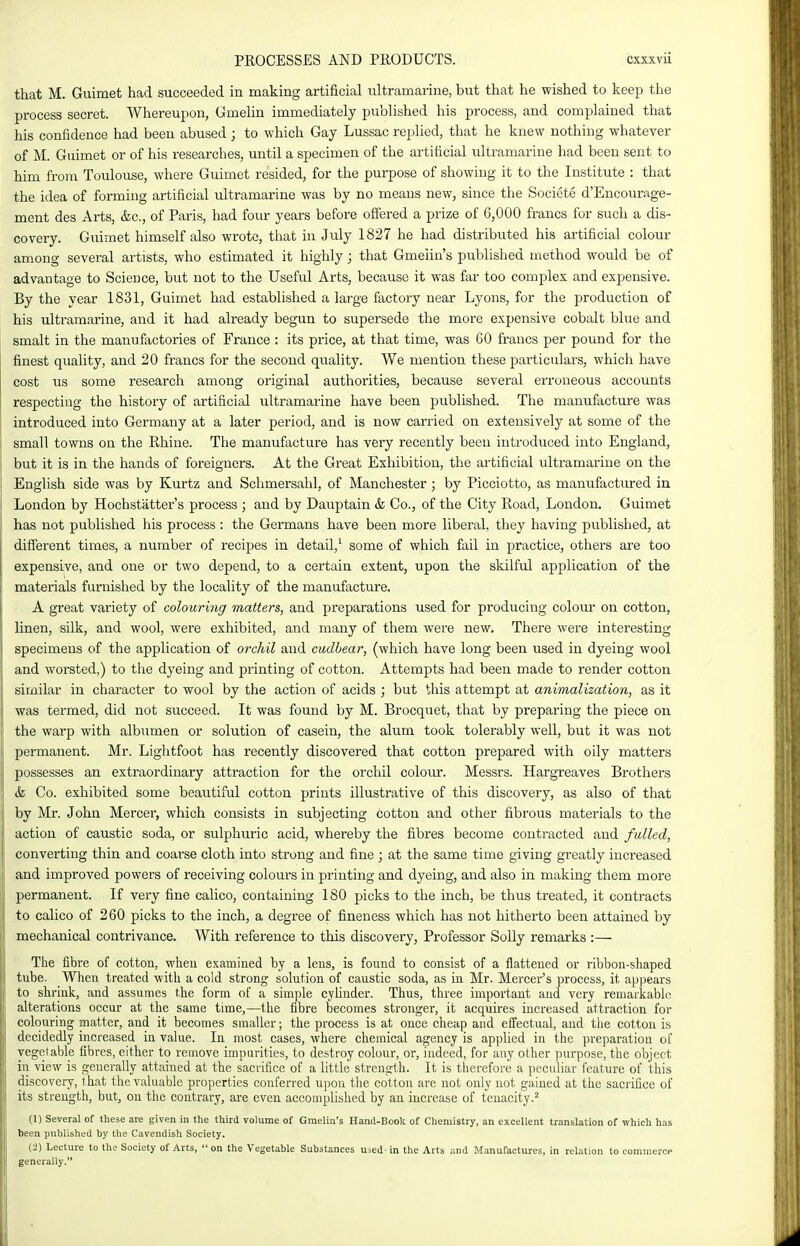 that M. Guimet had succeeded in making artificial iiltramarine, but that he wished to keep the process secret. Whereupon, Umelin immediately published his process, and complained that his confidence had been abused ; to which Gay Lussac replied, that he knew nothing whatever of M. Guimet or of his researches, until a specimen of the artificial iiltramariue had been sent to him from Toulouse, where Guimet resided, for the purpose of showing it to the Institute : that the idea of forming artificial ultramarine was by no means new, since the Societe d'Encourage- ment des Arts, &c., of Paris, had four years before offered a prize of G,000 francs for such a dis- covery. Guimet himself also wrote, that in July 1827 he had distributed his artificial colour among several artists, who estimated it highly; that Gmeiin's published method would be of advantage to Science, but not to the Useful Arts, because it was far too complex and expensive. By the year 1831, Guimet had established a large factory near Lyons, for the production of his ultramarine, and it had already begun to supersede the more expensive cobalt blue and smalt in the manufactories of France : its price, at that time, was 60 francs per pound for the finest quality, and 20 francs for the second quality. We mention these particulars, which have cost us some research among original authorities, because several erroneous accounts respecting the history of artificial ultramarine have been published. The manufacture was introduced into Germany at a later period, and is now carried on extensively at some of the small towns on the Rhine. The manufacture has very recently been introduced into England, but it is in the hands of foreigners. At the Great Exhibition, the artificial ultramarine on the English side was by Kurtz and Schmersahl, of Manchester; by Picciotto, as manufactured in London by Hochstattei-'s process ; and by Dauptain & Co., of the City Road, London. Guimet has not published his process : the Germans have been more liberal, they having published, at different times, a number of recipes in detail,' some of which fail in practice, others are too expensive, and one or two depend, to a certain extent, upon the skilful application of the materials furnished by the locality of the manufacture. A great variety of colouring matters, and preparations used for producing colour on cotton, linen, silk, and wool, were exhibited, and many of them were new. There were interesting- specimens of the application of orchil and cudbear, (which have long been used in dyeing wool and worsted,) to the dyeing and printing of cotton. Attempts had been made to render cotton similar in character to wool by the action of acids ; but this attempt at animalization, as it was termed, did not succeed. It was found by M. Brocquet, that by preparing the piece on the warp with albumen or solution of casein, the alum took tolerably well, but it was not permanent. Mr. Lightfoot has recently discovered that cotton prepared with oily matters possesses an extraordinary attraction for the orchil coloiu*. Messrs. Hargreaves Brothers & Co. exhibited some beautiful cotton prints illustrative of this discovery, as also of that by Mr. John Mercer, which consists in subjecting cotton and other fibrous materials to the action of caustic soda, or sulphuric acid, whereby the fibres become contracted and fulled, converting thin and coai'se cloth into strong and fine ; at the same time giving greatly increased and improved powers of receiving colours in printing and dyeing, and also in making them more permanent. If very fine calico, containing 180 picks to the inch, be thus treated, it contracts to calico of 260 picks to the inch, a degree of fineness which has not hitherto been attained by mechanical contrivance. With reference to this discovery, Professor Solly remarks :— Tlie fibre of cotton, when examined by a lens, is found to consist of a flattened or ribbon-shaped tube. When treated with a cold strong solution of caustic soda, as in Mr. Mercer's process, it appears to shrink, and assumes the form of a simple cyhnder. Thus, three important and very remarkable alterations occur at the same time,—the fibre becomes stronger, it acquhes increased attraction for colouring matter, and it becomes smaller; the process is at once cheap and effectual, and the cotton is decidedly increased in value. In most cases, where chemical agency is applied in the preparation of vegetable fibres, either to remove impurities, to destroy colour, or, indeed, for any other purpose, the object in view is generally attained at the sacrifice of a little strength. It is therefore a peculiar feature of this discovery, that the valuable properties conferred upon the cotton are not only not gained at the sacrifice of its strength, but, on the contrary, are even accomplished by an increase of tenacity.^ (1) Several of these are given in the third volume of Gmeiin's Hand-Book of Chemistry, an excellent translation of which has been published by the Cavendish Society. {■>) Lecture to the Society of Arts,  on the Vegetable Substances used in the Arts and Manufactures, in relation to commerce generally.