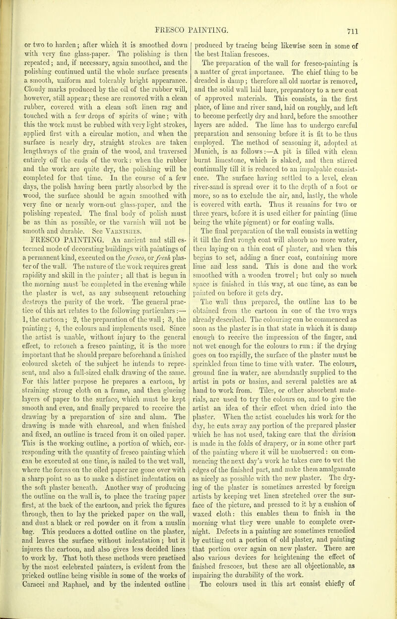 or two to Iiarden; after wliicli it is smoothed down with very fine glass-paper. The polishing is then repeated; and, if necessary, again smoothed, and the polishing continued until the whole surface presents a smootli, uniform and tolerably bright appearance. Cloudy marks produced by the oil of the rubber will, however, stiU appear; these are removed with a clean rubber, covered with a clean soft linen rag and touched with a few drops of spirits of wine; with tills the work must be rubbed with very light strokes, applied first with a circular motion, and when the surface is nearly dry, straight strokes ai'e taken lengthways of the grain of the wood, and traversed entirely off the ends of tiie work: when the rubber and the work are quite dry, the polishing will be completed for that time. In the course of a few days, the polish liaving been partly absorbed by the wood, the surface should be again smoothed with very fine or nearly worn-out glass-paper, and the polishing repeated. The final body of polish must be as thin as possible, or the varnish will not be smooth and durable. See Vaunisiies. TRESCO PAINTING. An ancient and still es- teemed mode of decorating buildings with paintings of a permanent kind, executed on the fresco, or fresh plas- ter of tlie wall. The nature of the work requires great rapidity and skill in the painter; all that is begun in tlie morning must be completed in the evening while the plaster is Avet, as any subsequent retouching destroys the purity of the work. The general prac- tice of this art relates to the following particulars :— 1, the cartoon; 2, the preparation of the wall; 3, the painting; 4, tlie colours and implements used. Since the artist is unable, without injury to the general elfect, to retouch a fresco painting, it is the more important that lie should prepare beforehand a finished colo'arcd sketclr of the subject he intends to repre- sent, and also a full-sized chalk drawing of the same. For this latter purpose he prepares a cartoon, by straining strong cloth on a frame, and then glueing layers of paper to the surface, which must be kept smooth and even, and finally prepared to receive the drawing by a preparation of size and alum. The drawing is made with charcoal, and when finished and fixed, an outline is traced from it on oiled paper. This is the working outline, a portion of which, cor- responding with ttie quantity of fresco painting which can be executed at one time, is nailed to the wet wall, where the forms on the oiled paper are gone over with a sharp point so as to make a distinct indentation on the soft plaster beneath. Another way of producing the outline on the wall is, to place the tracing paper first, at the back of the cartoon, and prick the figures through, then to lay the pricked paper on the wall, and dust a black or red powder on it from a muslin bag. This produces a dotted outline on the plaster, and leaves the surface, without indentation; but it injures the cartoon, and also gives less decided lines to work by. That both these methods were practised by the most celebrated painters, is evident from the pricked outline being visible in some of the works of Caracci and Kaphael, and by the indented outline produced by tracing being likewise seen in some of the best Italian frescoes. The preparation of the wall for fresco-painting is a matter of great importance. The chief thing to be dreaded is damp ; therefore all old mortar is removed, and the solid wall laid bare, preparatory to a new coat of approved materials. This consists, in the first place, of lime and river sand, laid on roughly, and left to become perfectly dry and hard, before the smoother layers are added. The lime has to undergo careful preparation and seasoning before it is fit to be thus employed. The method of seasoning it, adopted at Munich, is as foUows:—A pit is filled with clean burnt limestone, which is slaked, and then stirred continually till it is reduced to an impalpable consist- ence. The surface having settled to a level, clean river-sand is spread over it to the depth of a foot or more, so as to exclude the air, and, lastly, the whole is covered with earth. Thus it remains for two or three years, before it is used either for painting (lime being the white pigment) or for coating walls. The final preparation of the wall consists in wetting it till the first rongli coat will absorb no more water, then laying on a thin coat of plaster, and when this begins to set, adding a finer coat, containing more lime and less sand. This is done and the work smoothed with a wooden trowel; but only so much space is finished in this way, at one time, as can be painted on before it gets dry. Tlio wall thus prepared, the outline has to be obtained from the cartoon in one of the two ways already described. T'hc colouring can be commenced as soon as the plaster is in that state in which it is damp enough to receive the impression of the finger, and not wet enough for the colours to run: if the drying goes on too rapidly, the surface of the plaster must be sjn'inkled from time to time with water. The colours, ground fine in water, are abundantly supplied to the artist in pots or basins, and several palettes are at hand to work from. Tiles, or other absorbent mate- rials, are used to try the colours on, and to give tlie artist an idea of their effect when dried into the plaster. When the artist concludes his work for the day, he cuts away any portion of the prepared plaster which he has not used, taking care that the division is made in the folds of drapery, or in some other part of the painting where it will be unobserved: on com- mencing the next day's n^ork he takes care to wet the edges of the finished part, and make them amalgamate as nicely as possible with the new plaster. The dry- ing of the plaster is sometimes arrested by foreign artists by keeping wet linen stretched over the sur- face of the picture, and pressed to it by a cusliion of waxed cloth: this enables them to finish in the morning what they were unable to complete over- night. Defects in a painting are sometimes remedied by cutting out a portion of old plaster, and painting that portion over again on new plaster. There are also various devices for heightening the effect of finished frescoes, but these are all objectionable, as impairing the durability of the work. The colours used in this art consist chiefly of