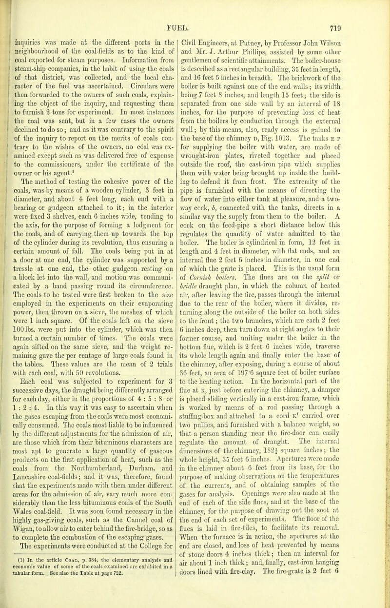 inquiries was made at the diifereut ports in tlie neighbourliood of the coal-fields as to the kind of coal exported for steam purposes. luformation from steam-sliip companies, in the liabit of using the coals of that district, was collected, and the local cha- racter of the fuel was ascertained. Circulars were then forwarded to the owners of such coals, explain- ing the object of the inquiry, and requesting them to furnish 2 tons for experiment. In most instances the coal was sent, but in a few cases the owners declined to do so; and as it was contrary to the spirit of the inquiry to report on the merits of coals con- trary to the wishes of the owners, no coal was ex- amined except such as was delivered free of expense to the commissioners, under the certificate of the owner or his agent.' The method of'testing the cohesive power of the coals, was by means of a wooden cylinder, 3 feet in diameter, and about 4 feet long, each end with a bearing or gudgeon attached to it; in the interior were fixed 3 shelves, each 6 inches wide, tending to the axis, for the pui'pose of forming a lodgment for the coals, and of carrying them up towards the top of the cylinder during its revolution, thus ensuring a certain amount of fall. The coals being put in at a door at one end, the cylinder was supported by a tressle at one end, the other gudgeon resting on a block let into the wall, and motion was communi- cated by a band passing round its circumference. The coals to be tested were first broken to the size employed in the experiments on their evaporating power, then thrown on a sieve, the meshes of wliich were 1 inch square. Of the coals left on the sieve 100 lbs. were put into the cylinder, which was then turned a certain number of times. The coals were again sifted on the same sieve, and the weight re- mainiiig gave the per centage of large coals found in the tables. These values are the mean of 3 trials with each coal, with 50 revolutions. Each coal was subjected to experiment for 3 successive days, the draught being difl'crently arranged for each day, either in the proportions of 4 : 5 : 8 or 1:2:4. In tliis way it was easy to ascertain when the gases escaping from the coals were most economi- cally consumed. The coals most liable to be influenced by the different adjustments for the admission of air, are those which from their bituminous characters are most apt to generate a large quantity of gaseous products on the first application of heat, such as the coals from the Northumberland, Durham, and Lancashire coal-fields; and it was, therefore, found that the experiments made with them under different areas for the admission of air, vary much more con- siderably than the less bituminous coals of the South Wales coal-field. It was soon found necessary in the highly gas-giving coals, such as the Cannel coal of Wigan, to allow air to enter behind the fire-bridge, so as to complete the combustion of the escaping gases. The experiments were conducted at the College for (I) In the article Coal, p. 384, the elementary analysis and economic value of some of the coals examined .-re exhibited in a tabular form. See also tlie Table at page 722. Civil Engineers, at Putney, by Professor John Wilson and Mr. J. Arthur Phillips, assisted by some other gentlemen of scientific attaimnents. The boiler-house is described as a rectangular building, 35 feet in length, and 16 feet 6 inches in breadth. The brickwork of the boiler is built against one of tlie end v/alls; its width being 7 feet S inches, and length 15 feet; the side is separated from one side wall by an interval of 18 inches, for the purpose of preventing loss of heat from the boilers by conduction through the external wall; by this means, also, ready access is gained to the base of the chimney d, Eig. 1013. Tlie tanks e s for supplying the boiler with water, are made of wrouglit-iron plates, riveted together and placed outside tlie roof, the cast-iron pipe which supplies them with water being brought up inside the build- ing to defend it from frost. The extremity of the pipe is furnished with the means of directing the flow of water into either tank at pleasure, and a two- way cock, b, connected with the tanks, directs in a similar way the supply from them to the boiler. A cock on the feed-pipe a short distance below this regulates the quantity of water admitted to the boiler. Tlie boiler is cylindrical in form, 12 feet in length and 4 feet in diameter, with flat ends, and an internal flue 2 feet 6 inches in diameter, in one end of which the grate is placed. This is the usual form of Cornish boilers. The flues are on the split or bridle drauglit plan, in which the column of heated air, after leaving the fire, passes through the internal flue to the rear of tlie boiler, where it divides, re- turning along the outside of the boiler on both sides to the front; the two branches, which are each 2 feet G inches deep, then turn down at right angles to their former course, and uniting under the boiler in the bottom flue, which is 2 feet 6 inches wide, traverse its whole length again and finally enter the base of the chimney, after exposing, during a course of about 36 feet, an area of 197'6 square feet of boiler surface to the heating action. In the horizontal part of the flue at K, just before entering the chimney, a damper is placed sliding vertically in a cast-iron frame, which is worked by means of a rod passing through a stuffing-box and attached to a cord k' carried over two pullies, and furnished with a balance weight, so that a person standing near the fire-door can easily regulate the amount of draught. The internal dimensions of the chimney, 1S2|- square inches; the whole height, 35 feet 6 inches. Apertures were made in the chimney about 6 feet from its base, for the purpose of making observations on the temperatures of the currents,' and of obtaining samples of the gases for analysis. Openings were also made at the end of each of the side flues, and at the base of the chimney, for the purpose of drawing out the soot at the end of each set of experiments. The floor of the flues is laid in fire-tiles, to facilitate its removal. When the furnace is in action, the apertm-es at the end are closed, and loss of heat prevented by means of stone doors 4 inches thick; then an interval for air about 1 inch thick; and, finally, cast-iron hanging doors liued with fire-clay. The fire-grate is 2 feet 6