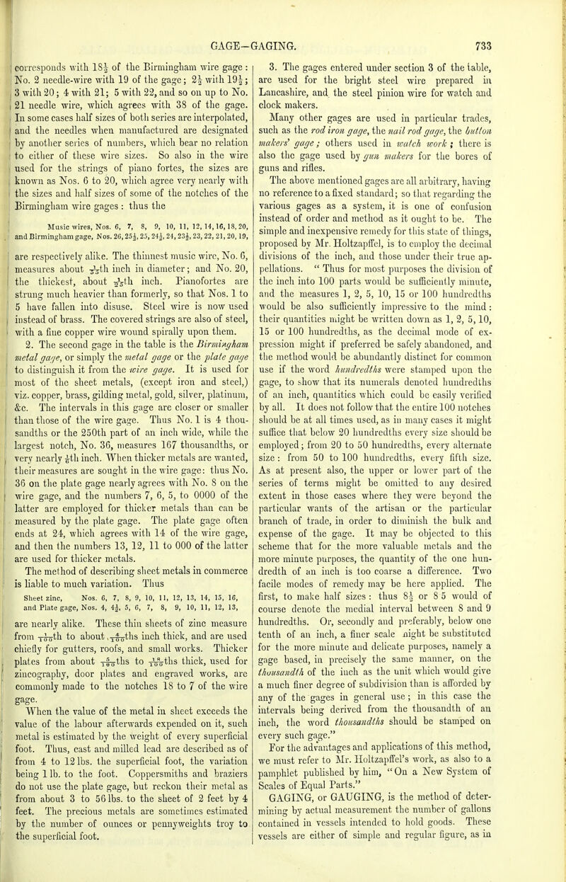 I GAGE- ' coiTesponds with 1S| of tlie Birmingham wire gage : No. 2 needle-wire with 19 of the gage; 2| with 19|; 3 with 20; 4 with 21; 5 witli 22, and so on up to No. 21 needle wire, which agrees with 38 of tlie gage. In some cases haK sizes of botli series are interpolated, and tlie needles when manufactured are designated J by another series of numbers, which bear no relation I to either of these wire sizes. So also in the wire used for the strings of piano fortes, the sizes are known as Nos. 6 to 20, which agree very nearly with I the sizes and lialf sizes of some of the notches of the Birmingham wire gages : thus the Music wires, Nos. 6, 7, 8, 9, 10,11,12,14,10,18,20, ! and Birmingham gage, Nos. 26,25^,25, 24^, 24,23|, 23,22, 21,20,19, j are respectively alike. The thinnest music wire, No. G, measures about inch in diameter; and No. 20, I the thickest, about ^Vth inch. Pianofortes are strung much heavier than formerly, so that Nos. 1 to 5 have fallen into disuse. Steel wire is now used instead of brass. The covered strings are also of steel, with a fine copper wire wound spirally upon them. 2. The second gage in the table is the Birmiftgham metal gage, or simply the metal gage or the plate gage to distinguish it from the wire gage. It is used for most of the sheet metals, (except iron and steel,) viz. copper, brass, gilding metal, gold, silver, platinum, &c. The intervals in this gage are closer or smaller than those of the wire gage. Thus No. 1 is 4 thou- sandths or the 250th part of au inch wide, while the largest notch, No. 36, measures 167 thousandths, or very nearly ^th inch. When thicker metals are wanted, their measures are sought in the wire gage: thus No. 36 on the plate gage nearly agrees with No. 8 on the wire gage, and the numbers 7, 6, 5, to 0000 of the latter are employed for thicker metals than can be measured by the plate gage. The plate gage often ends at 24, which agrees with 14 of the wire gage, and then the numbers 13, 12, 11 to 000 of the latter are used for thicker metals. The method of describing sheet metals in commerce is liable to much variation. Thus Sheet zinc, Nos. 6, 7, 8, 9, 10, 11, 12, 13, 14, 15, 16, and Plate gage, Nos. 4, 4J, 5, 6, 7, 8, 9, 10, 11, 12, 13, are nearly alike. These thin sheets of zinc measure from Troth to about ,Yfoths inch thick, and are used chiefly for gutters, roofs, and small works. Thicker plates from about i4oths to xoffths thick, used for zincography, door plates and engraved works, are commonly made to the notches 18 to 7 of the wire gage. When the value of the metal in sheet exceeds the value of the labour afterwards expended on it, such metal is estimated by the weight of every superficial foot. Thus, cast and milled lead are described as of from 4 to 12 lbs. the superficial foot, the variation being 1 lb. to the foot. Coppersmiths and braziers do not use the plate gage, but reckon their metal as from about 3 to 56 lbs. to the sheet of 2 feet by 4 feet. The precious metals are sometimes estimated by the number of ounces or pennyweights troy to the superficial foot. PAGING. 733 3. The gages entered under section 3 of the table, are used for the bright steel wire prepared in Lancashire, and the steel pinion wire for watch and clock makers. Many other gages are used in particular trades, such as the rod iron gage, the nail rod gage, the button makers' gage; others used in watch -work ; there is also the gage used by gun makers for the bores of guns and rifles. The above mentioned gages arc all arbitrary, having no reference to a fixed standard; so that regarding the various gages as a system, it is one of confusiou instead of order and method as it ought to be. The simple and inexpensive reuiedy for this state of things, proposed by Mr. Holtzapifel, is to employ the decimal divisions of the inch, and those under their true ap- pellations.  Thus for most purposes the division of the inch into 100 parts would be sufficiently minute, and the measures 1, 2, 5, 10, 15 or 100 hundredths would be also sufiiciently impressive to the mind: their quantities iiiight be written down as 1, 2, 5,10, 15 or 100 hundredths, as the decimal mode of ex- pression might if preferred be safely abandoned, and the method would be abundantly distinct for common use if the word hundredths were stamped upon the gage, to show that its numerals denoted hundredths of an inch, quantities which could be easily verified by all. It does not follow that the entire 100 notches should be at all times used, as in many cases it might suHice that below 20 hundredths every size should be employed; from 20 to 50 hundredths, every alternate size: from 50 to 100 hundredths, every fifth size. As at present also, the upper or lower part of the series of terms might be omitted to any desired extent in those cases where they were beyond the particular wants of the artisan or the particular branch of trade, in order to diminish the bulk and e.^ipense of the gage. It may be objected to this scheme that for the more valuable metals and the more minute purposes, the quantity of the one hun- dredth of an inch is too coarse a difference. Two facile modes of remedy may be here applied. The first, to make half sizes : thus 8| or 8 5 would of course denote the medial interval between 8 and 9 hundredths. Or, secondly and preferably, below one tenth of an inch, a finer scale night be substituted for the more minute and delicate purposes, namely a gage based, in precisely the same manner, on the thousandth of the inch as the unit which would give a much finer degree of subdivision than is afforded by any of the gages in general use; in this case the intervals being derived from the thousandth of an inch, the word thousandths should be stamped on every such gage. Por the advantages and applications of this method, we must refer to Mr. Iloltzapffel's work, as also to a pamplilet pubhshed by him,  On a New System of Scales of Equal Parts. GAGING, or GAUGING, is the method of deter- mining by actual measurement the number of gallons contained in vessels intended to hold goods. These vessels are either of simple and regular figure, as in