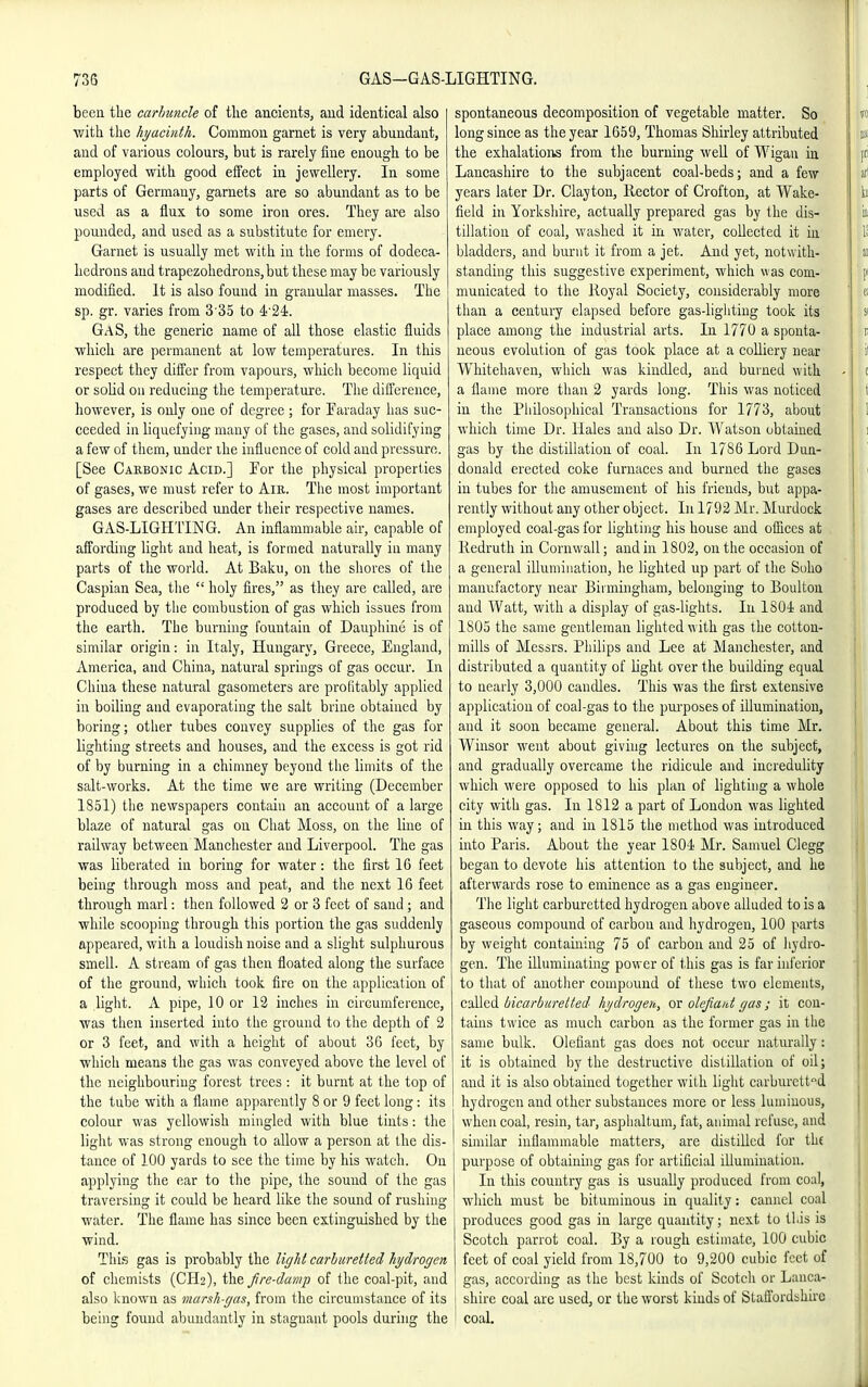 been tbe carhuncle of tlie ancients, and identical also with tlie hyacinth. Common garnet is very abundant, and of various colours, but is rarely fine enougli to be employed vi^itli good effect in jewellery. In some parts of Germany, garnets are so abundant as to be used as a flux to some iron ores. They ar-e also pounded, and used as a substitute for emery. Garnet is usually met with in the forms of dodeca- hedrons aud trapezohedrons,but these may be variously modified. It is also found in granular masses. The sp. gr. varies from 3 35 to 4'24!. GaS, the generic name of all those elastic fluids ■which are permanent at low temperatures. In this respect they differ from vapours, which become liquid or soHd on reducing the temperature. The difference, however, is only one of degree ; for Faraday has suc- ceeded in liquefying many of the gases, and solidifying a few of them, under ihe influence of cold and pressure. [See Carbonic Acid.] For the physical properties of gases, we must refer to Air. The most important gases are described under their respective names. GAS-LIGHTING. An inflammable air, capable of affording liglit and heat, is formed naturally in many parts of the world. At Baku, on the shores of the Caspian Sea, tlie  holy fires, as they are called, are produced by the combustion of gas which issues from the earth. The burning fountain of Dauphine is of similar origin: in Italy, Hungary, Greece, England, America, and China, natural springs of gas occur. In China these natural gasometers are profitably applied in boiling and evaporating the salt brine obtained by boring; other tubes convey supplies of the gas for lighting streets and houses, and the excess is got rid of by burning in a chinmey beyond the limits of the salt-works. At the time we are writing (December 1851) tlie newspapers contain an account of a large blaze of natural gas on Chat Moss, on the line of railway between Manchester and Liverpool. The gas was liberated in boring for water: the first 16 feet being through moss and peat, and tiie next 16 feet through marl: then followed 2 or 3 feet of sand ; and while scooping through this portion the gas suddenly appeared, with a loudish noise and a slight sulphurous smell. A stream of gas then floated along the surface of the ground, which took fire on the application of a light. A pipe, 10 or 12 inches in circumference, was then inserted into the ground to the depth of 2 or 3 feet, and witli a height of about 36 feet, by which means the gas was conveyed above the level of the neighbouring forest trees : it burnt at the top of the tube with a flame apparently 8 or 9 feet long: its colour was yellowish mingled with blue tints: the light was strong enough to allow a person at the dis- tance of 100 yards to see the time by his watch. On applying the ear to the pipe, the sound of the gas traversing it could be heard like the sound of rushing water. The flame has since been extinguished by the wind. This gas is probably the light carhuretted hydrogen of chemists (CH2), the fire-damp of the coal-pit, and also laiown as marsh-gas, from the circumstance of its being found abundantly in stagnant pools during the spontaneous decomposition of vegetable matter. So long since as the year 1659, Thomas Shirley attributed the exhalatioiis from tlic burning well of Wigan in Lancashire to the subjacent coal-beds; and a few years later Dr. Clayton, Hector of Crofton, at Wake- fleld in Yorkshire, actually prepared gas by the dis- tillation of coal, washed it in water, collected it ia bladders, and burnt it from a jet. And yet, notwith- standing this suggestive experiment, which was com- municated to tlie lioyal Society, considerably more than a century elapsed before gas-ligliting took its place among the industrial arts. In 1770 a sponta- neous evolution of gas took place at a colliery near Whitehaven, which was kindled, and burned with a flame more than 2 yards long. This was noticed in the Piiilosophical Transactions for 1773, about which time Dr. Hales and also Dr. Watson obtained gas by the distillation of coal. In 1786 Lord Dun- donald erected coke furnaces and burned the gases in tubes for the amusement of his friends, but appa- rently without any other object. In 1792 Mr. Murdock employed coal-gas for lighti]ig his house and ofiices at Kedruth in Cornwall; and in 1802, on the occasion of a general illumination, lie lighted up part of the Soho manufactory near Birmingham, belonging to Boultou and Watt, with a display of gas-lights. In ISOi and 1805 the same gentleman lighted with gas the cotton- mills of Messrs. Philips and Lee at Manchester, and distributed a quantity of light over the building equal to nearly 3,000 candles. This was the first extensive application of coal-gas to the pui-poses of illumination, and it soon became general. About this time Mr. Winsor went about giving lectures on the subject, and gradually overcame the ridicule and incredulity which were opposed to his plan of lighting a whole city with gas. In 1S12 a part of London was lighted in this way; and in 1815 the method was introduced into Paris. About the year 1804 Mr. Samuel Clegg began to devote his attention to the subject, and he afterwards rose to eminence as a gas engineer. The light carburetted hydrogen above alluded to is a gaseous compound of carbon and hydrogen, 100 parts by weight containing 75 of carbon and 25 of hydro- gen. The illuminating power of this gas is far inferior to that of another compound of these two elements, called bicarburelted hydrogen, or olefiaiot gas; it con- tains twice as much carbon as the former gas in the same bulk, defiant gas does not oecm- naturally: it is obtained by the destructive distillation of oil; and it is also obtained together with light carburcttd hydrogen and other substances more or less luminous, when coal, resin, tar, asphaltum, fat, animal refuse, aud similar inflammable matters, are distilled for the purpose of obtaining gas for artificial Ulumiuatiou. In this country gas is usually produced from coal, wliieh must be bituminous in quality: canuel coal produces good gas in large quantity; next to this is Scotch parrot coal. By a rough estimate, 100 cubic feet of coal yield from 18,700 to 9,200 cubic feet of gas, according as the best kinds of Scotch or Lanca- shire coal are used, or the worst kinds of Staffordshu'C coal.