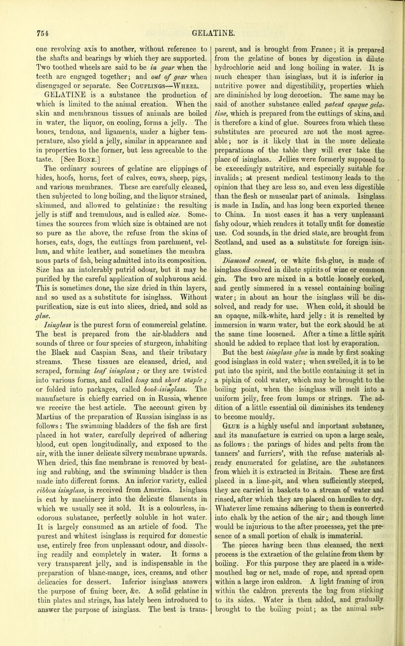 one revolving axis to another, without reference to the shafts and bearings by which they are supported. Two toothed wheels are said to be in, gear when the teeth are engaged together; and out of gear when disengaged or separate. See Couplings—Wheel. GELATINE is a substance the production of which is limited to the animal creation. When the skin and membranous tissues of auiraals are boiled in water, the liquor, on cooling, forms a jelly. The bones, tendons, and ligaments, under a higher tem- perature, also yield a jelly, similar in appearance and in properties to the former, but less agreeable to the taste. [See Bone.] The ordinary sources of gelatine are clippings of hides, hoofs, horns, feet of calves, cows, sheep, pigs, and various membranes. These are carefully cleaned, then subjected to long boiling, and the liquor strained, skimmed, and allowed to gelatinize: the resulting jelly is stiff and tremulous, and is called size. Some- times the sources from which size is obtained are not so pure as the above, the refuse from the skins of horses, cats, dogs, the cuttings from parchment, vel- lum, and white leather, and sometimes the membra nous parts of fish, being admitted into its composition. Size lias an intolerably putrid odour, but it may be purified by the careful application of sulphurous acid. This is sometimes done, the size dried in thin layers, and so used as a substitute for isinglass. Without purification, size is cut into slices, dried, and sold as glue. Isinglass is the purest form of commercial gelatine. The best is prepared from the air-bladders and sounds of three or four species of sturgeon, inhabiting the Black and Caspian Seas, and their tributary streams. These tissues are cleansed, dried, and scraped, forming leaf isinglass; or they are twisted into various forms, and called long and sJiort staple ; or folded into packages, called book-isitiglass. The manufacture is chiefly carried on in Russia, whence we receive tlie best article. The account given by Martins of the preparation of Russian isinglass is as follows: The swimming bladders of the fish are first placed in hot water, carefully deprived of adhering blood, cut open longitudinally, and exposed to the air, with the inner delicate silvery membrane upwards. When dried, this fine membrane is removed by beat- ing and rubbing, and the swimming bladder is then made into difiereut forms. An inferior variety, called ribbon isinglass, is received from America. Isinglass is cut by machinery into the delicate filaments in which we usually see it sold. It is a colourless, in- odorous substance, perfectly soluble in hot water. It is largely consumed as an article of food. The purest and whitest isinglass is required for domestic use, entirely free from unpleasant odour, and dissolv- ing readily and completely in water. It forms a very transparent jelly, and is indispensable ia the preparation of blanc-mange, ices, creams, and other delicacies for dessert. Inferior isinglass answers the purpose of fining beer, &c. A solid gelatine in thin plates and strings, lias lately been introduced to answer the purpose of isinglass. The best is trans- parent, and is brought from France; it is prepared from the gelatine of bones by digestion in dilute hydrochloric acid and long boiling in water. It is much cheaper than isinglass, but it is inferior in nutritive power and digestibility, properties which are diminished by long decoction. The same may be said of another substance called patent opaque gela- tine, which is prepared from the cuttings of skins, and is therefore a kind of glue. Sources from which these substitutes are procured are not the most agree- able; nor is it likely that in the more delicate preparations of the table they will ever take the place of isinglass. Jellies were formerly supposed to be exceedingly nutritive, and especially suitable for invalids; at present medical testimony leads to the opinion that they are less so, and even less digestible than the flesh or muscular part of animals. Isinglass is made in India, and has long been exported thence to China. In most cases it has a very unpleasant fishy odour, which renders it totally unfit for domestic use. Cod sounds, in the dried state, are brought from Scotland, and used as a substitute for foreign isin- glass. Diamond cement, or white fish-glue, is made of isinglass dissolved in dilute spirits of wine or common gin. The two are mixed in a bottle loosely corked, and gently simmered in a vessel containing boiling water; in about an hour the isinglass will be dis- solved, and ready for use. When cold, it should be an opaque, milk-white, hard jelly: it is remelted by immersion in warm water, but the cork should be at the same time loosened. After a time a little spirit should be added to replace that lost by evaporation. But the best isinglass glue is made by first soaking good isinglass in cold water; when swelled, it is to be put into the spirit, and the bottle containing it set ui a pipkin of cold water, which may be brought to the boiling point, when the isinglass will melt into a uniform jelly, free from lumps or strings. The ad- dition of a little essential oil diminishes its tendency to become mouldy. Glue is a liighly useful and important substance, and its manufacture is carried on upon a large scale, as follows: the parings of hides and pelts from the tanners' and furriers', with the refuse materials al- ready enumerated for gelatine, are the substances from which it is extracted in Britain. These are first placed in a lime-pit, and when sufBciently steeped, they are carried in baskets to a stream of water and rinsed, after which they are placed on hurdles to dry. Whatever lime remains adhering to them is converted into chalk by the action of the air; and though lime would be injurious to the after processes, yet the pre- sence of a small portion of chalk is immaterial. The pieces having been thus cleansed, the next process is the extraction of the gelatine from them by boiling. For this purpose they are placed in a wide- mouthed bag or net, made of rope, and spread open within a large iron caldron. A light framing of iron within the caldron prevents the bag from sticking to its sides. Water is then added, and gradually brought to the boiling point; as the animal sub-