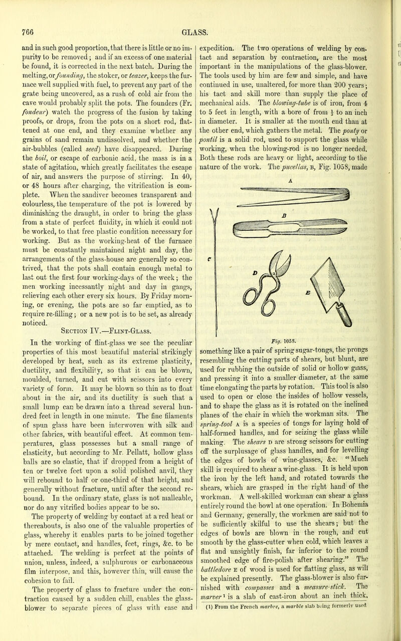 and ia such good proportion, that there is little or no im- purity to be removed; and if an excess of one material be found, it is corrected in the next batch. During the melting, orfuunding, the stoker, or teazer, keeps the fur- nace well supplied with fuel, to prevent any part of the grate being uncovered, as a rush of cold air from the cave would probably split the pots. The founders (Fr. fondeur) watch the progress of the fusion by taking proofs, or drops, from the pots on a short rod, flat- tened at one end, and they examine whether any grains of sand remain undissolved, and whether the air-bubbles (called seed) have disappeared. During the boil, or escape of carbonic acid, the mass is in a state of agitation, which greatly facilitates the escape of air, aud answers the purpose of stirring. In 40, or 48 hours after charging, the vitrification is com- plete. When the sandiver becomes transparent and colourless, the temperature of the pot is lowered by diminishing the draught, in order to bring the glass from a state of perfect fluidity, in which it could not be worked, to that free plastic condition necessary for working. But as the working-heat of the furnace must be constantly maintained night and day, the arrangements of the glass-house are generally so con- trived, that the pots shall contain enough metal to last out tlie first four working-days of the week; the men working incessantly night and day in gangs, relieving each other every six hours. By Friday morn- ing, or evening, the pots are so far emptied, as to require re-filling; or a new pot is to be set, as already noticed. Section IV.—Flint-Glass. In the working of flint-glass we see the peculiar properties of this most beautiful material strUcingly developed by heat, such as its extreme plasticity, ductility, and flexibility, so tliat it can be blown, moulded, turned, and cut with scissors into every variety of form. It may be blown so thin as to float about in the air, and its ductility is such that a small lump can be drawn into a thread several hun- dred feet in length in one minute. The fine filaments of s])un glass have been interwoven with sUk and other fabrics, with beautiful effect. At common tem- peratures, glass possesses but a small range of elasticity, but according to Mr. Pellatt, hollow glass balls are so elastic, that if dropped from a height of ten or twelve feet upon a solid polished anvil, they will rebound to half or one-third of that height, and generally without fracture, until after the second re- bound. In the ordinary state, glass is not malleable, nor do any vitrified bodies appear to be so. The property of welding by contact at a red heat or thereabouts, is also one of the valuable properties of glass, whereby it enables parts to be joined together by mere contact, and handles, feet, rings, &c. to be attached. The welding is perfect at the points of union, unless, indeed, a sulphurous or carbonaceous film interpose, and this, however thin, will cause the cohesion to fail. The property of glass to fracture under the con- traction caused by a sudden chill, enables the glass- blower to separate pieces of glass with ease and expedition. The two operations of welding by con- tact and separation by contraction, are the most important in the manipulations of the glass-blower. The tools used by him are few and simple, and have continued in use, unaltered, for more than 200 years; his tact and skill more than supply the place of mechanical aids. The blowing-tube is of iron, from 4 to 5 feet in length, with a bore of from J to an inch in diameter. It is smaller at the mouth end than at the other end, which gathers the metal. The ponii/ or pontil is a solid rod, used to support the glass while working, when the blowing-rod is no longer needed. Both these rods are heavy or light, according to the nature of the work. The pticellas, b. Fig. 1058, made A Fig. 1058. something like a pair of spring sugar-tongs, the prongs resembling the cutting parts of shears, but blunt, are used for rubbing the outside of solid or hollow giass, and pressing it into a smaller diameter, at the same time elongating the parts by rotation. This tool is also used to open or close the insides of hollow vessels, and to shape the glass as it is rotated on the inclined planes of the chair in which the workman sits. The spring-fool a is a species of tongs for laying hold of half-formed handles, and for seizing the glass while making. The shears d are strong scissors for cutting off the surplusage of glass handles, and for levelling the edges of bowls of wine-glasses, &c. Much skill is required to shear a wine-glass. It is held upon the iron by the left hand, and rotated towards the shears, which are grasped in the right hand of the workman. A well-skilled workman can shear a glass entirely round the bowl at one operation. In Bohemia and Germany, generally, the workmen are said not to be sufiiciently skilful to use the shears; but the edges of bowls are blown in the rough, and cut smooth by the glass-cutter when cold, which leaves a flat and unsightly finish, far inferior to the round smoothed edge of fire-polish after shearing. The battledore e of wood is used for flatting glass, as will be explained presently. The glass-blower is also fur- nished with compasses and a measure-stick. The marver' is a slab of cast-iron about an inch thick. (1) From the French marbre, a marble slab brins formerlv used