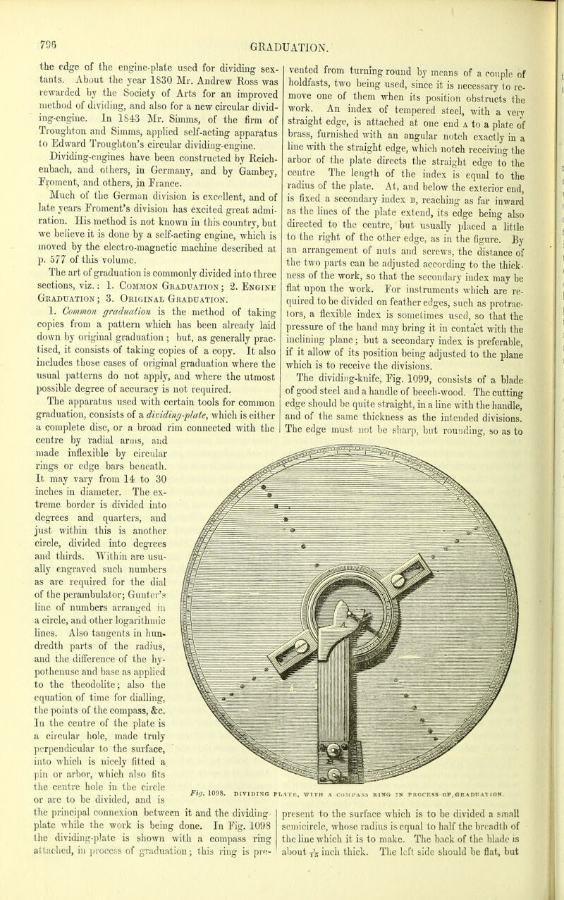 708 the edge of the engiiie-plate used for dividing sex- tants. About the year 1S30 Mr. Andrew Ross was rewarded by the Society of Arts for an improved method of dividing, and also for a new circular divid- ing-engine. In 1S43 Mr. Simms, of the firm of Troughton and Simms, applied self-acting apparatus to Edward Trougliton's circular dividing-engine. Dividing-engines have been constructed by Reich- eubach, and others, in Germany, and by Gambey, Froment, and others, .in France. Much of the German division is excellent, and of late years Proment's division has excited great admi- ration. His method is not known in this country, but we believe it is done by a self-acting engine, which is moved by the electro-magnetic machine described at p. 577 of this volume. The art of graduation is commonly divided into three sections, viz.: 1. Common Geaduation ; 2. Engine Gkaduation ; 3. Okiginal Graduation. 1. Common graduation is the method of taking copies from a pattern which has been already laid down by original graduation; but, as generally prac- tised, it consists of taking copies of a copy. It also includes those cases of original graduation where the usual patterns do not apply, and where the utmost possible degree of accuracy is not required. The apparatus used with certain tools for common graduation, consists of a diinding-plate, which is either a complete disc, or a broad rim connected with tlie centre by radial arms, and made inflexible by circidar rings or edge bars beneath. It may vary from 14 to 30 inches in diameter. The ex- treme border is divided into degrees and quarters, and just within this is another circle, divided into degrees and thirds. Within are usu- ally engraved such numbers as are required for the dial of the perambulator; Gunter's line of numbers arranged in a circle, and other logarithmic lines. Also tangents in hun- dredth parts of the radius, and tlie dilference of the liy- potlienuse and base as applied to the theodolite; also the equation of time for dialling, the points of the compass, &c. In the centre of the plate is a circular hole, made truly perpendicular to the surface, into whicli is nicely fitted a pin or arbor, wliich also fits the centre hole in the circle or arc to be divided, and is the principal connexion between it and the dividing plate while the work is being done. In Eig. 1098 the dividing-plate is shown with a compass ring attached, in jiroccss of graduation; ihis I'iug is pre- vented from turning round by means of a couple of holdfasts, two being used, since it is necessary to re- move one of them when its position obstructs the work. An index of tempered steel, with a very straight edge, is attached at one end a to a plate of brass, furnished with an angular notch exactly in a line with the straight edge, which notch receiving the arbor of the plate directs the straight edge to the centre The length of the index is equal to the radius of the plate. At, and below the exterior end, is fixed a secondary index e, reacliing as far inward as the lines of tlie plate extend, its edge being also directed to the centre, but usually placed a little to the right of the other edge, as in tlie figure. By an arrangement of nuts and screws, the distance of the two parts can be adjusted according to the thick- ness of the work, so that the secondary index may be flat upon the work. Eor instruments wiiich are re- quired to be divided on feather edges, such as protrac- fors, a flexible index is sometimes used, so that the pressure of the hand may bring it in contact with the inclining plane; but a secondary index is preferable, if it allow of its position being adjusted to the plane which is to receive tlie divisions. The dividing-knife, Eig. 1099, consists of a blade of good steel and a handle of beech-wood. The cutting edge should be quite straight, in a line with the iiaiidle, and of the same thickness as the intended divisions. The edge must not be sharp, but rounding, so as to Fig. ions. DIVIDING PLATF, WITH A R1>IG IN PItOCKSS OF. GR\Dl'Al ION. present to the surface which is to be divided a small semicircle, whose radius is equal lo half the breadth of tiie Ime which it is to make. The back of the blade is about ineli thick. The left side should be flat, but