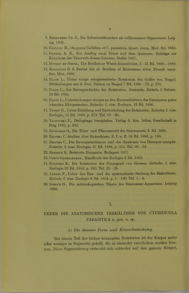 9. Ehrenberg Cr. G., Die Infusionsthierchen als vollkommene Organismen. Leip- zig. 1838. 10. Gigliou H., Ongonus Callidina ot 0. parasitica. Quart. Journ. Micr. Sei. 1863. 11. Gröber A. E., Ein Ausflug nach Triest und dem Quarnero. Beiträge zur Kenntniss der Thierwelt dieses Gebietes. Berlin 1861. 12. Hudson et Gosse., The Kotifera or Wheel-Animalcules, I—II Bd. 1888—1889. 13. Kellicott D. S. Partial list of Rotifera of Hisawassee river. Proced. amer. Soc. Micr. 1888. 14. Plate L., Ueber einige octoparasitische Rotatorien des Golfes von Neapel. Mittheilungen aus d. Zool. Station zu Neapel 7 Bd. 1886—78, p. 231. 15. Plate L., Zur Naturgeschichte der Rotatorien. Jenaische Zeitsch. f. Naturw. 19 Bd. 1885. 16. Plate L., Untersuchungen einiger an den Kiemenblättern des Gammarus pulex lebenden Ektoparasiten. Zeitschr. f. wiss. Zoologie, 43 Bd. 1886. 17. Tessin G., Ueber Eibildung und Entwickelung der Rotatorien. Zeitschr. f. wiss. Zoologie, 44 Bd. 1886, p. 273. Taf. 19—20. 18. Vejdovsky F., Drilophaga bueephalus. Verlag d. kön. böhm. Gesellschaft in Prag 1883, p. 203. 19. Zacharias 0., Die Thier- und Pflanzenwelt des Süsswassers. L Bd. 1890. 20. Zelinka C. Studien über Räderthiere. Z. f. w. Z. 34 Bd. 1886, p. 140. 21. Zelinka C, Der Raumparasitismus und die Anatomie von Discopus synaptee. Zeitschr. f. wiss. Zoologie, 47 Bd. 1888, p. 353. Taf. 30—34. 22. Bartsch S.. Rotatoria Hungarias. Budapest 1877. 23. Carus-Gerstaecker., Handbuch der Zoologie 2 Bd. 1863. 24. Eckstein K., Die Rotatorien der Umgegend von Giessen. Zeitschr. f. wiss. Zoologie 39 Bd. 1883, p. 343. Taf. 23 -28. 25. Leydig F., Ueber den Bau- und die systematische Stellung der Räderthiere. Zeitsch. f. wiss. Zoologie 6 Bd. 1854, p. 1—120. Taf. 1-4. 26. Schoch G., Die mikroskopischen Thiere des Süsswasser-Aquariums. Leipzig 1868. I. UEBER DIE ANATOMISCHEN VBRHÄLTISSE VON CYPRIDICOLA PARASITICA n. gen. n. ap. A) Die äussere Form, und Körperbedeckung. Bei einem Teil der bisher bekannten Rotatorien ist der Körper mehr oder weniger in Segmente geteilt, die in einander verschoben werden kön- nen. Diese Segmentirung erstrockt sich entweder auf den ganzen Körper,