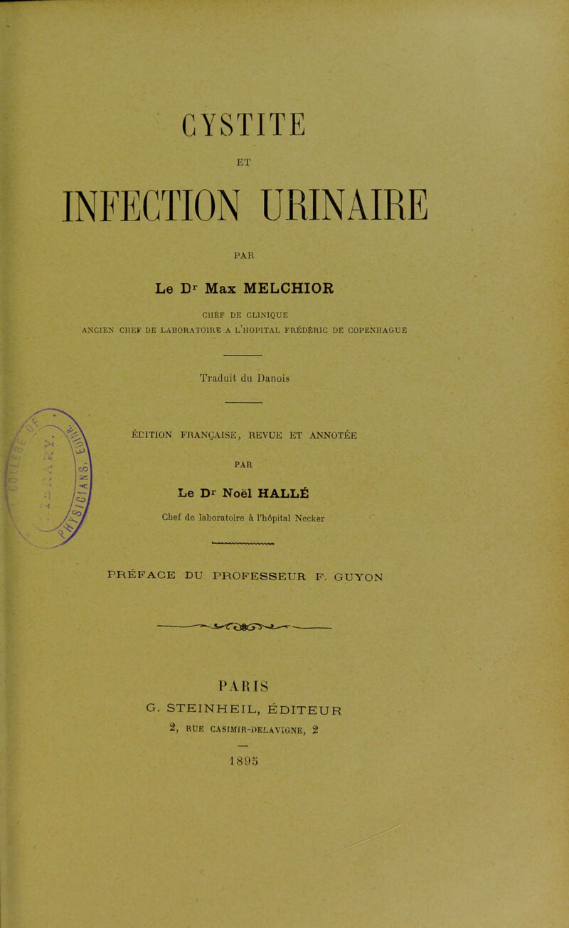 ET INFECTION URINAIRE PAR Le Dr Max MELCHIOR CHEF DE CLINIQUE ANCIEN CHEF DE LABORATOIRE A L’HOPITAL FRÉDÉRIC DE COPENHAGUE Traduit du Danois ÉDITION FRANÇAISE, REVUE ET ANNOTÉE PAR Le Dr Noël HALLÉ Chef de laboratoire à l’hôpital Necker PRÉFACE DU PROFESSEUR F. GUYON PARIS G. STEINHEIL, ÉDITEUR 2, RUE CASIMIR-RELA VIGNE, 2 1895