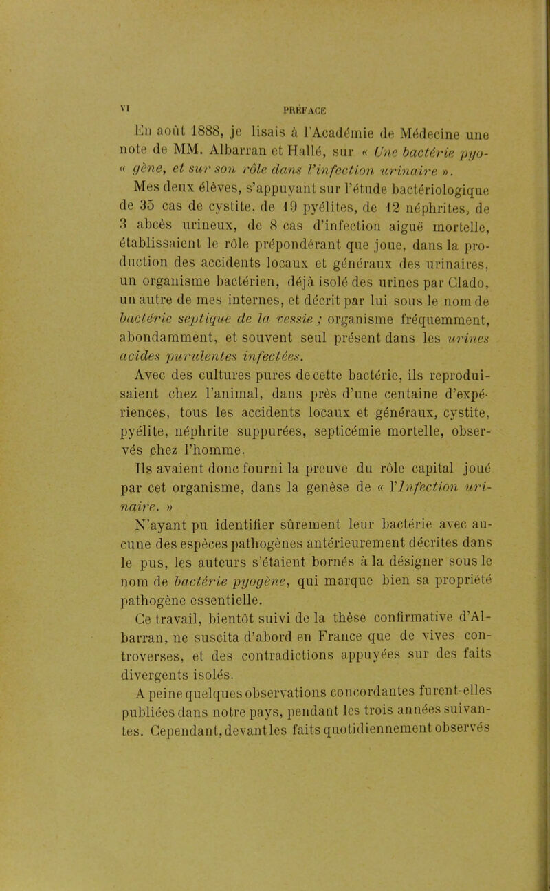 lui août 188b, je lisais à l’Académie de Médecine une note de MM. Albarran et Hallé, sur « Une bactérie pyo- « gène, et sur son rôle dans Vinfection urinaire ». Mes deux élèves, s’appuyant sur l’étude bactériologique de 35 cas de cystite, de 19 pyélites, de 12 néphrites, de 3 abcès urineux, de 8 cas d’infection aiguë mortelle, établissaient le rôle prépondérant que joue, dans la pro- duction des accidents locaux et généraux des urinaires, un organisme bactérien, déjà isolé des urines par Glado, un autre de mes internes, et décrit par lui sous le nom de bactérie septique de la vessie ; organisme fréquemment, abondamment, et souvent seul présent dans les urines acides purulentes infectées. Avec des cultures pures de cette bactérie, ils reprodui- saient chez l’animal, dans près d’une centaine d’expé- riences, tous les accidents locaux et généraux, cystite, pyélite, néphrite suppurées, septicémie mortelle, obser- vés chez l’homme. Ils avaient donc fourni la preuve du rôle capital joué par cet organisme, dans la genèse de « Y Infection uri- naire. » N’ayant pu identifier sûrement leur bactérie avec au- cune des espèces pathogènes antérieurement décrites dans le pus, les auteurs s’étaient bornés à la désigner sous le nom de bactérie pyogène, qui marque bien sa propriété pathogène essentielle. Ce travail, bientôt suivi de la thèse confirmative d’Al- barran, ne suscita d’abord en France que de vives con- troverses, et des contradictions appuyées sur des laits divergents isolés. A peine quelques observations concordantes furent-elles publiées dans notre pays, pendant les trois années suivan- tes. Cependant, devant les faits quotidiennement observés