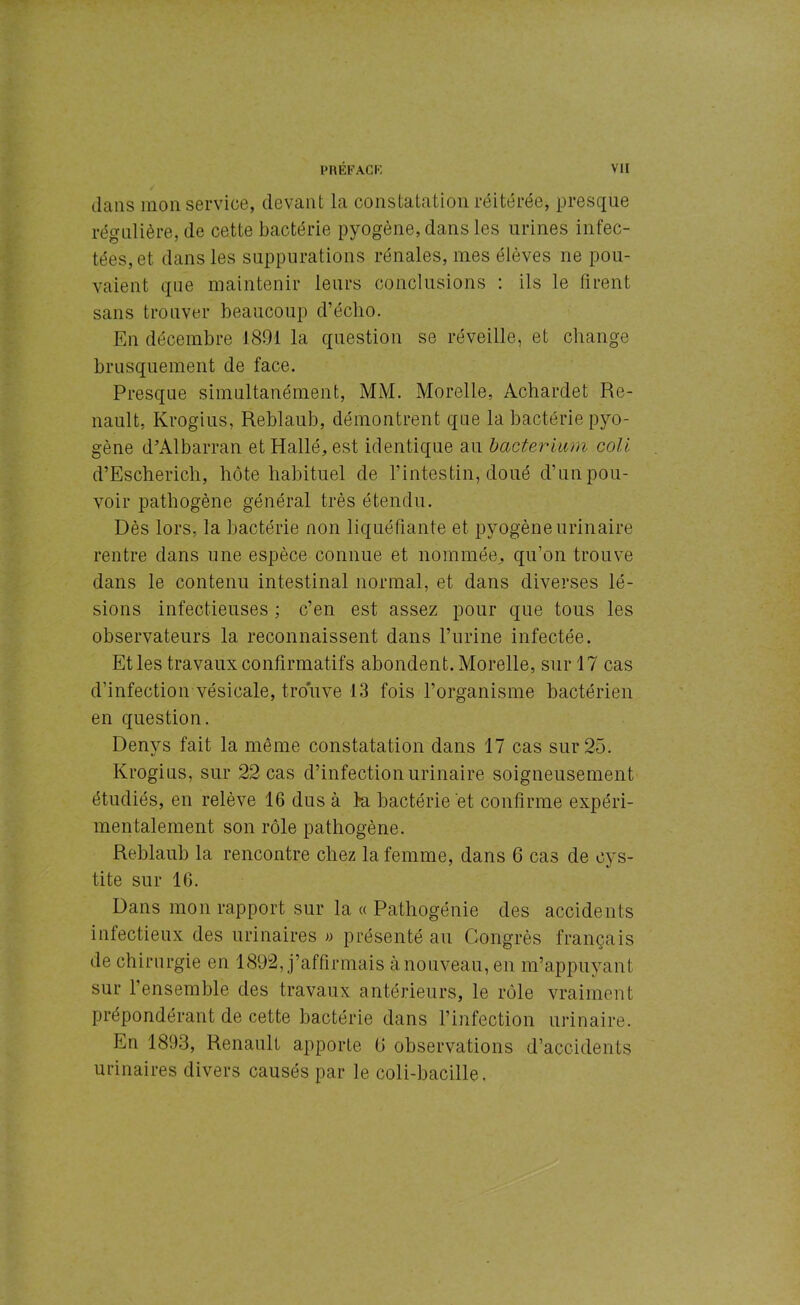 dans mon service, devant la constatation réitérée, presque régulière, de cette bactérie pyogène, dans les urines infec- tées, et dans les suppurations rénales, mes élèves ne pou- vaient que maintenir leurs conclusions : ils le firent sans trouver beaucoup d’éclio. En décembre 1801 la question se réveille, et change brusquement de face. Presque simultanément, MM. Morelle, Achardet Re- nault, Krogius, Reblaub, démontrent que la bactérie pyo- gène d’Albarran etHallé, est identique au bacterium coli d’Escherich, hôte habituel de l’intestin, doué d’un pou- voir pathogène général très étendu. Dès lors, la bactérie non liquéfiante et pyogène urinaire rentre dans une espèce connue et nommée, qu’on trouve dans le contenu intestinal normal, et dans diverses lé- sions infectieuses ; c’en est assez pour que tous les observateurs la reconnaissent dans l’urine infectée. Et les travaux confirmatifs abondent. Morelle, sur 17 cas d’infection vésicale, trouve 13 fois l’organisme bactérien en question. Denys fait la même constatation dans 17 cas sur 25. Krogius, sur 22 cas d’infection urinaire soigneusement étudiés, en relève 16 dus à l’a bactérie et confirme expéri- mentalement son rôle pathogène. Reblaub la rencontre chez la femme, dans 6 cas de cys- tite sur 16. Dans mon rapport sur la « Pathogénie des accidents infectieux des urinaires « présenté au Congrès français de chirurgie en 1892, j’affirmais à nouveau, en m’appuyant sur l’ensemble des travaux antérieurs, le rôle vraiment prépondérant de cette bactérie dans l’infection urinaire. En 1893, Renault apporte G observations d’accidents urinaires divers causés par le coli-bacille.