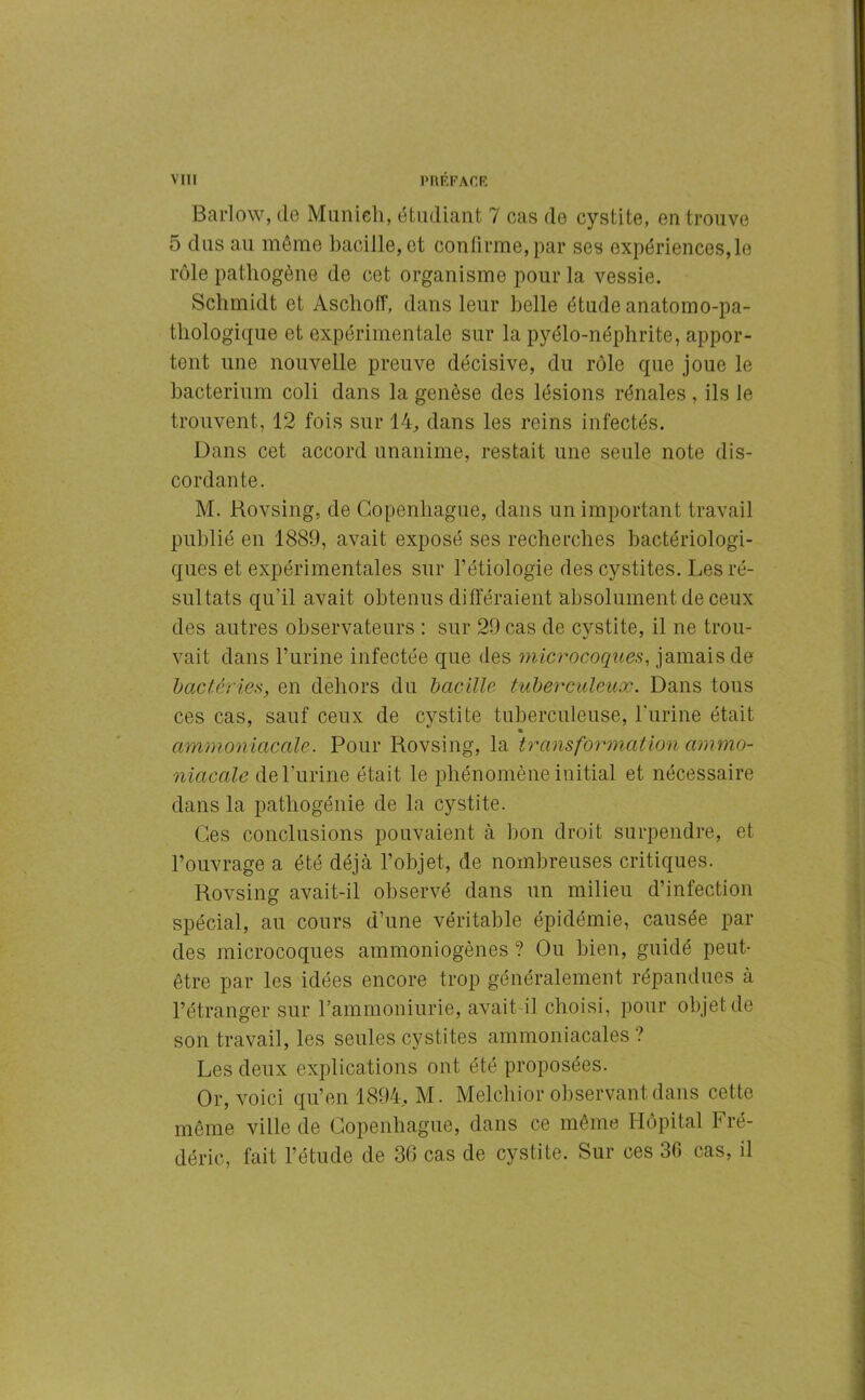 Barlow, de Munich, étudiant 7 cas de cystite, en trouve 5 dus au même bacille, et confirme, par ses expériences,le rôle pathogène de cet organisme pour la vessie. Schmidt et Àschoff, dans leur belle étude anatomo-pa- thologique et expérimentale sur la pyélo-néphrite, appor- tent une nouvelle preuve décisive, du rôle que joue le bacterium coli dans la genèse des lésions rénales , ils le trouvent, 12 fois sur 14, dans les reins infectés. Dans cet accord unanime, restait une seule note dis- cordante. M. Rovsing, de Copenhague, dans un important travail publié en 1889, avait exposé ses recherches bactériologi- ques et expérimentales sur l’étiologie des cystites. Les ré- sultats qu’il avait obtenus différaient absolument de ceux des autres observateurs : sur 29 cas de cvstite, il ne trou- vait dans l’urine infectée que des microcoques, jamais de bactéries, en dehors du bacille tuberculeux. Dans tous ces cas, sauf ceux de cystite tuberculeuse, burine était ammoniacale. Pour Rovsing, la transformation ammo- niacale de l’urine était le phénomène initial et nécessaire dans la pathogénie de la cystite. Ces conclusions pouvaient à bon droit surpendre, et l’ouvrage a été déjà l’objet, de nombreuses critiques. Rovsing avait-il observé dans un milieu d’infection spécial, au cours d’une véritable épidémie, causée par des microcoques ammoniogènes ? Ou bien, guidé peut- être par les idées encore trop généralement répandues à l’étranger sur l’ammoniurie, avait il choisi, pour objet de son travail, les seules cystites ammoniacales? Les deux explications ont été proposées. Or, voici qu’en 1894, M. Melchior observant dans cette même ville de Copenhague, dans ce même Hôpital Fré- déric, fait l’étude de 36 cas de cystite. Sur ces 36 cas, il