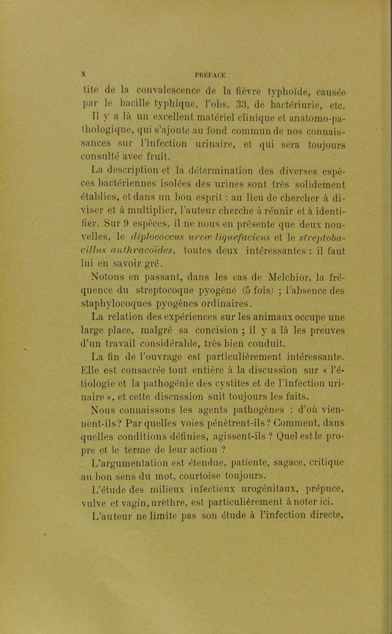 l'HUFACE tite de la convalescence de la fièvre typhoïde, causée par le bacille typhique, l’obs. 33, de bactériurie, etc. Il y a là un excellent matériel clinique et anatomo-pa- thologique, qui s’ajoute au fond commun de nos connais- sances sur l’infection urinaire, et qui sera toujours consulté avec fruit. La description et la détermination des diverses espè- ces bactériennes isolées des urines sont très solidement établies, et dans un bon esprit : au lieu de chercher à di- viser et à multiplier, 1-auteur cherche à réunir et à identi- fier. Sur 9 espèces, il ne nous en présente que deux nou- velles, le diploeoccus ureœ liquefaciens et le streptoba- cillus anthracoïdes, toutes deux intéressantes : il faut lui en savoir gré. Notons en passant, dans les cas de Melchior, la fré- quence du streptocoque pyogène (5 fois) ; l’absence des staphylocoques pyogènes ordinaires. La relation des expériences sur les animaux occupe une large place, malgré sa concision ; il y a là les preuves d’un travail considérable, très bien conduit. La fin de l’ouvrage est particulièrement intéressante. Elle est consacrée tout entière à la discussion sur « l’é- tiologie et la pathogénie des cystites et de l’infection uri- naire », et cette discussion suit toujours les faits. Nous connaissons les agents pathogènes : d’où vien- nent-ils? Par quelles voies pénètrent-ils? Gomment, dans quelles conditions définies, agissent-ils? Quelestle pro- pre et le terme de leur action ? L’argumentation est étendue, patiente, sagace, critique au bon sens du mot, courtoise toujours. L’étude des milieux infectieux urogénitaux, prépuce, vulve et vagin, urèthre, est particulièrement à noter ici. L’auteur ne limite pas son étude à l’infection directe,