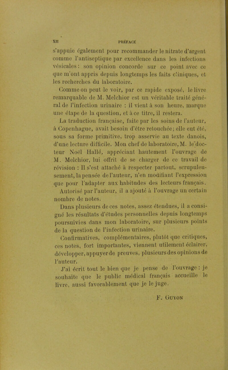 s’appuie également pour recommander le nitrate d’argent comme l’antiseptique par excellence dans les infections vésicales: son opinion concorde sur ce point avec ce que m’ont appris depuis longtemps les faits cliniques, et les recherches du laboratoire. Comme ou peut le voir, par ce rapide exposé, le livre remarquable de M. Melcliior est un véritable traité géné- ral de l’infection urinaire : il vient à son heure, marque une étape de la question, et à ce titre, il restera. La traduction française, faite par les soins de l’auteur, à Copenhague, avait besoin d’être retouchée; elle eut été, sous sa forme primitive, trop asservie au texte danois, d’une lecture difficile. Mon chef de laboratoire, M. ledoc- teur Noël Hallé, appréciant hautement l’ouvrage de M. Melcliior, lui offrit de se charger de ce travail de révision : Il s’est attaché à respecter partout, scrupuleu- sement, lapensée del’auteur, n’en modifiant l’expression que pour l’adapter aux habitudes des lecteurs français. Autorisé par l’auteur, il a ajouté à l’ouvrage un certain nombre de notes. Dans plusieurs de ces notes, assez étendues, il a consi- gné les résultats d’études personnelles depuis longtemps poursuivies dans mon laboratoire, sur plusieurs points de la question de l’infection urinaire. Confirmatives, complémentaires, plutôt que critiques, ces notes, fort importantes, viennent utilement éclairer, développer, appuyer de preuves, plusieurs des opinions de Fauteur. J’ai écrit tout le bien que je pense de l’ouvrage : je souhaite que le public médical français accueille le livre, aussi favorablement que je le juge. F. Guyon