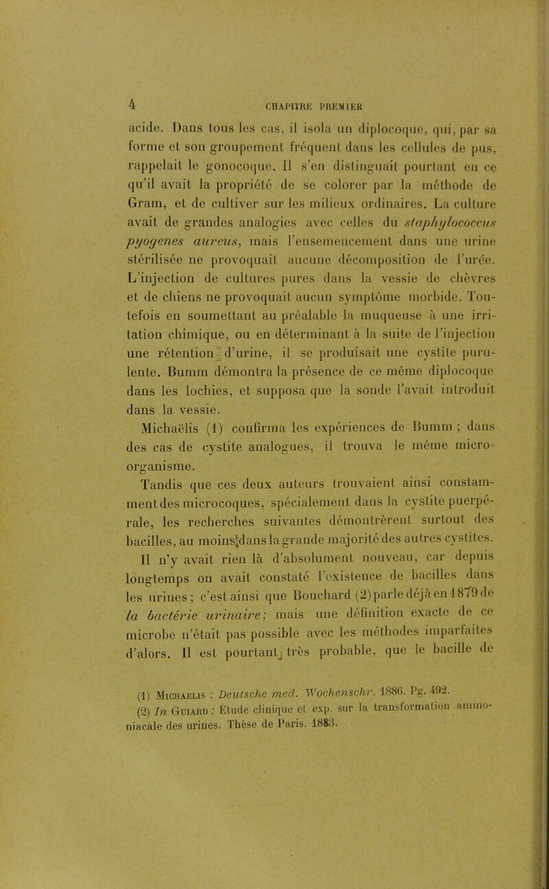 acide. Dans tous les cas, il isola un diplocoque, (|iii, pai* sa forme cl son groupement fréquent dans les cellules de pus, rappelait le gonocoque. Il s’en distinguait pourtant en ce qu’il avait la propriété de se colorer par la méthode de Gram, et de cultiver sur les milieux ordinaires. La culture avait de grandes analogies avec celles du slaphylococcus pyogenes aurcus, mais l’ensemencement dans une urine stérilisée ne provoquait aucune décomposition de l’urée. L’injection de cultures pures dans la vessie de chèvres et de chiens ne provoquait aucun symptôme morbide. Tou- tefois en soumettant au préalable la muqueuse à une irri- tation chimique, ou en déterminant à la suite de l’injection une rétention d’urine, il se produisait une cystite puru- lente. Bumm démontra la présence de ce même diplocoque dans les lochies, et supposa que la sonde l’avait introduit dans la vessie. Michaëlis (1) confirma les expériences de Bumm ; dans des cas de cystite analogues, il trouva le même micro- organisme. Tandis que ces deux auteurs trouvaient ainsi constam- ment des microcoques, spécialement dans la cystite puerpé- rale, les recherches suivantes démontrèrent surtout des bacilles, au moins^d ans la grande majorité des autres cystites. Il n’y avait rien là d’absolument nouveau, car depuis longtemps on avait constaté l’existence de bacilles dans les urines; c’est ainsi que Bouchard (2) parle déjà en 18/9 de la bactérie urinaire; mais une définition exacte de ce microbe n’était pas possible avec les méthodes imparfaites d’alors. Il est pourtant} très probable, que le bacille de (1) Michaëlis : Deutsche med. Wochenschr. 1886. Pg. 492. (2) In Guiard : Étude clinique et exp. sur la transformation ammo- niacale des urines. Thèse de Paris. 1888.