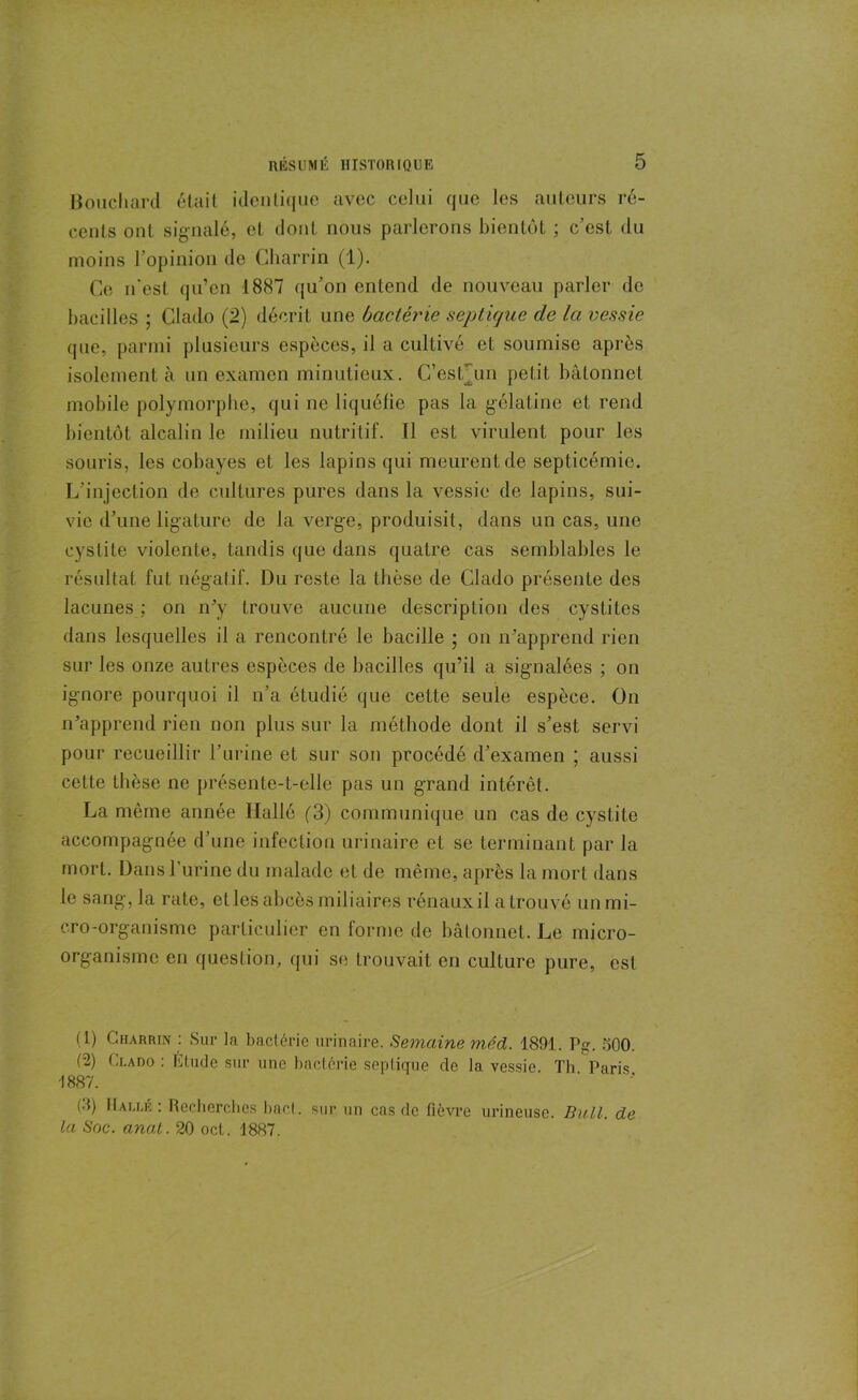 Bouchard était identique avec celui que les auteurs ré- eenls ont signalé, et dont nous parlerons bientôt ; c’est du moins l’opinion de Charrin (1). Ce n'est qu’en 1887 qu’on entend de nouveau parler do bacilles ; Clado (2) décrit une bactérie septique de la vessie que, parmi plusieurs espèces, il a cultivé et soumise après isolement à un examen minutieux. C’estmn petit bâtonnet mobile polymorphe, qui ne liquéfie pas la gélatine et rend bientôt alcalin le milieu nutritif. Il est virulent pour les souris, les cobayes et les lapins qui meurent de septicémie. L’injection de cultures pures dans la vessie de lapins, sui- vie d’une ligature de la verge, produisit, dans un cas, une cystite violente, tandis que dans quatre cas semblables le résultat fut négatif. Du reste la thèse de Clado présente des lacunes ; on n’y trouve aucune description des cystites dans lesquelles il a rencontré le bacille ; on n’apprend rien sur les onze autres espèces de bacilles qu’il a signalées ; on ignore pourquoi il n’a étudié que cette seule espèce. On n’apprend rien non plus sur la méthode dont il s’est servi pour recueillir l’urine et sur son procédé d’examen ; aussi cette thèse ne présente-t-elle pas un grand intérêt. La même année Halle (3) communique un cas de cystite accompagnée d’une infection urinaire et se terminant par la mort. Dans Lutine du malade et de même, après la mort dans le sang-, la rate, et les abcès miliaires rénaux il a trouvé un mi- cro-organisme particulier en forme de bâtonnet. Le micro- organisme en question, qui se trouvait en culture pure, est (1) Charrin : Sur la bactérie urinaire. Semaine mécL. 1891. Pg. 500. (2) Clado : Étude sur une bactérie septique de la vessie. Th Paris -1887. (d) Halle : Recherches bac!, sur un cas de fièvre mineuse. Bull, de la Soc. anal. 20 oct. 1887.