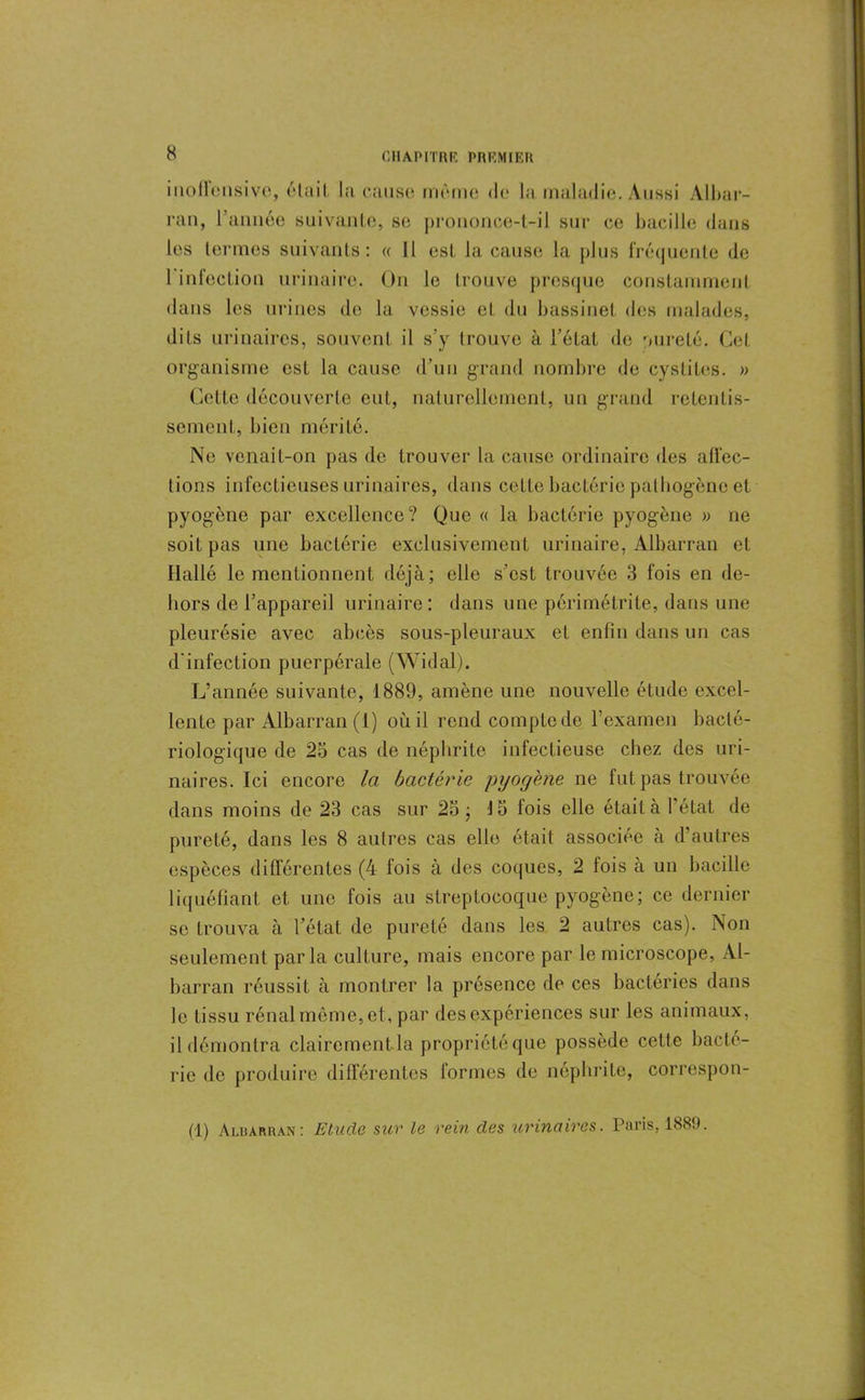 inollensive, t'laiI. la cause même de la maladie. Aussi Albar- ran, l’année suivante, se prononce-t-il sur ce bacille dans les termes suivants: « Il est la cause la plus fréquente (le 1 infection urinaire. On le trouve presque constamment dans les urines de la vessie et du bassinet des malades, dits urinaires, souvent il s'y trouve à l’état de pureté. Cet organisme est la cause d’un grand nombre de cystites. » Cette découverte eut, naturellement, un grand retentis- sement, bien mérité. Ne venait-on pas de trouver la cause ordinaire des alfec- lions infectieuses urinaires, dans cette bactérie pathogène et pyogène par excellence? Que « la bactérie pyogène » ne soit pas une bactérie exclusivement urinaire, Albarran et Ilallé le mentionnent déjà; elle s’est trouvée 3 fois en de- hors de l’appareil urinaire: dans une pôrimétrite, dans une pleurésie avec abcès sous-pleuraux et enfin dans un cas d'infection puerpérale (Widal). L’année suivante, 1889, amène une nouvelle étude excel- lente par Albarran (1) où il rend compte de l’examen bacté- riologique de 25 cas de néphrite infectieuse chez des uri- naires. Ici encore la bactérie pyogène ne fut pas trouvée dans moins de 23 cas sur 25; 15 fois elle était à l’état de pureté, dans les 8 autres cas elle était associée à d’autres espèces différentes (4 fois à des coques, 2 fois à un bacille liquéfiant et une fois au streptocoque pyogène; ce dernier se trouva à l’état de pureté dans les 2 autres cas). Non seulement parla culture, mais encore par le microscope, Al- barran réussit à montrer la présence de ces bactéries dans le tissu rénal même, et, par des expériences sur les animaux, il démontra clairement la propriété que possède cette bacté- rie de produire différentes formes de néphrite, correspon- (1) Aluarran: Etude sur le rein des urinaires. Paris, 1889.