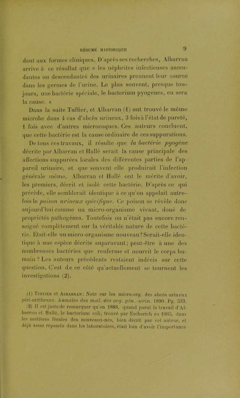 dont aux formes cliniques. D’après ses recherches, Albarran arrive à ce résultat que « les néphrites infectieuses ascen- dantes ou descendantes des urinaires prennent leur source dans les germes de l’urine. Le plus souvent, presque tou- jours, une bactérie spéciale, le bacterium pyogènes, en sera la cause. » Dans la suite Tufficr, et Albarran (1) ont trouvé le môme microbe dans 4 cas d’abcès urineux, 3 fois à l’état de pureté, 1 fois avec d’autres microcoques. Ces auteurs concluent, que cette bactérie est la cause ordinaire de ces suppurations. De tous ces travaux, il résulte que la bactérie pyogène décrite par Albarran et Hallé serait la cause principale des affections suppurées locales des différentes parties de l’ap- pareil urinaire, et que souvent elle produirait l'infection générale même. Albarran et Hallé ont le mérite d’avoir, les premiers, décrit et isolé celle bactérie. D’après ce qui précède, elle semblerait identique à ce qu’on appelait autre- fois le poison urineux spécifique. Ce poison se révèle donc aujourd’hui comme un micro-organisme vivant, doué de propriétés pathogènes. Toutefois on n’était pas encore ren- seigné complètement sur la véritable nature de cette bacté- rie. Était-elle un micro-organisme nouveau?Serait-elle iden- tique ii une espèce décrite auparavant; peut-être à une des nombreuses bactéries que renferme et nourrit le corps hu- main ? Les auteurs précédents restaient indécis sur cette question. C’est de ce côté qu’actuellement se tournent les investigations (2). (]) Tcffier et Albarran: Note sur les micro-org. des abcès urineux péri-uréthraux. Annales des mal. des org. gèn.-urin. 1890. Pg. 533. (2) Tl est juste de remarquer qu’en 1888, quand parut le travail d’Al- barran el Hallé, le bacterium coli, trouvé par Escherich eu 1885, dans les matières fécales des nouveaux-nés, bien décrit par cet auteur, et déjti assez répandu dans les laboratoires, était loin d’avoir l’importance