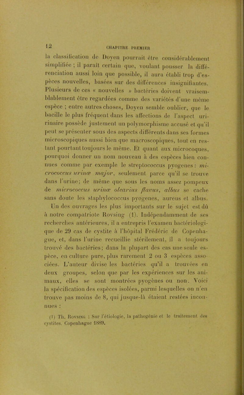 la classification tic Doyen pourraiI, être considérablement simplifiée ; il parait certain (pie, voulant pousser la diffé- renciation aussi loin que possible, il aura établi trop d’es- pèces nouvelles, basées sur des différences insignifiantes. Plusieurs de ces « nouvelles » bactéries doivent vraisem- blablement être regardées comme des variétés d’une même espèce ; entre autres choses, Doyen semble oublier, que le bacille le plus fréquent dans les affections de l’aspect uri- rinaire possède justement un polymorphisme accusé et qu’il peut se présenter sous des aspects différents dans scs formes microscopiques aussi bien que macroscopiques, Loul en res- tant pourtant toujours le même. Ef quant aux microcoques, pourquoi donner un nom nouveau à des espèces bien con- nues comme par exemple le streptococcus pyogenes : mi- crococcus urinœ major, seulement parce qu’il se trouve dans l’urine; de même que sous les noms assez pompeux de micrococcus urinœ olearius fïavus, albus se cache sans doute les staphylococcus pyogenes, aureus et albus. Un des ouvrages les plus importants sur le sujet est dû à notre compatriote Rovsing (1). Indépendamment de ses recherches antérieures, il a entrepris l’examen bactériologi- que de 29 cas de cystite à l’hôpital Frédéric de Copenha- gue, et, dans l’urine recueillie stérilement, il a toujours trouvé des bactéries; dans la plupart des cas une seule es- pèce, en culture pure, plus rarement 2 ou 3 espèces asso- ciées. L’auteur divise les bactéries qu’il a trouvées en deux groupes, selon que par les expériences sur les ani- maux, elles se sont montrées pyogènes ou non. Voici la spécification des espèces isolées, parmi lesquelles on n’en trouve pas moins de 8, qui jusque-là étaient restées incon- nues : (I) Th. Rovsing : Sur l’étiologie, la palhogénic et le traitement des cystites. Copenhague 1889.