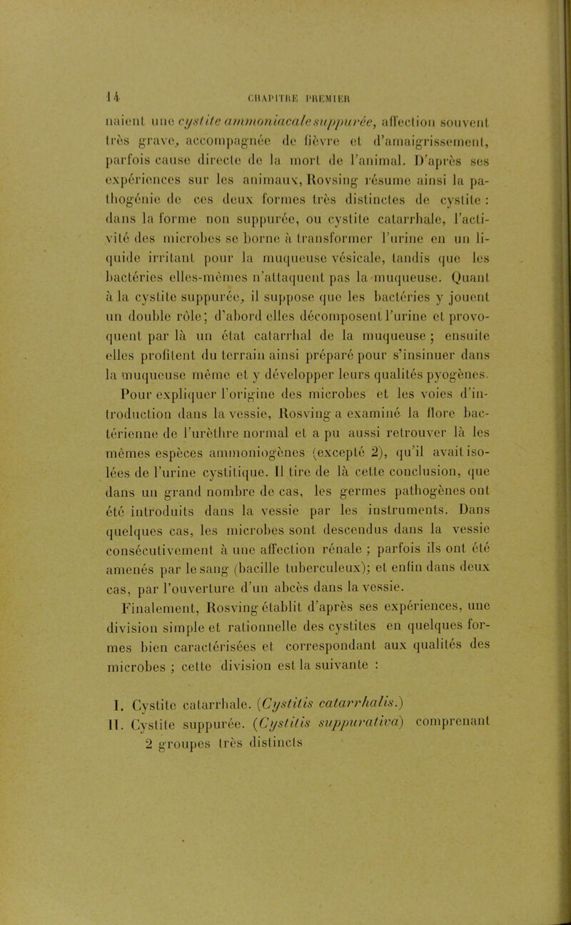 liaient une cystite ammoniacalesuppurce, affection souvent très grave, accompagnée de fièvre et d’amaigrissement, parfois cause directe do la mort de l’animal. D’après ses expériences sur les animaux, Itovsing résume ainsi la pa- thogénie de ces deux formes très distinctes de cystite : dans la forme non suppnrôe, ou cystite catarrhale, l’acti- vité des microbes se borne à transformer l’urine en un li- quide irritant pour la muqueuse vésicale, tandis que les bactéries elles-mêmes n’attaquent pas la muqueuse. Quant à la cystite suppuréc, il suppose que les bactéries y jouent un double rôle; d’abord elles décomposent l’urine et provo- quent par là un état catarrhal de la muqueuse ; ensuite elles profitent du terrain ainsi préparé pour s’insinuer dans la muqueuse même et y développer leurs qualités pyogènes. Pour expliquer l’origine des microbes et les voies d’in- troduction dans la vessie, Rosving a examiné la llore bac- térienne de l’urèthre normal et a pu aussi retrouver là les mêmes espèces ammoniogènes (excepté 2), qu'il avait iso- lées de l’urine cystitique. Il Lire de là cette conclusion, que dans un grand nombre de cas, les germes pathogènes ont été introduits dans la vessie par les instruments. Dans quelques cas, les microbes sont descendus dans la vessie consécutivement à une affection rénale ; parfois ils ont été amenés par le sang (bacille tuberculeux); et enfin dans deux cas, par l’ouverture d’un abcès dans la vessie. Finalement, Rosving établit d’après ses expériences, une division simple et rationnelle des cystites en quelques lor- mes bien caractérisées et. correspondant aux qualités des microbes ; cette division est la suivante : I. Cystite catarrhale. (Cystiiis catarrhalis.) II. Cystite suppurée. (Cystiiis suppurativa) comprenant 2 groupes très distincts