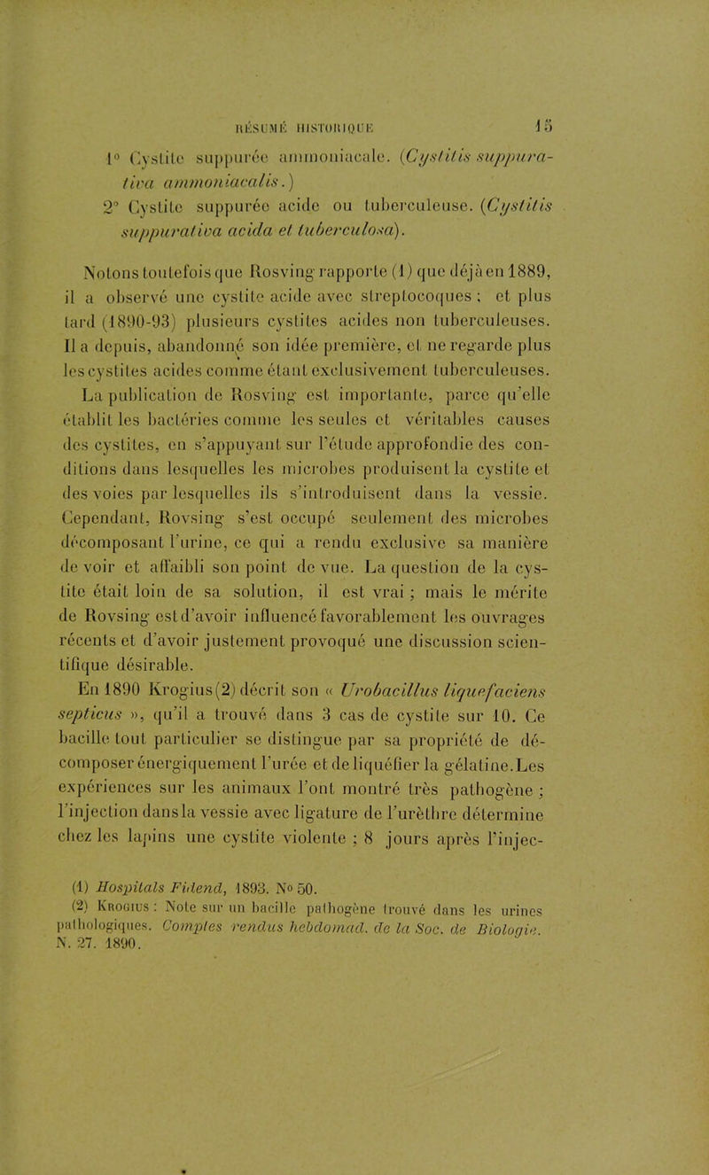 1° Cyslile suppurée ammoniacale. (Cyslilis suppura- tiva ammoniacalis. ) 2° Cystite suppurée acide ou tuberculeuse. (Cystitis suppuralwa cicidci et luberculoxa). Notons toutefois que Rosving rapporte (1) que déjà en 1889, il a observé une cystite acide avec streptocoques ; et plus tard (1890-93) plusieurs cystites acides non tuberculeuses. Il a depuis, abandonné son idée première, et ne regarde plus les cystites acides comme étant exclusivement tuberculeuses. La publication de Rosving est importante, parce qu’elle établit les bactéries comme les seules et véritables causes des cystites, en s’appuyant sur l’étude approfondie des con- ditions dans lesquelles les microbes produisent la cystite et des voies par lesquelles ils s’introduisent dans la vessie. Cependant, Rovsing s’est occupé seulement des microbes décomposant l’urine, ce qui a rendu exclusive sa manière devoir et affaibli son point de vue. La question de la cys- tite était loin de sa solution, il est vrai ; mais le mérite de Rovsing est d’avoir influencé favorablement les ouvrages récents et d’avoir justement provoqué une discussion scien- tifique désirable. En 1890 Krogius(2) décrit son « Urobacillus liqup.faciens septicus », qu’il a trouvé dans 3 cas de cystite sur 10. Ce bacille tout particulier se distingue par sa propriété de dé- composer énergiquement l'urée et de liquéfier la gélatine.Les expériences sur les animaux l’ont montré très pathogène ; l’injection dansla vessie avec ligature de l’urèthre détermine chez les lapins une cystite violente ; 8 jours après l’injec- (1) Hos'ÿilals Fiitend, 1893. No 50. (2) Krogius: Note sur un bacille pathogène trouvé dans les urines pathologiques. Comptes rendus hebdomad. de la Soc. de Biologie