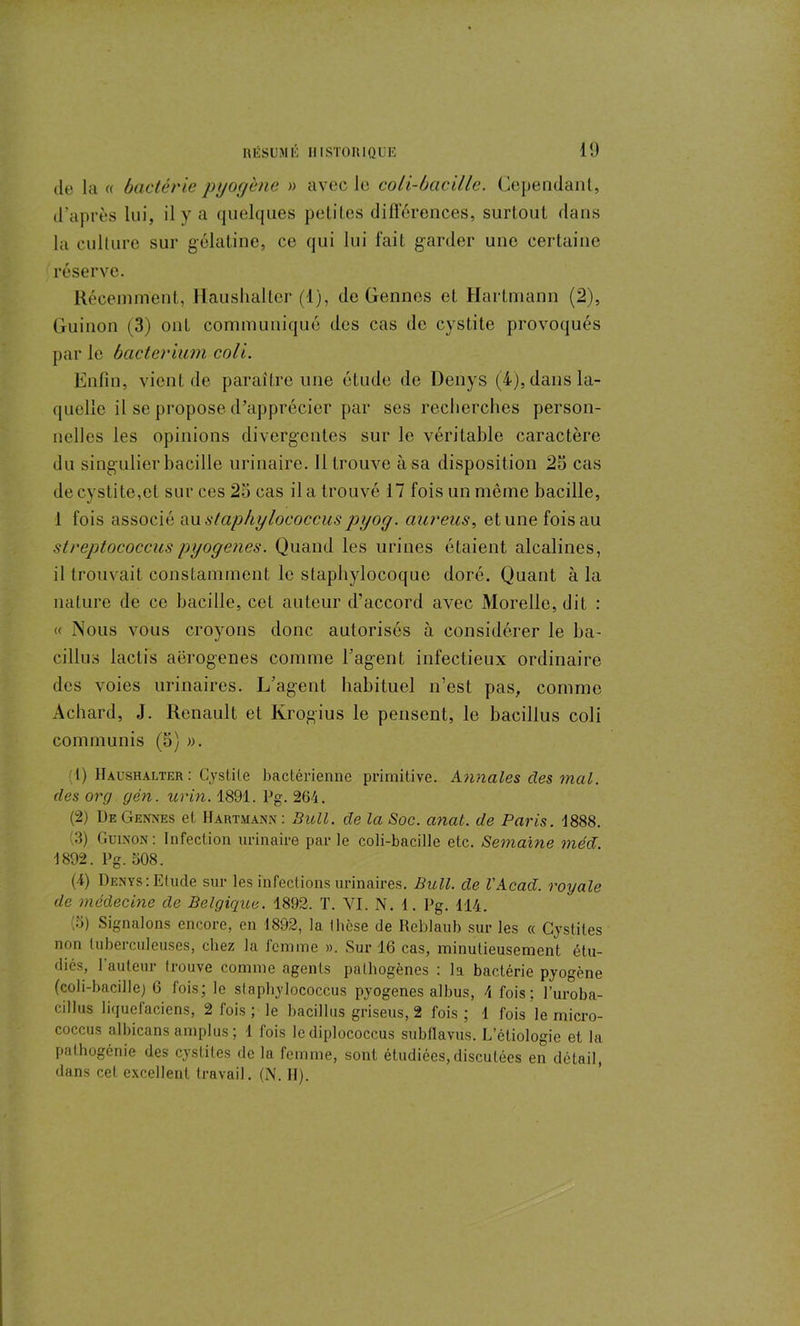 de la « bactérie pyogène » avec le coli-bacille. Cependant, d’après lui, il y a quelques petites différences, surtout dans la culture sur gélatine, ce qui lui fait garder une certaine réserve. Récemment, Haushaller (1), de Gennes et Hartmann (2), Guinon (3) ont communiqué des cas de cystite provoqués par le bacterium coli. Enfin, vient de paraître une étude de Denys (4), dans la- quelle il se propose d’apprécier par ses recherches person- nelles les opinions divergentes sur le véritable caractère du singulier bacille urinaire. Il trouve à sa disposition 23 cas de cystite,et sur ces 23 cas il a trouvé 17 fois un même bacille, 1 fois associé au staphylococciespyog. aureus, et une fois au streptococcus pyogenes. Quand les urines étaient alcalines, il trouvait constamment le staphylocoque doré. Quant à la nature de ce bacille, cet auteur d’accord avec Morelle, dit : « Nous vous croyons donc autorisés à considérer le ba- cillus lactis aërogenes comme l’agent infectieux ordinaire des voies urinaires. L’agent habituel n’est pas, comme Achard, J. Renault et Krogius le pensent, le bacillus coli communis (5) ». (1) Haushalter: Cystite bactérienne primitive. Annales des mal. des org gén. urin. 1891. Pg. 264. (2) De Gennes et Hartmann : Bull, de la Soc. anal, de Paris. 1888. 3) Guinon: Infection urinaire parle coli-bacille etc. Semaine méd 1892. Pg. 508. (i) Denys:Etude sur les infections urinaires. Bull, de l'Acad. royale de médecine de Belgique. 1892. T. VI. N. 1. Pg. 114. (o) Signalons encore, en 1892, la thèse de Reblaub sur les « Cystites non tuberculeuses, cliez la femme ». Sur 16 cas, minutieusement étu- diés, 1 auteur trouve comme agents pathogènes : la bactérie pyogène (coli-bacille) 6 fois; le slaphylococcus pyogenes albus, 4 fois; l’uroba- cillus liquetaciens, 2 fois ; le bacillus griseus, 2 fois ; 1 fois le micro- coccus albicans amplus ; 1 fois le diplococcus subflavus. L’étiologie et la pathogénie des cystites de la femme, sont étudiées,discutées en détail, dans cet excellent travail. (N. II).