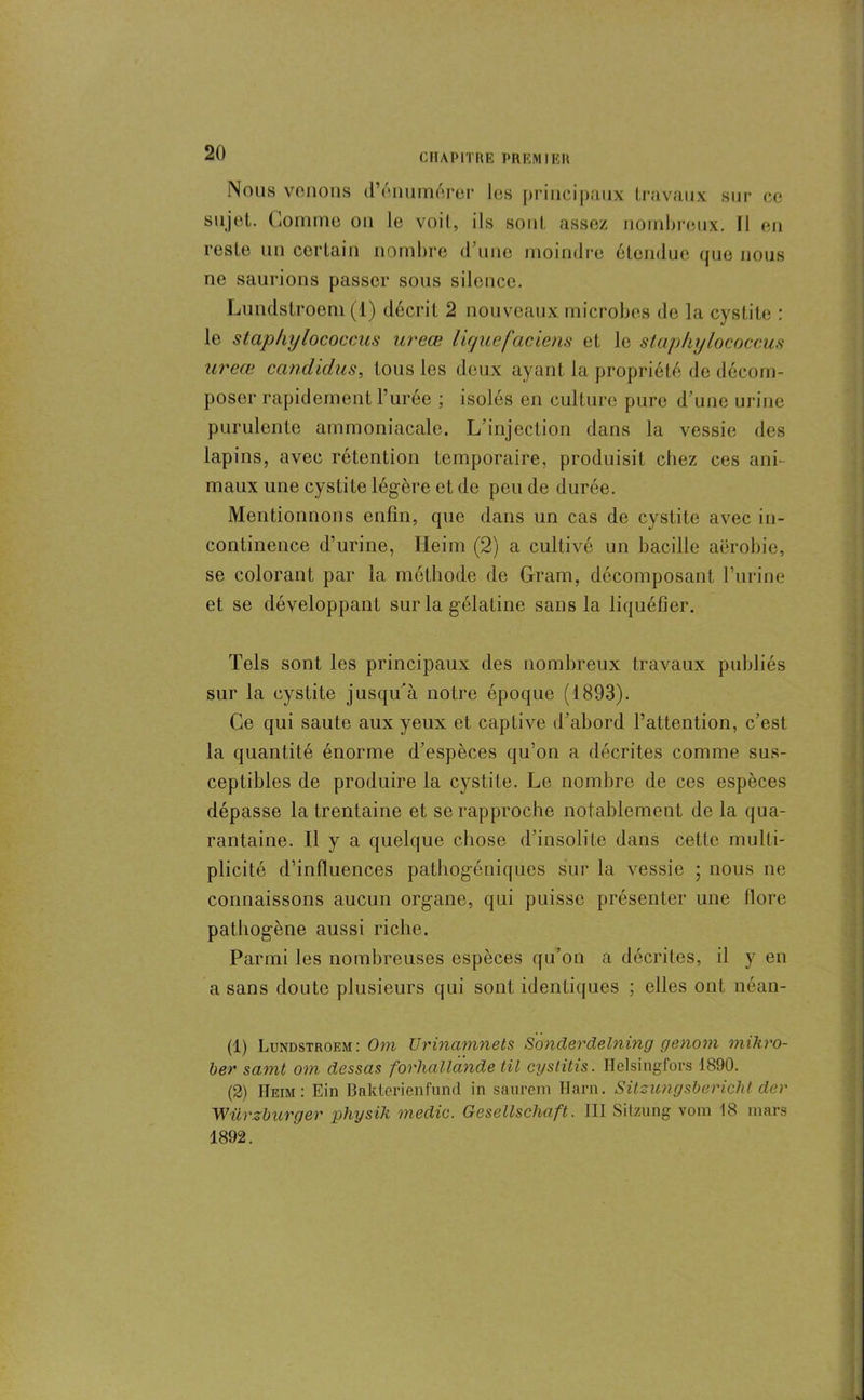 Nous vouons d’énumérer les principaux travaux sur ce sujet. Comme ou le voit, ils sont assez nombreux. Il en reste un certain nombre d’une moindre étendue que nous ne saurions passer sous silence. Lundstroem (1) décrit 2 nouveaux microbes de la cystite : le staphylococcus ureœ lignefaciens et le staphylococcus ureœ candidus, tous les deux ayant la propriété de décom- poser rapidement l’urée ; isolés en culture pure d’une urine purulente ammoniacale. L’injection dans la vessie des lapins, avec rétention temporaire, produisit chez ces ani- maux une cystite légère et de peu de durée. Mentionnons enfin, que dans un cas de cystite avec in- continence d’urine, Heim (2) a cultivé un bacille aérobie, se colorant par la méthode de Gram, décomposant l’urine et se développant sur la gélatine sans la liquéfier. Tels sont les principaux des nombreux travaux publiés sur la cystite jusqu’à notre époque (1893). Ce qui saute aux yeux et captive d’abord l’attention, c’est la quantité énorme d’espèces qu’on a décrites comme sus- ceptibles de produire la cystite. Le nombre de ces espèces dépasse la trentaine et se rapproche notablement de la qua- rantaine. Il y a quelque chose d’insolite dans cette multi- plicité d’influences pathogéniques sur la vessie ; nous ne connaissons aucun organe, qui puisse présenter une flore pathogène aussi riche. Parmi les nombreuses espèces qu’on a décrites, il y en a sans doute plusieurs qui sont identiques ; elles ont néan- (1) Lundstroem : Om Urinamnets Sonderdelning genom miliro- ber samt om dessas forhallande til cystitis. Iîelsingfors 1890. (2) Heim: Ein Bakterienfund in saurem Harn. Sitzungsbericht der Würzburger physik medic. Gesëllschaft. 111 Sitzung vom 18 mars 1892.