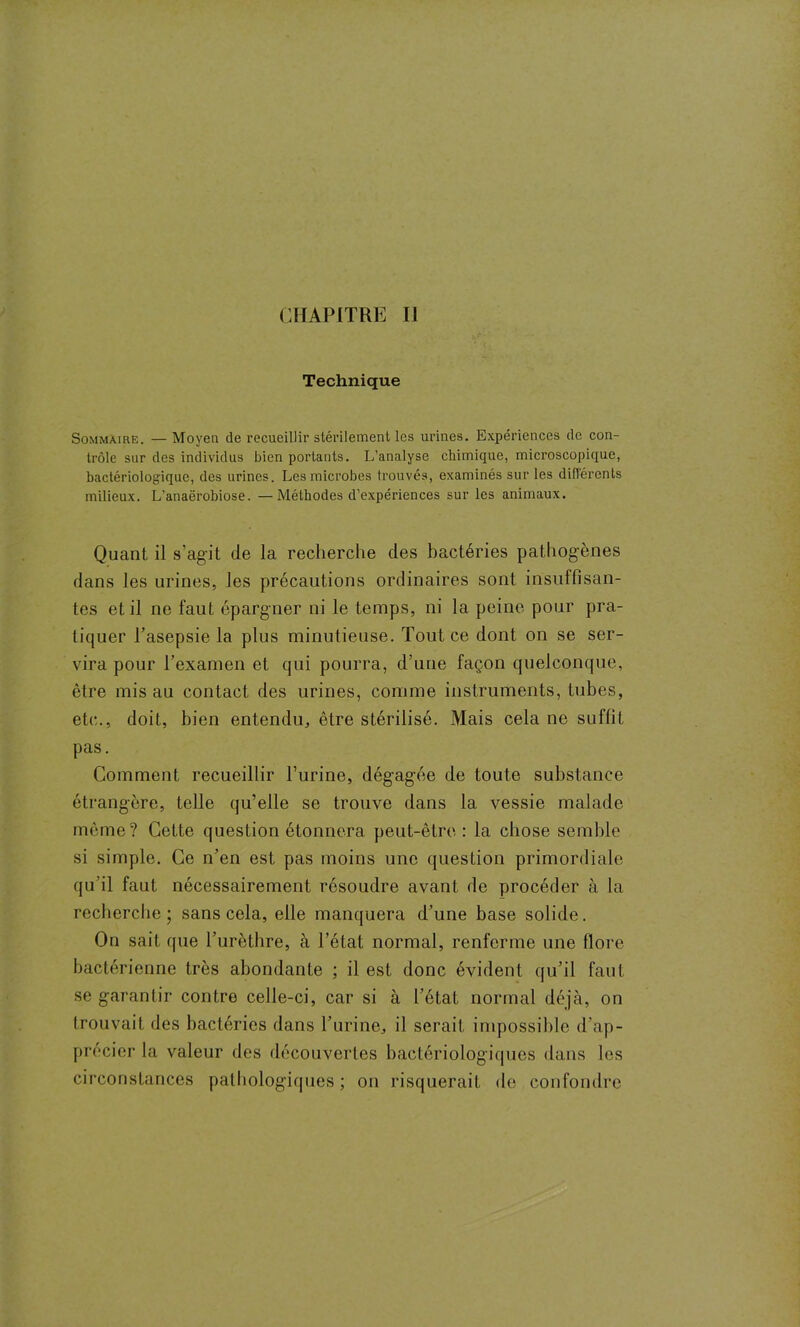 CHAPITRE IJ Technique Sommaire. —Moyen de recueillir stérilement les urines. Expériences de con- trôle sur des individus bien portants. L’analyse chimique, microscopique, bactériologique, des urines. Les microbes trouvés, examinés sur les différents milieux. L'anaërobiose. —Méthodes d’expériences sur les animaux. Quant il s'agit de la recherche des bactéries pathogènes dans les urines, les précautions ordinaires sont insuffisan- tes et il ne faut épargner ni le temps, ni la peine pour pra- tiquer l’asepsie la plus minutieuse. Tout ce dont on se ser- vira pour l’examen et qui pourra, d’une façon quelconque, être mis au contact des urines, comme instruments, tubes, etc.., doit, bien entendu, être stérilisé. Mais cela ne suffit pas. Comment recueillir l’urine, dégagée de toute substance étrangère, telle qu’elle se trouve dans la vessie malade même? Cette question étonnera peut-être : la chose semble si simple. Ce n’en est pas moins une question primordiale qu’il faut nécessairement résoudre avant de procéder à la recherche; sans cela, elle manquera d’une base solide. On sait que l’urèthre, à l’état normal, renferme une flore bactérienne très abondante ; il est donc évident qu’il faut se garantir contre celle-ci, car si à l’état normal déjà, on trouvait des bactéries dans l’urine, il serait impossible d’ap- précier la valeur des découvertes bactériologiques dans les circonstances pathologiques ; on risquerait de confondre