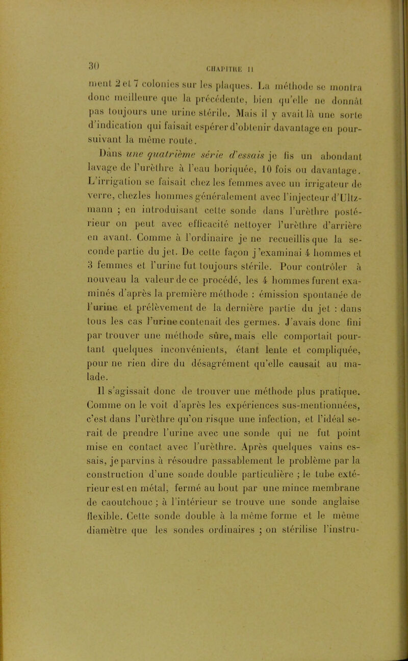 CIIAPITIIE 11 !ii(‘iil J cl i colonies sur les piîicjnés. Lu méthode se montra donc meilleure (jue la précédente, bien qu’elle ne donnât pas toujours une urine stérile. Mais il y avait là une sorte d indicat ion qui faisait espérer d’obtenir davantage en pour- suivant la même route. Dans une quatrième série d'essais je lis un abondant lavage de l’urèthre à l’eau boriquée, 10 fois ou davantage. L irrigation se faisait chez les femmes avec un irrigatcur de verre, chezles hommes généralement avec l’injecteur d’Ultz- mann 5 en introduisant celle sonde dans l’urèthre posté- rieur on peut avec efficacité nettoyer l’urèthre d’arrière en avant. Comme à 1 ordinaire je ne recueillis que la se- conde partie du jet. De celte façon j ^examinai 4 hommes et 3 femmes et l’urine tut toujours stérile. Pour contrôler à nouveau la valeur de ce procédé, les 4 hommes furent exa- minés d’après la première méthode : émission spontanée de l’urine et prélèvement de la dernière partie du jet : dans tous les cas burine contenait des germes. J’avais donc fini par trouver une méthode sûre, mais elle comportait pour- tant quelques inconvénients, étant lente et compliquée, pour ne rien dire du désagrément qu’elle causait au ma- lade. Il s’agissait donc de trouver une méthode plus pratique. Comme 011 le voit d’après les expériences sus-mentionnées, c’est dans l’urèthre qu’on risque une infection, et l’idéal se- rait de prendre l’urine avec une sonde qui 11c fut point mise en contact avec l’urèthre. Après quelques vains es- sais, je parvins à résoudre passablement le problème par la construction d’une sonde double particulière ; le tube exté- rieur est en métal, fermé au bout par une mince membrane de caoutchouc ; à l’intérieur se trouve une sonde anglaise flexible. Cette sonde double à la même forme et le même diamètre (pie les sondes ordinaires ; 011 stérilise l'instru-