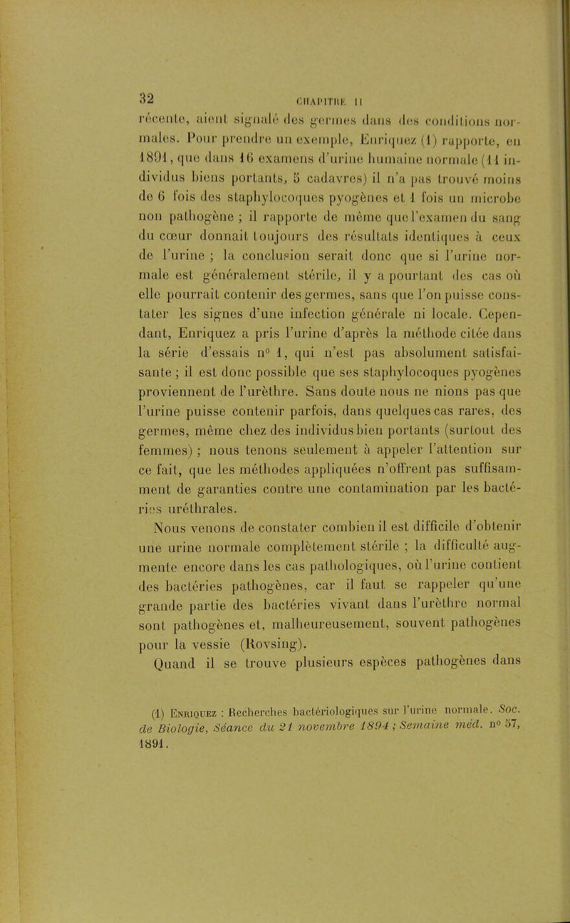 I I 32 CHAPITRE II récente, ttienL signalé des germes dans des conditions nor- males. Pour prendre un exemple, Enriquez (1) rapporte, en 1891, que dans KJ examens d’urine humaine normale (11 in- dividus biens portants, b cadavres) il n’a pas trouvé moins de G fois des staphylocoques pyogènes et 1 fois un microbe non pathogène ; il rapporte de même que l’examen du sang du cœur donnait toujours des résultats identiques à ceux de l’urine ; la conclusion serait donc que si l’urine nor- male est généralement stérile, il y a pourtant des cas où elle pourrait contenir des germes, sans que l’on puisse cons- tater les signes d’une infection générale ni locale. Cepen- dant, Enriquez a pris l’urine d’après la méthode citée dans la série d’essais n° 1, qui n’est pas absolument satisfai- sante ; il est donc possible que ses staphylocoques pyogènes proviennent de l'urèthre. Sans doute nous ne nions pas que l’urine puisse contenir parfois, dans quelques cas rares, des germes, même chez des individus bien portants (surtout des femmes) ; nous tenons seulement à appeler l’attention sur ce fait, que les méthodes appliquées n’offrent pas suffisam- ment de garanties contre une contamination par les bacté- ries uréthrales. Nous venons de constater combien il est difficile d’obtenir une urine normale complètement stérile ; la difficulté aug- mente encore dans les cas pathologiques, où l'urine contient des bactéries pathogènes, car il faut se rappeler qu’une grande partie des bactéries vivant dans 1 urèthre normal sont pathogènes et, malheureusement, souvent pathogènes pour la vessie (Rovsing). Quand il se trouve plusieurs espèces pathogènes dans (1) Enriquez : Recherches bactériologiques sur l’urine normale. Soc. de Biologie, Séance du 21 novembre 1894 ; Semaine méd. n° 5/, 1891.