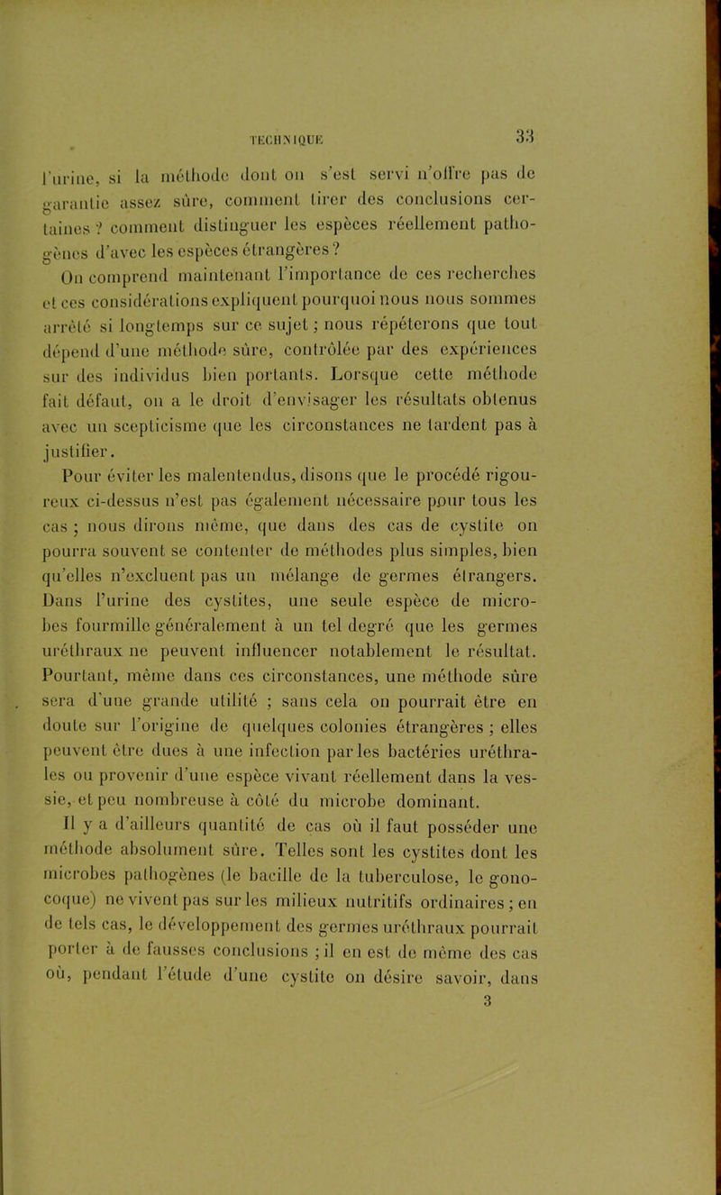 Turine, si la méthode dont on s’est servi n'oifre pas de garantie assez sûre, comment tirer des conclusions cer- taines ? comment distinguer les espèces réellement patho- gènes d’avec les espèces étrangères ? On comprend maintenant l’importance de ces recherches et ces considérations expliquent pourquoi nous nous sommes arrêté si longtemps sur ce sujet ; nous répéterons que tout dépend d’une méthode sûre, contrôlée par des expériences sur des individus bien portants. Lorsque cette méthode fait défaut, on a le droit d’envisager les résultats obtenus avec un scepticisme que les circonstances ne tardent pas à justifier. Pour éviter les malentendus, disons que le procédé rigou- reux ci-dessus n’est pas également nécessaire pour tous les cas ; nous dirons même, que dans des cas de cystite on pourra souvent se contenter de méthodes plus simples, bien qu’elles n’excluent pas un mélange de germes étrangers. Dans l’urine des cystites, une seule espèce de micro- bes fourmille généralement à un tel degré que les germes uréthraux ne peuvent influencer notablement le résultat. Pourtant, même dans ces circonstances, une méthode sure sera d’une grande utilité ; sans cela on pourrait être en doute sur 1 origine de quelques colonies étrangères ; elles peuvent être dues à une infection parles bactéries uréthra- les ou provenir d’une espèce vivant réellement dans la ves- sie, et peu nombreuse à côté du microbe dominant. Il y a d’ailleurs quantité de cas où il faut posséder une méthode absolument sûre. Telles sont les cystites dont les microbes pathogènes (le bacille de la tuberculose, le gono- coque) ne vivent pas sur les milieux nutritifs ordinaires ; eu de tels cas, le développement des germes uréthraux pourrait porter à de fausses conclusions ;il en est de même des cas où, pendant 1 étude d une cystite on désire savoir, dans 3