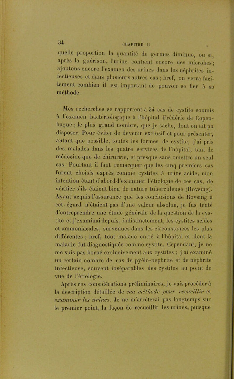 CHAPITRE 11 <|iielle proportion l;i quantité (le germes diminue, on si, après la guérison, l’urine confient encore des microbes; ajoutons encore l'examen des urines dans les néphrites in- fectieuses et dans plusieurs autres cas : bref, on verra faci- lement combien il est important de pouvoir se fier à sa méthode. Mes recherches se rapportent à 34 cas de cystite soumis à l’examen bactériologique à l’hôpital Frédéric de Copen- hague ; le plus grand nombre, que je sache, dont on ait pu disposer. Pour éviter de devenir exclusif et pour présenter, autant que possible, toutes Jes formes de cystite, j’ai pris des malades dans les quatre services de l’hôpital, tant de médecine que de chirurgie, et presque sans omettre un seul cas. Pourtant il faut remarquer que les cinq premiers cas furent choisis exprès comme cystites à urine acide, mon intention étant d’abord d’examiner l’étiologie de ces cas, de vérifier s’ils étaient bien de nature tuberculeuse (Rovsing). Ayant acquis l’assurance que les conclusions de Rovsing à cet-égard n’étaient pas d’une valeur absolue, je fus tenté d’entreprendre une étude générale de la question de la cys- tite et j’examinai depuis, indistinctement, les cystites acides et ammoniacales, survenues dans les circonstances les plus différentes ; bref, tout malade entré à 1 hôpital et dont la maladie fut diagnostiquée comme cystite. Cependant, je ne me suis pas borné exclusivement aux cystites ; j’ai examiné un certain nombre de cas de pyélo-néphrite et de néphrite infectieuse, souvent inséparables des cystites au point de vue de l’étiologie. Après ces considérations préliminaires, je vais procéder à la description détaillée de ma méthode pour recueillir et examiner les urines. Je ne m’arrêterai pas longtemps sur le premier point, la façon de recueillir les urines, puisque