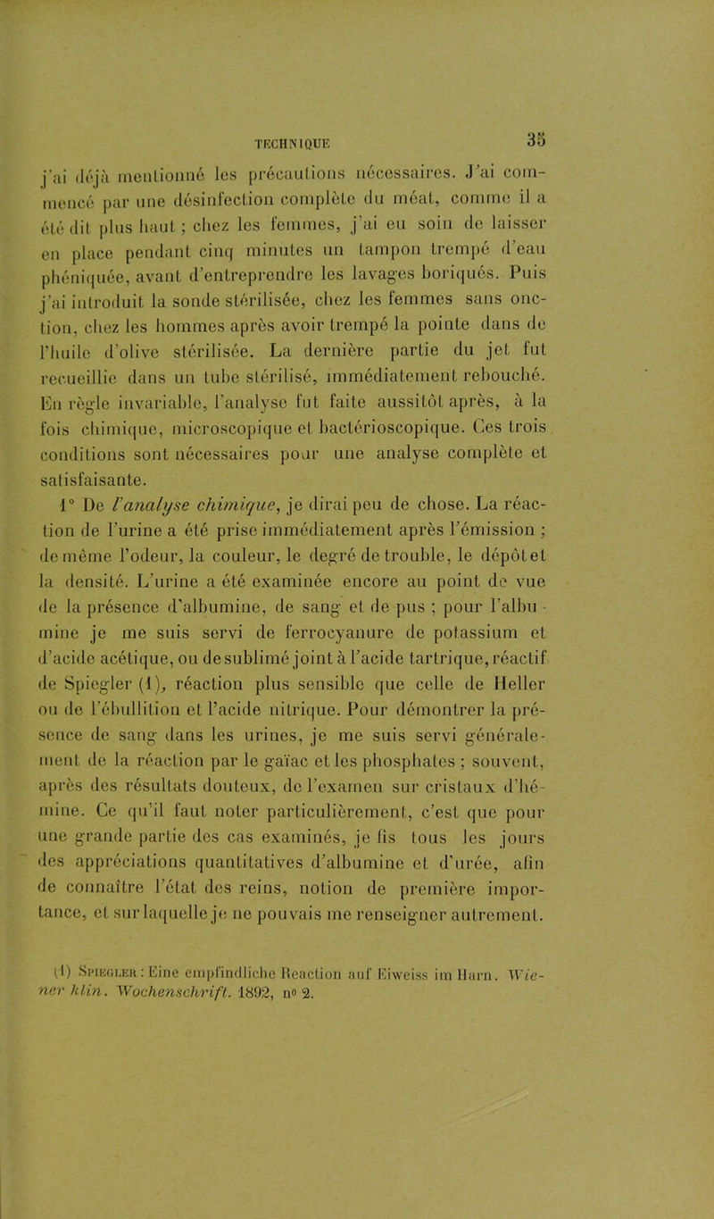 j'ai déjà mentionné les précautions nécessaires. J’ai com- mencé par une désinfection complète du méat, comme il a été dit plus haut ; chez les femmes, j’ai eu soin de laisser en place pendant cinq minutes un tampon trempé d’eau phéniquée, avant d’entreprendre les lavages boriqués. Puis j’ai introduit, la sonde stérilisée, chez les femmes sans onc- tion, chez les hommes après avoir trempé la pointe dans de l’huile d’olive stérilisée. La dernière partie du jet tut recueillie dans un tube stérilisé, immédiatement rebouché. En règle invariable, l’analyse fut faite aussitôt après, à la fois chimique, microscopique et bactérioscopique. Ces trois conditions sont nécessaires pour une analyse complète et satisfaisante. 1° De ranalyse chimique, je dirai peu de chose. La réac- tion de l’urine a été prise immédiatement après l’émission ; de môme l’odeur, la couleur, le degré de trouble, le dépôtet la densité. L’urine a été examinée encore au point de vue de la présence d’albumine, de sang et de pus ; pour l’albu mine je me suis servi de ferrocyanure de potassium et d’acide acétique, ou de sublimé joint à l’acide tartrique, réactif de Spicgler (1), réaction plus sensible que celle de Heller ou de l’ébullition et l’acide nitrique. Pour démontrer la pré- sence de sang dans les urines, je me suis servi générale- ment de la réaction par le gaïac et les phosphates ; souvent, après des résultats douteux, de l’examen sur cristaux d’hé- mine. Ce qu’il faut noter particulièrement, c’est que pour une grande partie des cas examinés, je lis tous les jours des appréciations quantitatives d’albumine et d’urée, afin de connaître l’état des reins, notion de première impor- tance, et sur laquelle je ne pouvais me renseigner autrement. P) Spiegler : Eine empiindliche Réaction auf Eiweiss im Harn. Wie- ner klin. Wochenschrift. 1892, n« 2.